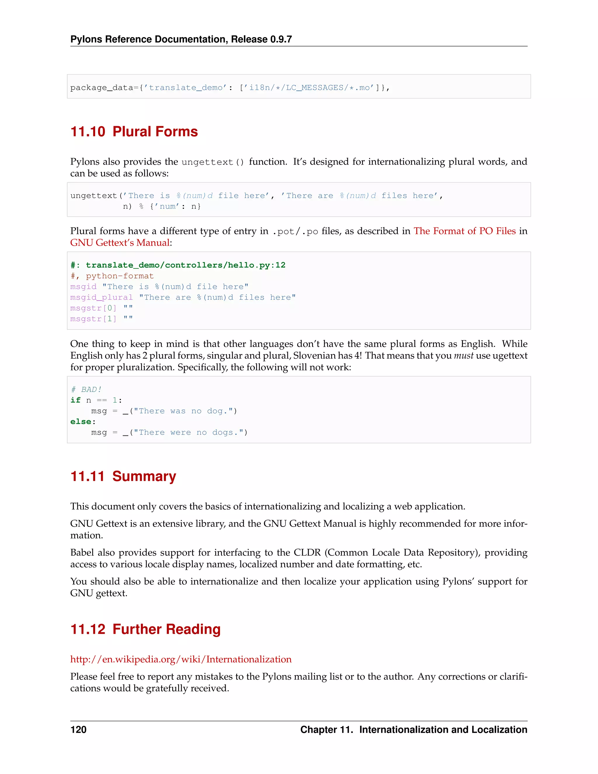 Pylons Reference Documentation, Release 0.9.7



package_data={’translate_demo’: [’i18n/*/LC_MESSAGES/*.mo’]},




11.10 Plural Forms

Pylons also provides the ungettext() function. It’s designed for internationalizing plural words, and
can be used as follows:

ungettext(’There is %(num)d file here’, ’There are %(num)d files here’,
          n) % {’num’: n}

Plural forms have a different type of entry in .pot/.po ﬁles, as described in The Format of PO Files in
GNU Gettext’s Manual:

#: translate_demo/controllers/hello.py:12
#, python-format
msgid "There is %(num)d file here"
msgid_plural "There are %(num)d files here"
msgstr[0] ""
msgstr[1] ""

One thing to keep in mind is that other languages don’t have the same plural forms as English. While
English only has 2 plural forms, singular and plural, Slovenian has 4! That means that you must use ugettext
for proper pluralization. Speciﬁcally, the following will not work:

# BAD!
if n == 1:
    msg = _("There was no dog.")
else:
    msg = _("There were no dogs.")




11.11 Summary

This document only covers the basics of internationalizing and localizing a web application.
GNU Gettext is an extensive library, and the GNU Gettext Manual is highly recommended for more infor-
mation.
Babel also provides support for interfacing to the CLDR (Common Locale Data Repository), providing
access to various locale display names, localized number and date formatting, etc.
You should also be able to internationalize and then localize your application using Pylons’ support for
GNU gettext.


11.12 Further Reading

http://en.wikipedia.org/wiki/Internationalization
Please feel free to report any mistakes to the Pylons mailing list or to the author. Any corrections or clariﬁ-
cations would be gratefully received.



120                                                    Chapter 11. Internationalization and Localization
 