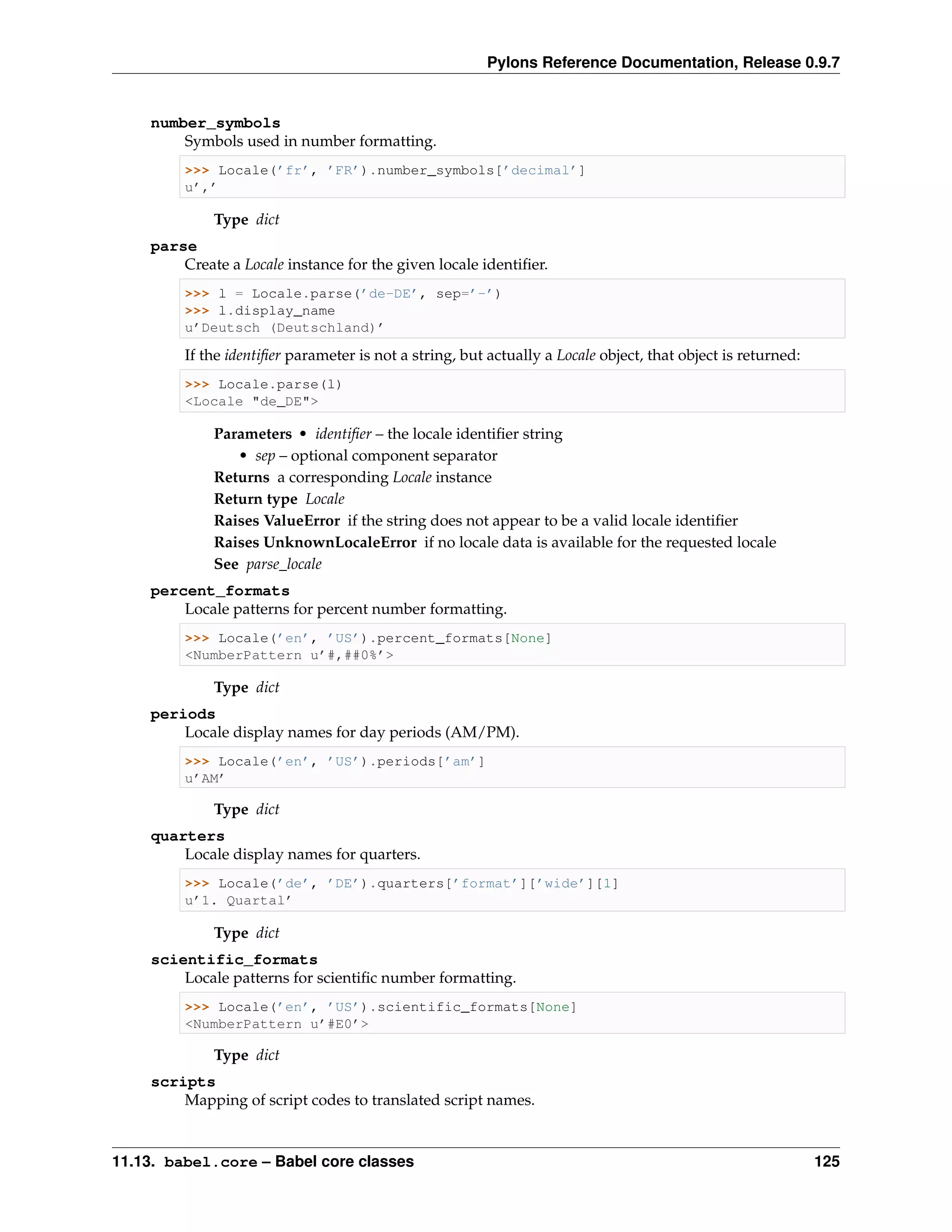 Pylons Reference Documentation, Release 0.9.7


    number_symbols
        Symbols used in number formatting.
         >>> Locale(’fr’, ’FR’).number_symbols[’decimal’]
         u’,’

             Type dict
    parse
        Create a Locale instance for the given locale identiﬁer.
         >>> l = Locale.parse(’de-DE’, sep=’-’)
         >>> l.display_name
         u’Deutsch (Deutschland)’

         If the identiﬁer parameter is not a string, but actually a Locale object, that object is returned:
         >>> Locale.parse(l)
         <Locale "de_DE">

             Parameters • identiﬁer – the locale identiﬁer string
                • sep – optional component separator
             Returns a corresponding Locale instance
             Return type Locale
             Raises ValueError if the string does not appear to be a valid locale identiﬁer
             Raises UnknownLocaleError if no locale data is available for the requested locale
             See parse_locale
    percent_formats
        Locale patterns for percent number formatting.
         >>> Locale(’en’, ’US’).percent_formats[None]
         <NumberPattern u’#,##0%’>

             Type dict
    periods
        Locale display names for day periods (AM/PM).
         >>> Locale(’en’, ’US’).periods[’am’]
         u’AM’

             Type dict
    quarters
        Locale display names for quarters.
         >>> Locale(’de’, ’DE’).quarters[’format’][’wide’][1]
         u’1. Quartal’

             Type dict
    scientific_formats
        Locale patterns for scientiﬁc number formatting.
         >>> Locale(’en’, ’US’).scientific_formats[None]
         <NumberPattern u’#E0’>

             Type dict
    scripts
        Mapping of script codes to translated script names.


11.13. babel.core – Babel core classes                                                                        125
 