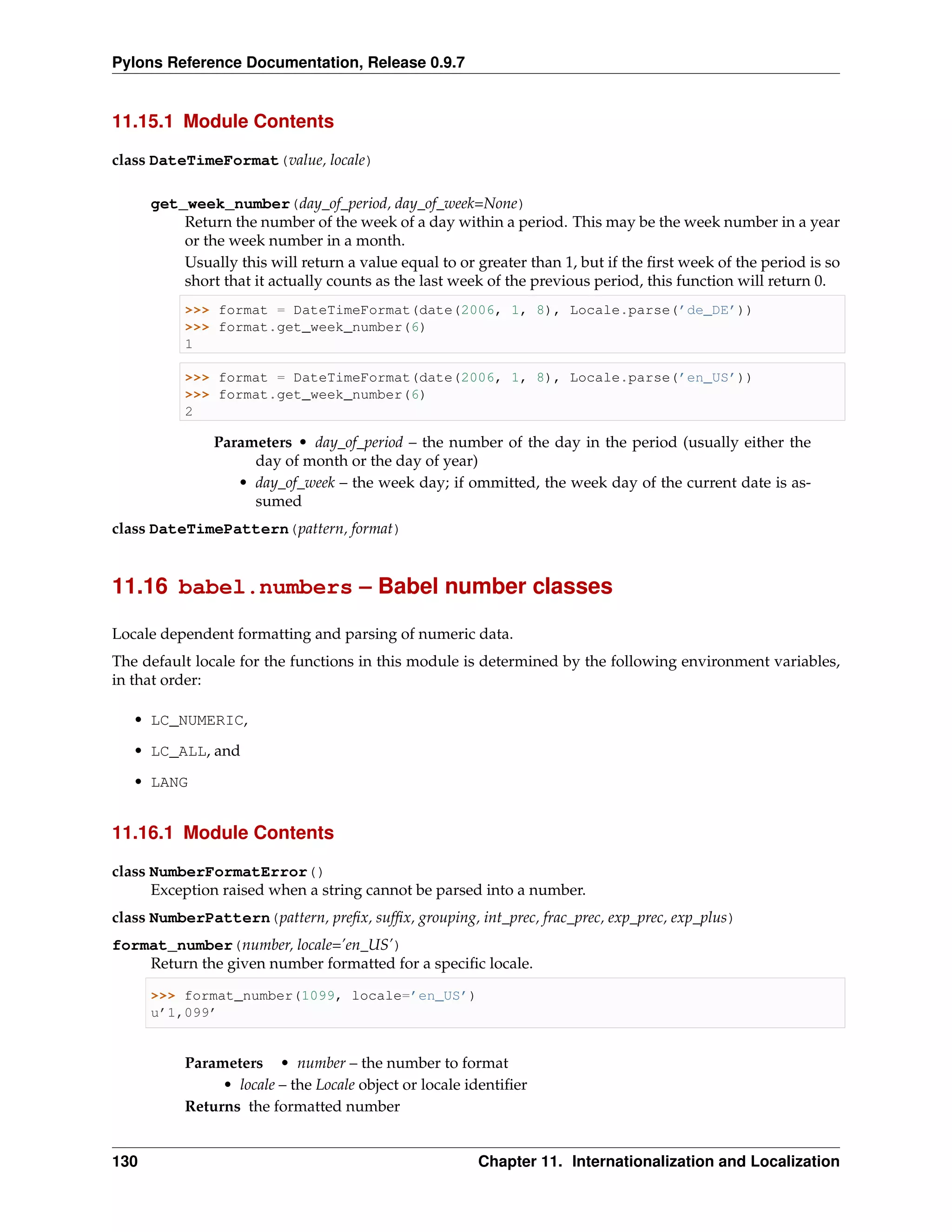 Pylons Reference Documentation, Release 0.9.7


11.15.1 Module Contents

class DateTimeFormat(value, locale)

      get_week_number(day_of_period, day_of_week=None)
          Return the number of the week of a day within a period. This may be the week number in a year
          or the week number in a month.
          Usually this will return a value equal to or greater than 1, but if the ﬁrst week of the period is so
          short that it actually counts as the last week of the previous period, this function will return 0.
           >>> format = DateTimeFormat(date(2006, 1, 8), Locale.parse(’de_DE’))
           >>> format.get_week_number(6)
           1

           >>> format = DateTimeFormat(date(2006, 1, 8), Locale.parse(’en_US’))
           >>> format.get_week_number(6)
           2

               Parameters • day_of_period – the number of the day in the period (usually either the
                    day of month or the day of year)
                  • day_of_week – the week day; if ommitted, the week day of the current date is as-
                    sumed
class DateTimePattern(pattern, format)


11.16 babel.numbers – Babel number classes

Locale dependent formatting and parsing of numeric data.
The default locale for the functions in this module is determined by the following environment variables,
in that order:

   • LC_NUMERIC,
   • LC_ALL, and

   • LANG


11.16.1 Module Contents

class NumberFormatError()
      Exception raised when a string cannot be parsed into a number.
class NumberPattern(pattern, preﬁx, sufﬁx, grouping, int_prec, frac_prec, exp_prec, exp_plus)
format_number(number, locale=’en_US’)
    Return the given number formatted for a speciﬁc locale.

      >>> format_number(1099, locale=’en_US’)
      u’1,099’


           Parameters • number – the number to format
                • locale – the Locale object or locale identiﬁer
           Returns the formatted number


130                                                     Chapter 11. Internationalization and Localization
 