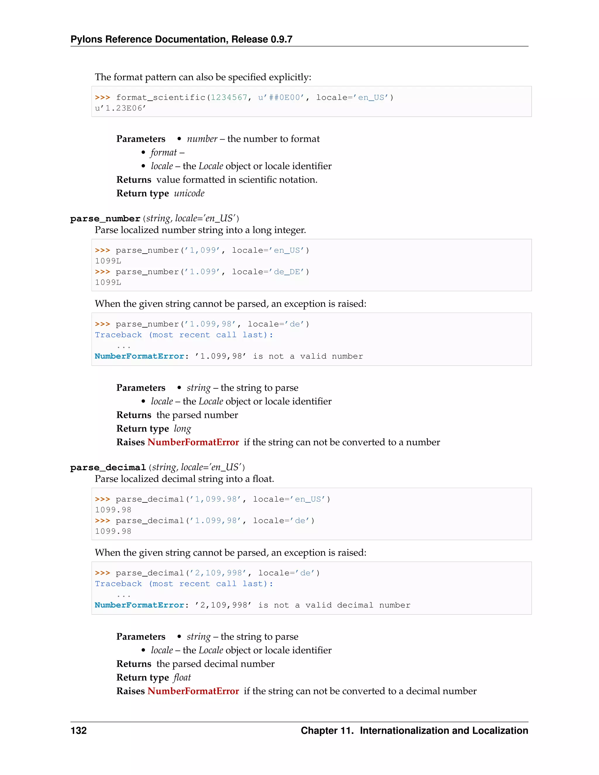 Pylons Reference Documentation, Release 0.9.7


      The format pattern can also be speciﬁed explicitly:

      >>> format_scientific(1234567, u’##0E00’, locale=’en_US’)
      u’1.23E06’


           Parameters • number – the number to format
                • format –
                • locale – the Locale object or locale identiﬁer
           Returns value formatted in scientiﬁc notation.
           Return type unicode

parse_number(string, locale=’en_US’)
    Parse localized number string into a long integer.

      >>> parse_number(’1,099’, locale=’en_US’)
      1099L
      >>> parse_number(’1.099’, locale=’de_DE’)
      1099L

      When the given string cannot be parsed, an exception is raised:

      >>> parse_number(’1.099,98’, locale=’de’)
      Traceback (most recent call last):
          ...
      NumberFormatError: ’1.099,98’ is not a valid number


           Parameters • string – the string to parse
                • locale – the Locale object or locale identiﬁer
           Returns the parsed number
           Return type long
           Raises NumberFormatError if the string can not be converted to a number

parse_decimal(string, locale=’en_US’)
    Parse localized decimal string into a ﬂoat.

      >>> parse_decimal(’1,099.98’, locale=’en_US’)
      1099.98
      >>> parse_decimal(’1.099,98’, locale=’de’)
      1099.98

      When the given string cannot be parsed, an exception is raised:

      >>> parse_decimal(’2,109,998’, locale=’de’)
      Traceback (most recent call last):
          ...
      NumberFormatError: ’2,109,998’ is not a valid decimal number


           Parameters • string – the string to parse
                • locale – the Locale object or locale identiﬁer
           Returns the parsed decimal number
           Return type ﬂoat
           Raises NumberFormatError if the string can not be converted to a decimal number



132                                                     Chapter 11. Internationalization and Localization
 