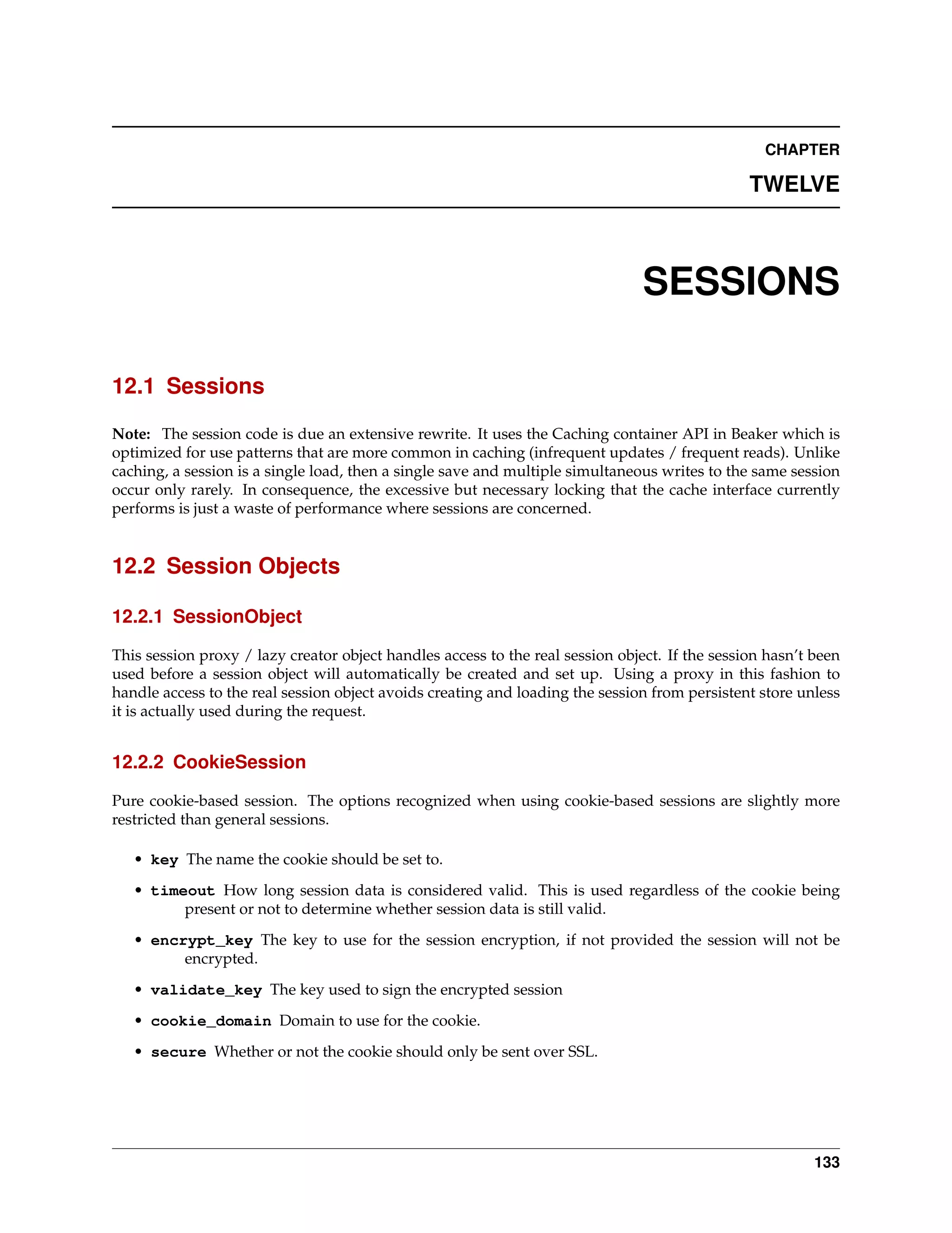 CHAPTER

                                                                                                TWELVE



                                                                                SESSIONS

12.1 Sessions

Note: The session code is due an extensive rewrite. It uses the Caching container API in Beaker which is
optimized for use patterns that are more common in caching (infrequent updates / frequent reads). Unlike
caching, a session is a single load, then a single save and multiple simultaneous writes to the same session
occur only rarely. In consequence, the excessive but necessary locking that the cache interface currently
performs is just a waste of performance where sessions are concerned.


12.2 Session Objects

12.2.1 SessionObject

This session proxy / lazy creator object handles access to the real session object. If the session hasn’t been
used before a session object will automatically be created and set up. Using a proxy in this fashion to
handle access to the real session object avoids creating and loading the session from persistent store unless
it is actually used during the request.


12.2.2 CookieSession

Pure cookie-based session. The options recognized when using cookie-based sessions are slightly more
restricted than general sessions.

   • key The name the cookie should be set to.
   • timeout How long session data is considered valid. This is used regardless of the cookie being
         present or not to determine whether session data is still valid.
   • encrypt_key The key to use for the session encryption, if not provided the session will not be
         encrypted.
   • validate_key The key used to sign the encrypted session
   • cookie_domain Domain to use for the cookie.
   • secure Whether or not the cookie should only be sent over SSL.




                                                                                                          133
 
