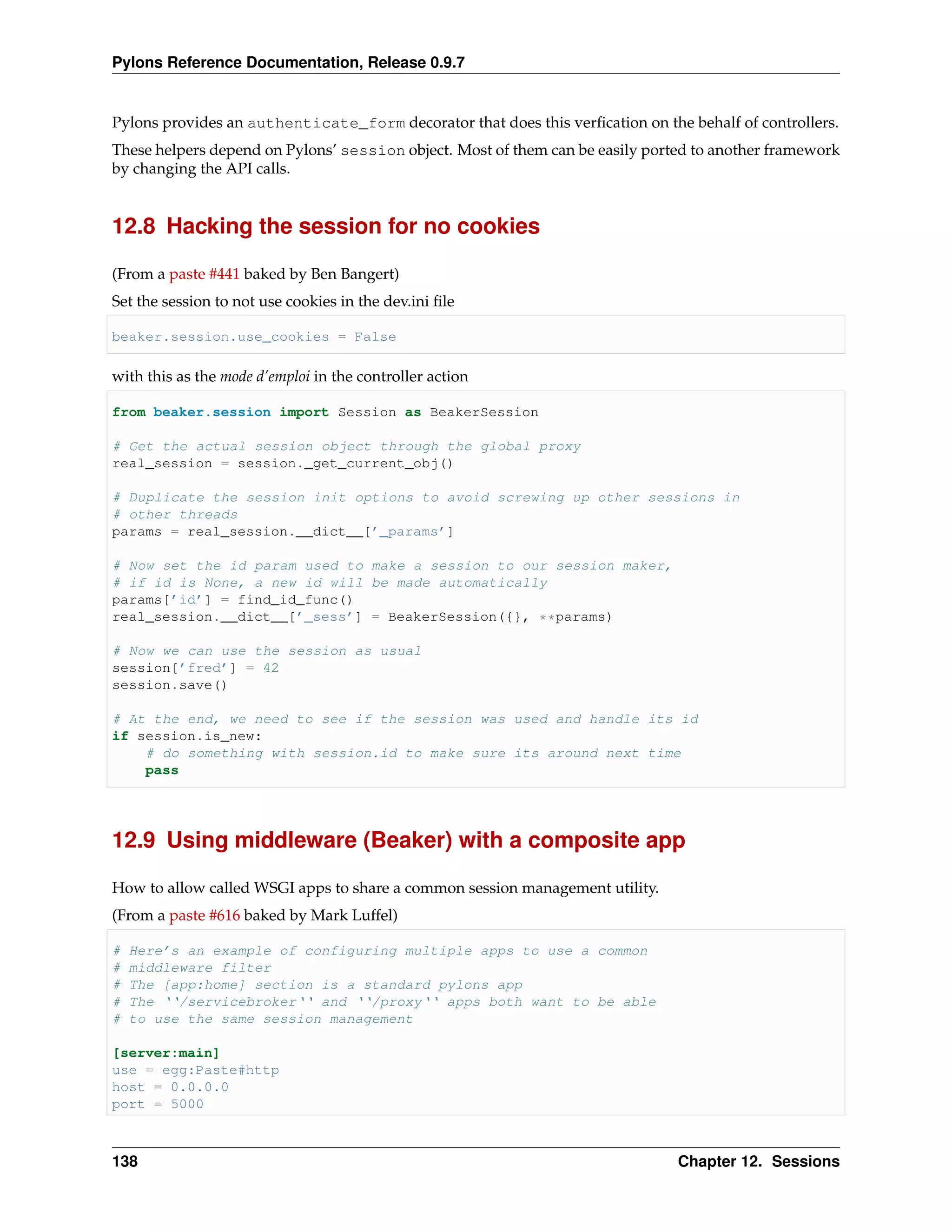 Pylons Reference Documentation, Release 0.9.7


Pylons provides an authenticate_form decorator that does this verﬁcation on the behalf of controllers.
These helpers depend on Pylons’ session object. Most of them can be easily ported to another framework
by changing the API calls.


12.8 Hacking the session for no cookies

(From a paste #441 baked by Ben Bangert)
Set the session to not use cookies in the dev.ini ﬁle

beaker.session.use_cookies = False

with this as the mode d’emploi in the controller action

from beaker.session import Session as BeakerSession

# Get the actual session object through the global proxy
real_session = session._get_current_obj()

# Duplicate the session init options to avoid screwing up other sessions in
# other threads
params = real_session.__dict__[’_params’]

# Now set the id param used to make a session to our session maker,
# if id is None, a new id will be made automatically
params[’id’] = find_id_func()
real_session.__dict__[’_sess’] = BeakerSession({}, **params)

# Now we can use the session as usual
session[’fred’] = 42
session.save()

# At the end, we need to see if the session was used and handle its id
if session.is_new:
    # do something with session.id to make sure its around next time
    pass




12.9 Using middleware (Beaker) with a composite app

How to allow called WSGI apps to share a common session management utility.
(From a paste #616 baked by Mark Luffel)

#   Here’s an example of configuring multiple apps to use a common
#   middleware filter
#   The [app:home] section is a standard pylons app
#   The ‘‘/servicebroker‘‘ and ‘‘/proxy‘‘ apps both want to be able
#   to use the same session management

[server:main]
use = egg:Paste#http
host = 0.0.0.0
port = 5000



138                                                                            Chapter 12. Sessions
 