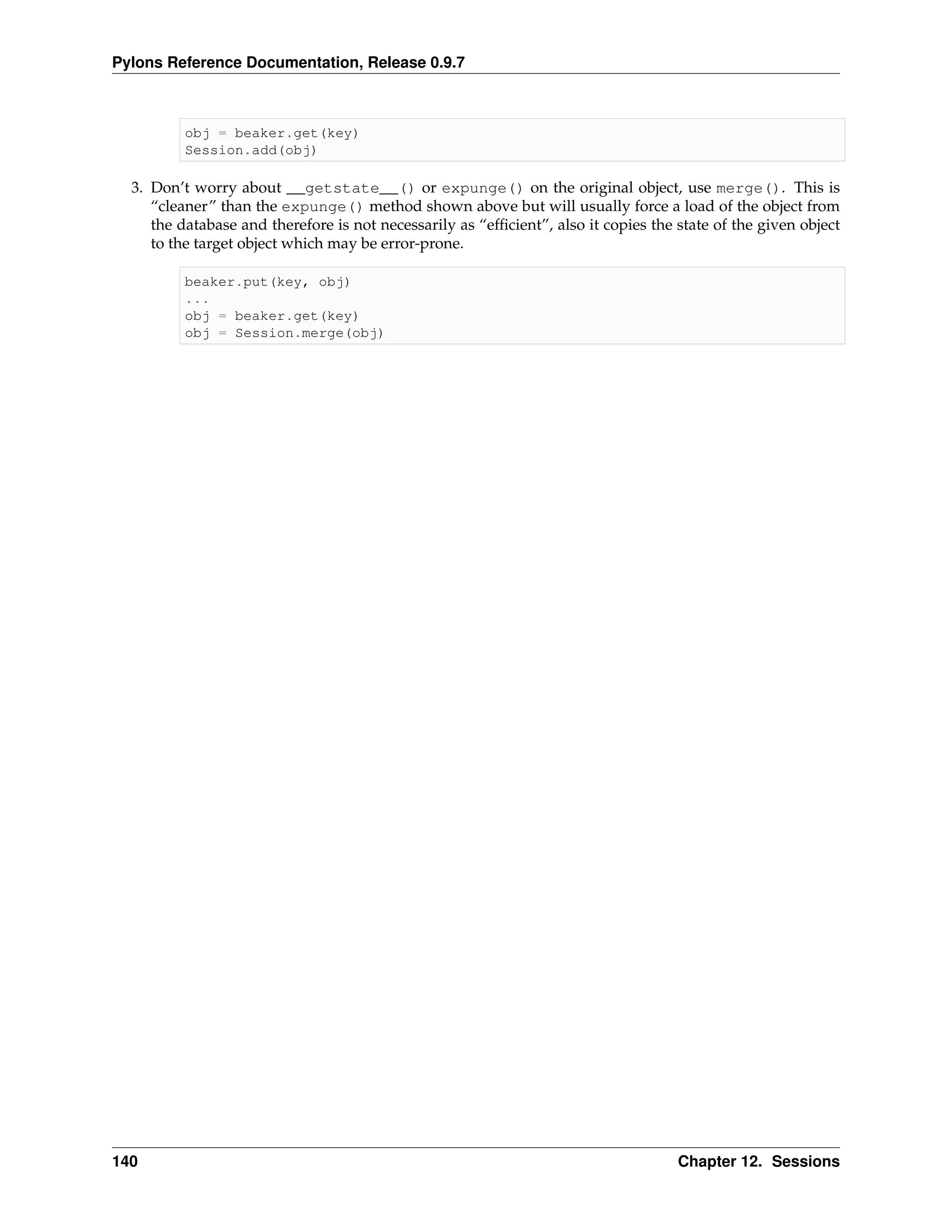 Pylons Reference Documentation, Release 0.9.7



          obj = beaker.get(key)
          Session.add(obj)

  3. Don’t worry about __getstate__() or expunge() on the original object, use merge(). This is
     “cleaner” than the expunge() method shown above but will usually force a load of the object from
     the database and therefore is not necessarily as “efﬁcient”, also it copies the state of the given object
     to the target object which may be error-prone.

          beaker.put(key, obj)
          ...
          obj = beaker.get(key)
          obj = Session.merge(obj)




140                                                                                  Chapter 12. Sessions
 