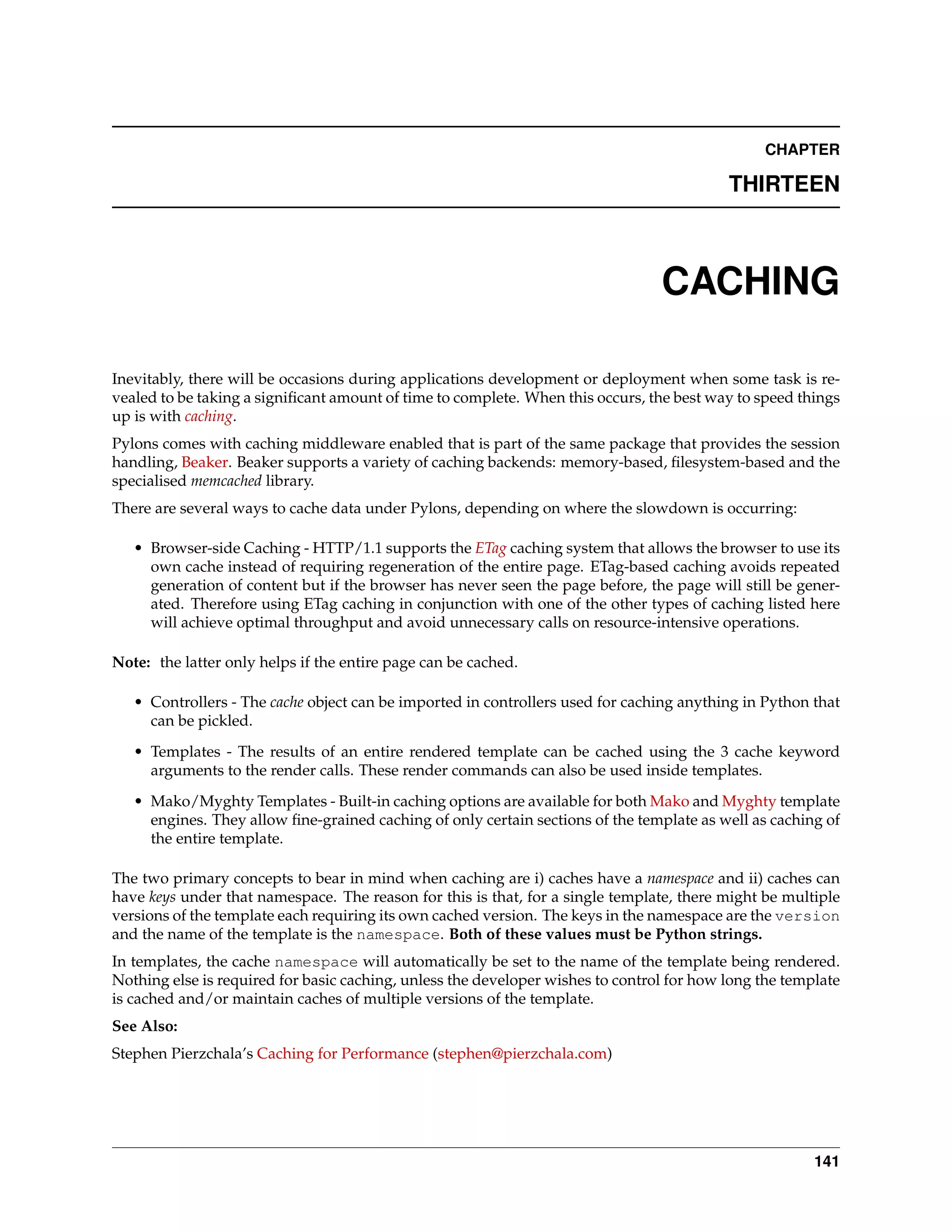 CHAPTER

                                                                                           THIRTEEN



                                                                                 CACHING

Inevitably, there will be occasions during applications development or deployment when some task is re-
vealed to be taking a signiﬁcant amount of time to complete. When this occurs, the best way to speed things
up is with caching.
Pylons comes with caching middleware enabled that is part of the same package that provides the session
handling, Beaker. Beaker supports a variety of caching backends: memory-based, ﬁlesystem-based and the
specialised memcached library.
There are several ways to cache data under Pylons, depending on where the slowdown is occurring:

   • Browser-side Caching - HTTP/1.1 supports the ETag caching system that allows the browser to use its
     own cache instead of requiring regeneration of the entire page. ETag-based caching avoids repeated
     generation of content but if the browser has never seen the page before, the page will still be gener-
     ated. Therefore using ETag caching in conjunction with one of the other types of caching listed here
     will achieve optimal throughput and avoid unnecessary calls on resource-intensive operations.

Note: the latter only helps if the entire page can be cached.

   • Controllers - The cache object can be imported in controllers used for caching anything in Python that
     can be pickled.

   • Templates - The results of an entire rendered template can be cached using the 3 cache keyword
     arguments to the render calls. These render commands can also be used inside templates.
   • Mako/Myghty Templates - Built-in caching options are available for both Mako and Myghty template
     engines. They allow ﬁne-grained caching of only certain sections of the template as well as caching of
     the entire template.

The two primary concepts to bear in mind when caching are i) caches have a namespace and ii) caches can
have keys under that namespace. The reason for this is that, for a single template, there might be multiple
versions of the template each requiring its own cached version. The keys in the namespace are the version
and the name of the template is the namespace. Both of these values must be Python strings.
In templates, the cache namespace will automatically be set to the name of the template being rendered.
Nothing else is required for basic caching, unless the developer wishes to control for how long the template
is cached and/or maintain caches of multiple versions of the template.
See Also:
Stephen Pierzchala’s Caching for Performance (stephen@pierzchala.com)




                                                                                                        141
 