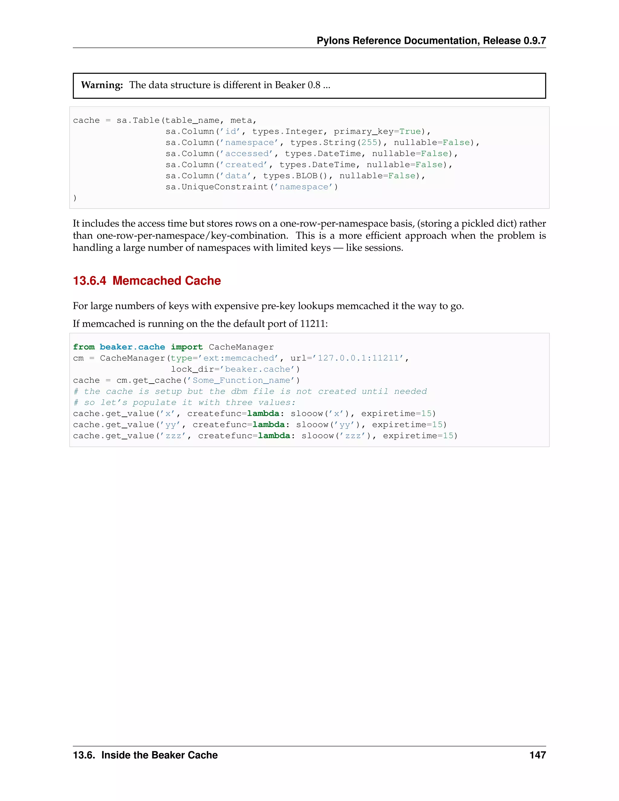 Pylons Reference Documentation, Release 0.9.7



 Warning: The data structure is different in Beaker 0.8 ...


cache = sa.Table(table_name, meta,
                 sa.Column(’id’, types.Integer, primary_key=True),
                 sa.Column(’namespace’, types.String(255), nullable=False),
                 sa.Column(’accessed’, types.DateTime, nullable=False),
                 sa.Column(’created’, types.DateTime, nullable=False),
                 sa.Column(’data’, types.BLOB(), nullable=False),
                 sa.UniqueConstraint(’namespace’)
)

It includes the access time but stores rows on a one-row-per-namespace basis, (storing a pickled dict) rather
than one-row-per-namespace/key-combination. This is a more efﬁcient approach when the problem is
handling a large number of namespaces with limited keys — like sessions.


13.6.4 Memcached Cache

For large numbers of keys with expensive pre-key lookups memcached it the way to go.
If memcached is running on the the default port of 11211:

from beaker.cache import CacheManager
cm = CacheManager(type=’ext:memcached’, url=’127.0.0.1:11211’,
                  lock_dir=’beaker.cache’)
cache = cm.get_cache(’Some_Function_name’)
# the cache is setup but the dbm file is not created until needed
# so let’s populate it with three values:
cache.get_value(’x’, createfunc=lambda: slooow(’x’), expiretime=15)
cache.get_value(’yy’, createfunc=lambda: slooow(’yy’), expiretime=15)
cache.get_value(’zzz’, createfunc=lambda: slooow(’zzz’), expiretime=15)




13.6. Inside the Beaker Cache                                                                            147
 