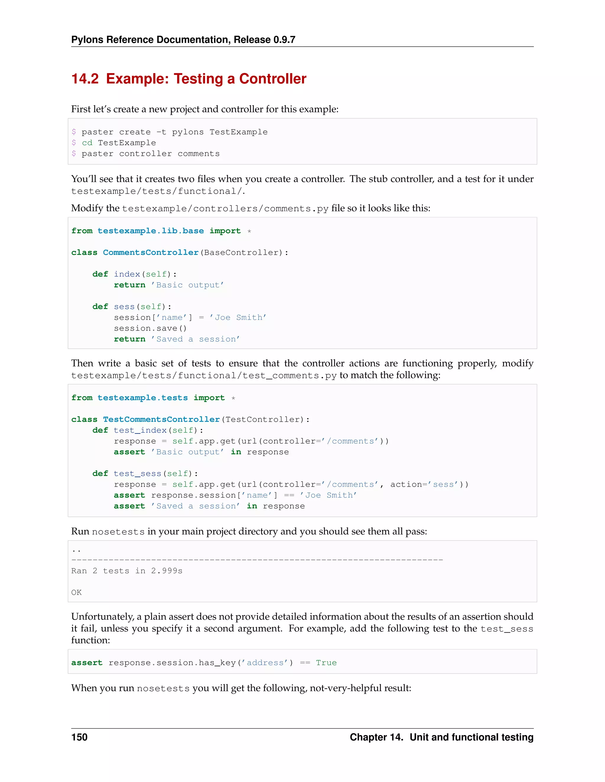 Pylons Reference Documentation, Release 0.9.7



14.2 Example: Testing a Controller

First let’s create a new project and controller for this example:

$ paster create -t pylons TestExample
$ cd TestExample
$ paster controller comments

You’ll see that it creates two ﬁles when you create a controller. The stub controller, and a test for it under
testexample/tests/functional/.
Modify the testexample/controllers/comments.py ﬁle so it looks like this:

from testexample.lib.base import *

class CommentsController(BaseController):

      def index(self):
          return ’Basic output’

      def sess(self):
          session[’name’] = ’Joe Smith’
          session.save()
          return ’Saved a session’

Then write a basic set of tests to ensure that the controller actions are functioning properly, modify
testexample/tests/functional/test_comments.py to match the following:

from testexample.tests import *

class TestCommentsController(TestController):
    def test_index(self):
        response = self.app.get(url(controller=’/comments’))
        assert ’Basic output’ in response

      def test_sess(self):
          response = self.app.get(url(controller=’/comments’, action=’sess’))
          assert response.session[’name’] == ’Joe Smith’
          assert ’Saved a session’ in response

Run nosetests in your main project directory and you should see them all pass:
..
----------------------------------------------------------------------
Ran 2 tests in 2.999s

OK

Unfortunately, a plain assert does not provide detailed information about the results of an assertion should
it fail, unless you specify it a second argument. For example, add the following test to the test_sess
function:

assert response.session.has_key(’address’) == True

When you run nosetests you will get the following, not-very-helpful result:




150                                                                 Chapter 14. Unit and functional testing
 