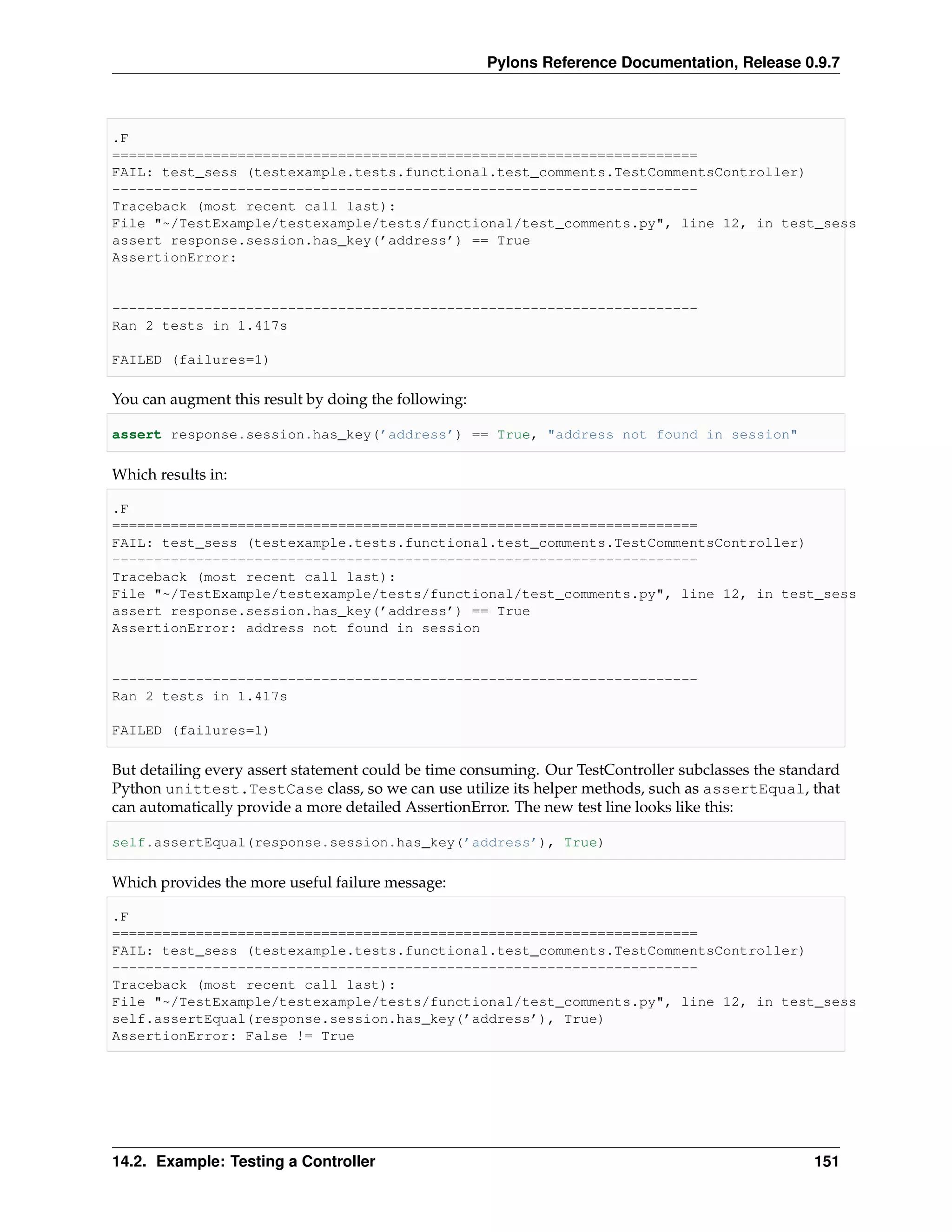 Pylons Reference Documentation, Release 0.9.7



.F
======================================================================
FAIL: test_sess (testexample.tests.functional.test_comments.TestCommentsController)
----------------------------------------------------------------------
Traceback (most recent call last):
File "~/TestExample/testexample/tests/functional/test_comments.py", line 12, in test_sess
assert response.session.has_key(’address’) == True
AssertionError:


----------------------------------------------------------------------
Ran 2 tests in 1.417s

FAILED (failures=1)

You can augment this result by doing the following:

assert response.session.has_key(’address’) == True, "address not found in session"

Which results in:

.F
======================================================================
FAIL: test_sess (testexample.tests.functional.test_comments.TestCommentsController)
----------------------------------------------------------------------
Traceback (most recent call last):
File "~/TestExample/testexample/tests/functional/test_comments.py", line 12, in test_sess
assert response.session.has_key(’address’) == True
AssertionError: address not found in session


----------------------------------------------------------------------
Ran 2 tests in 1.417s

FAILED (failures=1)

But detailing every assert statement could be time consuming. Our TestController subclasses the standard
Python unittest.TestCase class, so we can use utilize its helper methods, such as assertEqual, that
can automatically provide a more detailed AssertionError. The new test line looks like this:

self.assertEqual(response.session.has_key(’address’), True)

Which provides the more useful failure message:

.F
======================================================================
FAIL: test_sess (testexample.tests.functional.test_comments.TestCommentsController)
----------------------------------------------------------------------
Traceback (most recent call last):
File "~/TestExample/testexample/tests/functional/test_comments.py", line 12, in test_sess
self.assertEqual(response.session.has_key(’address’), True)
AssertionError: False != True




14.2. Example: Testing a Controller                                                                 151
 