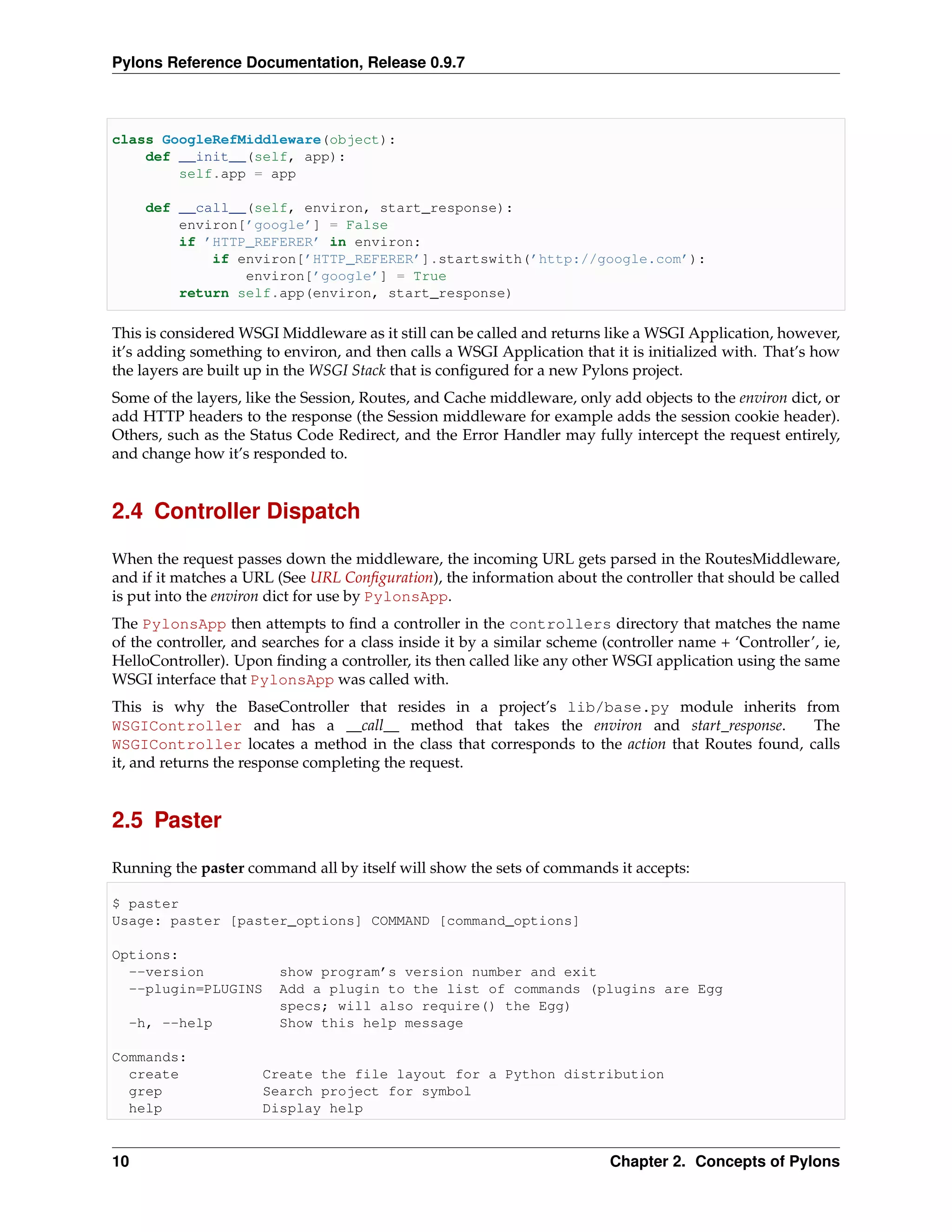 Pylons Reference Documentation, Release 0.9.7



class GoogleRefMiddleware(object):
    def __init__(self, app):
        self.app = app

     def __call__(self, environ, start_response):
         environ[’google’] = False
         if ’HTTP_REFERER’ in environ:
             if environ[’HTTP_REFERER’].startswith(’http://google.com’):
                 environ[’google’] = True
         return self.app(environ, start_response)

This is considered WSGI Middleware as it still can be called and returns like a WSGI Application, however,
it’s adding something to environ, and then calls a WSGI Application that it is initialized with. That’s how
the layers are built up in the WSGI Stack that is conﬁgured for a new Pylons project.
Some of the layers, like the Session, Routes, and Cache middleware, only add objects to the environ dict, or
add HTTP headers to the response (the Session middleware for example adds the session cookie header).
Others, such as the Status Code Redirect, and the Error Handler may fully intercept the request entirely,
and change how it’s responded to.


2.4 Controller Dispatch

When the request passes down the middleware, the incoming URL gets parsed in the RoutesMiddleware,
and if it matches a URL (See URL Conﬁguration), the information about the controller that should be called
is put into the environ dict for use by PylonsApp.
The PylonsApp then attempts to ﬁnd a controller in the controllers directory that matches the name
of the controller, and searches for a class inside it by a similar scheme (controller name + ‘Controller’, ie,
HelloController). Upon ﬁnding a controller, its then called like any other WSGI application using the same
WSGI interface that PylonsApp was called with.
This is why the BaseController that resides in a project’s lib/base.py module inherits from
WSGIController and has a __call__ method that takes the environ and start_response.             The
WSGIController locates a method in the class that corresponds to the action that Routes found, calls
it, and returns the response completing the request.


2.5 Paster

Running the paster command all by itself will show the sets of commands it accepts:

$ paster
Usage: paster [paster_options] COMMAND [command_options]

Options:
  --version              show program’s version number and exit
  --plugin=PLUGINS       Add a plugin to the list of commands (plugins are Egg
                         specs; will also require() the Egg)
  -h, --help             Show this help message

Commands:
  create              Create the file layout for a Python distribution
  grep                Search project for symbol
  help                Display help


10                                                                         Chapter 2. Concepts of Pylons
 