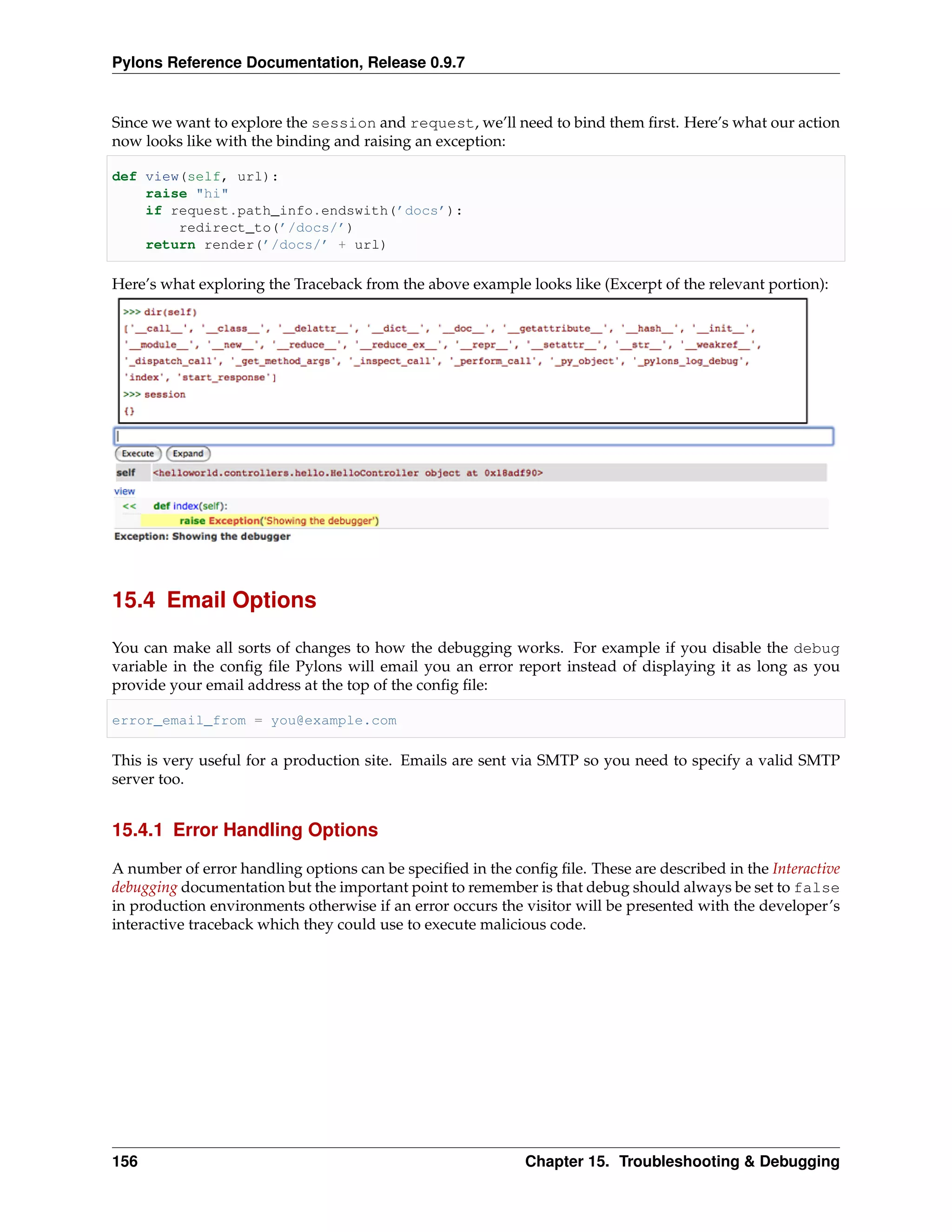 Pylons Reference Documentation, Release 0.9.7


Since we want to explore the session and request, we’ll need to bind them ﬁrst. Here’s what our action
now looks like with the binding and raising an exception:

def view(self, url):
    raise "hi"
    if request.path_info.endswith(’docs’):
        redirect_to(’/docs/’)
    return render(’/docs/’ + url)

Here’s what exploring the Traceback from the above example looks like (Excerpt of the relevant portion):




15.4 Email Options

You can make all sorts of changes to how the debugging works. For example if you disable the debug
variable in the conﬁg ﬁle Pylons will email you an error report instead of displaying it as long as you
provide your email address at the top of the conﬁg ﬁle:

error_email_from = you@example.com

This is very useful for a production site. Emails are sent via SMTP so you need to specify a valid SMTP
server too.


15.4.1 Error Handling Options

A number of error handling options can be speciﬁed in the conﬁg ﬁle. These are described in the Interactive
debugging documentation but the important point to remember is that debug should always be set to false
in production environments otherwise if an error occurs the visitor will be presented with the developer’s
interactive traceback which they could use to execute malicious code.




156                                                         Chapter 15. Troubleshooting & Debugging
 