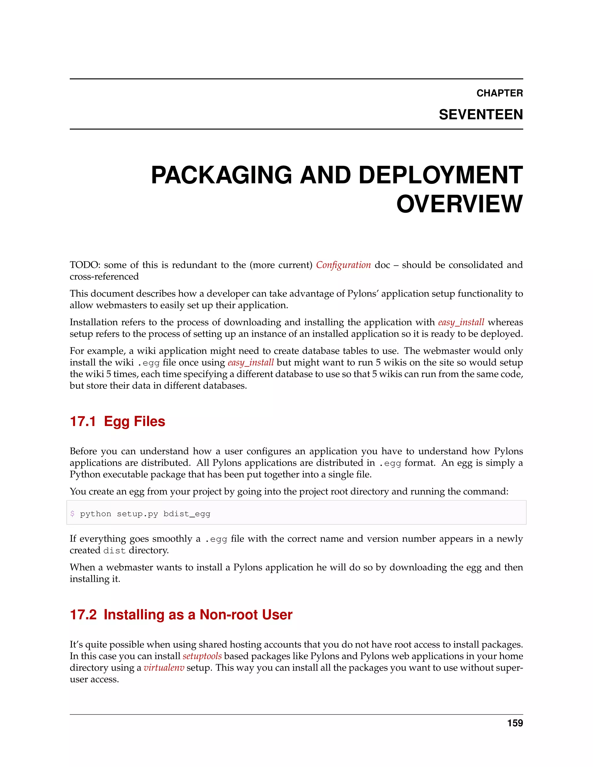 CHAPTER

                                                                                           SEVENTEEN



                   PACKAGING AND DEPLOYMENT
                                   OVERVIEW

TODO: some of this is redundant to the (more current) Conﬁguration doc – should be consolidated and
cross-referenced
This document describes how a developer can take advantage of Pylons’ application setup functionality to
allow webmasters to easily set up their application.
Installation refers to the process of downloading and installing the application with easy_install whereas
setup refers to the process of setting up an instance of an installed application so it is ready to be deployed.
For example, a wiki application might need to create database tables to use. The webmaster would only
install the wiki .egg ﬁle once using easy_install but might want to run 5 wikis on the site so would setup
the wiki 5 times, each time specifying a different database to use so that 5 wikis can run from the same code,
but store their data in different databases.


17.1 Egg Files

Before you can understand how a user conﬁgures an application you have to understand how Pylons
applications are distributed. All Pylons applications are distributed in .egg format. An egg is simply a
Python executable package that has been put together into a single ﬁle.
You create an egg from your project by going into the project root directory and running the command:

$ python setup.py bdist_egg

If everything goes smoothly a .egg ﬁle with the correct name and version number appears in a newly
created dist directory.
When a webmaster wants to install a Pylons application he will do so by downloading the egg and then
installing it.


17.2 Installing as a Non-root User

It’s quite possible when using shared hosting accounts that you do not have root access to install packages.
In this case you can install setuptools based packages like Pylons and Pylons web applications in your home
directory using a virtualenv setup. This way you can install all the packages you want to use without super-
user access.



                                                                                                            159
 