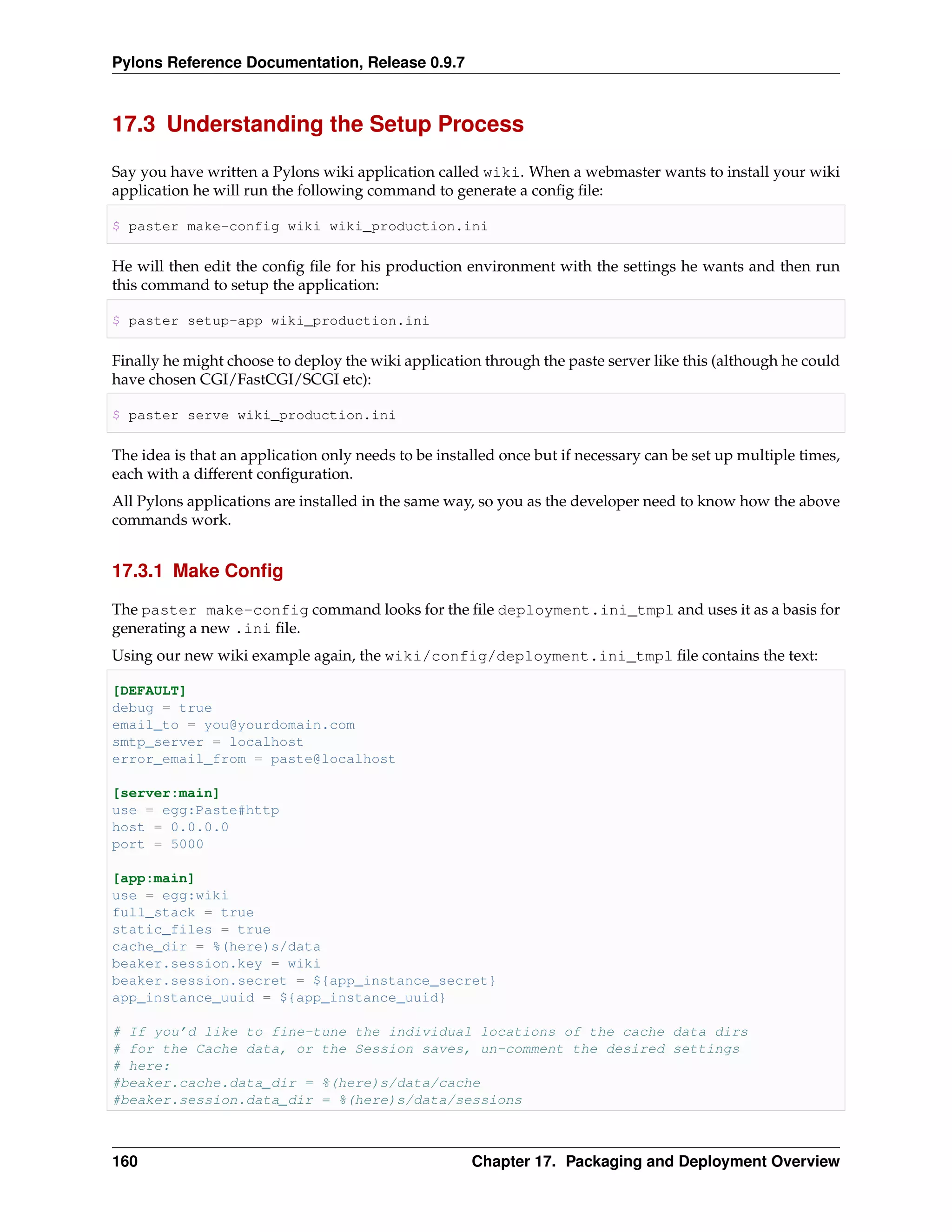 Pylons Reference Documentation, Release 0.9.7



17.3 Understanding the Setup Process

Say you have written a Pylons wiki application called wiki. When a webmaster wants to install your wiki
application he will run the following command to generate a conﬁg ﬁle:

$ paster make-config wiki wiki_production.ini

He will then edit the conﬁg ﬁle for his production environment with the settings he wants and then run
this command to setup the application:

$ paster setup-app wiki_production.ini

Finally he might choose to deploy the wiki application through the paste server like this (although he could
have chosen CGI/FastCGI/SCGI etc):

$ paster serve wiki_production.ini

The idea is that an application only needs to be installed once but if necessary can be set up multiple times,
each with a different conﬁguration.
All Pylons applications are installed in the same way, so you as the developer need to know how the above
commands work.


17.3.1 Make Conﬁg

The paster make-config command looks for the ﬁle deployment.ini_tmpl and uses it as a basis for
generating a new .ini ﬁle.
Using our new wiki example again, the wiki/config/deployment.ini_tmpl ﬁle contains the text:

[DEFAULT]
debug = true
email_to = you@yourdomain.com
smtp_server = localhost
error_email_from = paste@localhost

[server:main]
use = egg:Paste#http
host = 0.0.0.0
port = 5000

[app:main]
use = egg:wiki
full_stack = true
static_files = true
cache_dir = %(here)s/data
beaker.session.key = wiki
beaker.session.secret = ${app_instance_secret}
app_instance_uuid = ${app_instance_uuid}

# If you’d like to fine-tune the individual locations of the cache data dirs
# for the Cache data, or the Session saves, un-comment the desired settings
# here:
#beaker.cache.data_dir = %(here)s/data/cache
#beaker.session.data_dir = %(here)s/data/sessions



160                                                   Chapter 17. Packaging and Deployment Overview
 