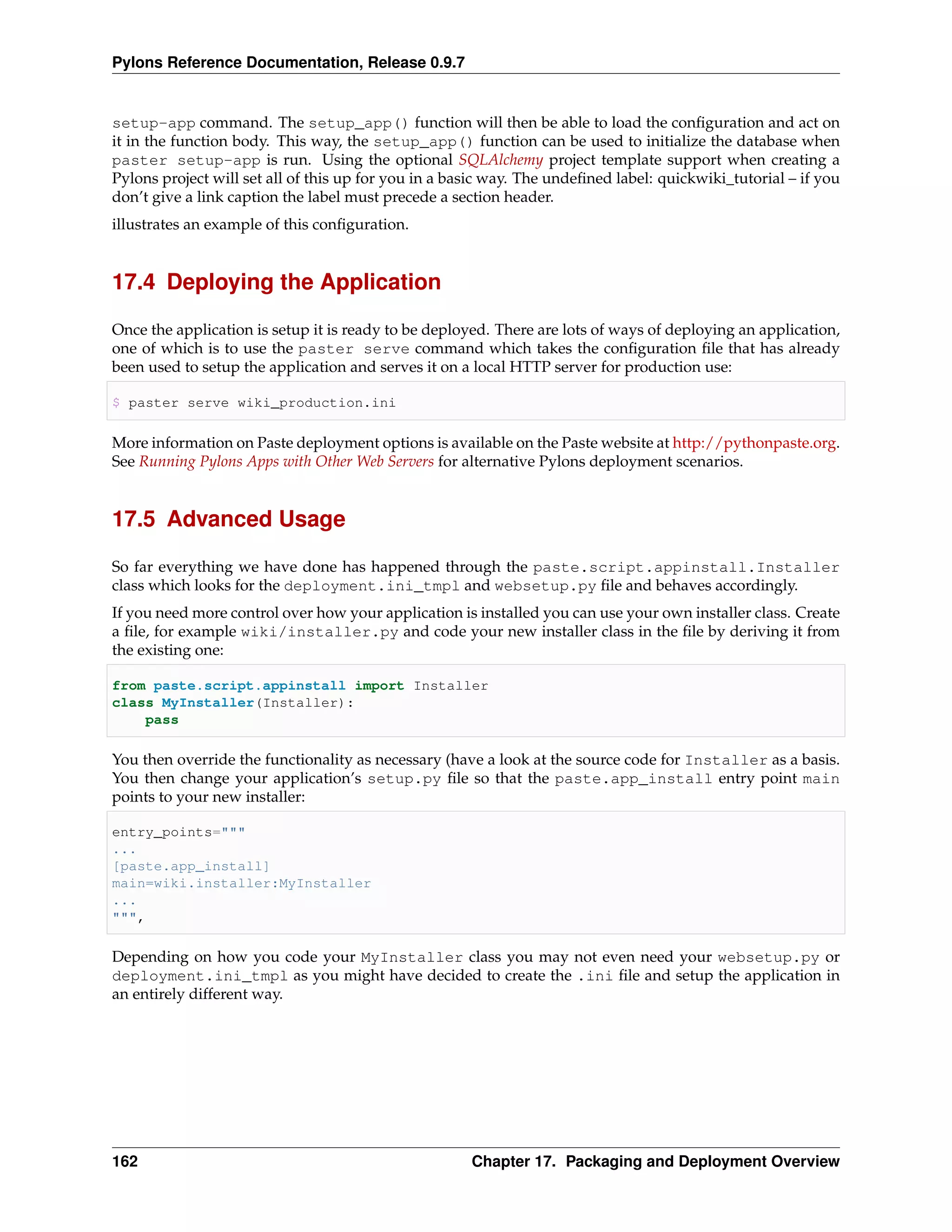 Pylons Reference Documentation, Release 0.9.7


setup-app command. The setup_app() function will then be able to load the conﬁguration and act on
it in the function body. This way, the setup_app() function can be used to initialize the database when
paster setup-app is run. Using the optional SQLAlchemy project template support when creating a
Pylons project will set all of this up for you in a basic way. The undeﬁned label: quickwiki_tutorial – if you
don’t give a link caption the label must precede a section header.
illustrates an example of this conﬁguration.


17.4 Deploying the Application

Once the application is setup it is ready to be deployed. There are lots of ways of deploying an application,
one of which is to use the paster serve command which takes the conﬁguration ﬁle that has already
been used to setup the application and serves it on a local HTTP server for production use:

$ paster serve wiki_production.ini

More information on Paste deployment options is available on the Paste website at http://pythonpaste.org.
See Running Pylons Apps with Other Web Servers for alternative Pylons deployment scenarios.


17.5 Advanced Usage

So far everything we have done has happened through the paste.script.appinstall.Installer
class which looks for the deployment.ini_tmpl and websetup.py ﬁle and behaves accordingly.
If you need more control over how your application is installed you can use your own installer class. Create
a ﬁle, for example wiki/installer.py and code your new installer class in the ﬁle by deriving it from
the existing one:

from paste.script.appinstall import Installer
class MyInstaller(Installer):
    pass

You then override the functionality as necessary (have a look at the source code for Installer as a basis.
You then change your application’s setup.py ﬁle so that the paste.app_install entry point main
points to your new installer:

entry_points="""
...
[paste.app_install]
main=wiki.installer:MyInstaller
...
""",

Depending on how you code your MyInstaller class you may not even need your websetup.py or
deployment.ini_tmpl as you might have decided to create the .ini ﬁle and setup the application in
an entirely different way.




162                                                   Chapter 17. Packaging and Deployment Overview
 