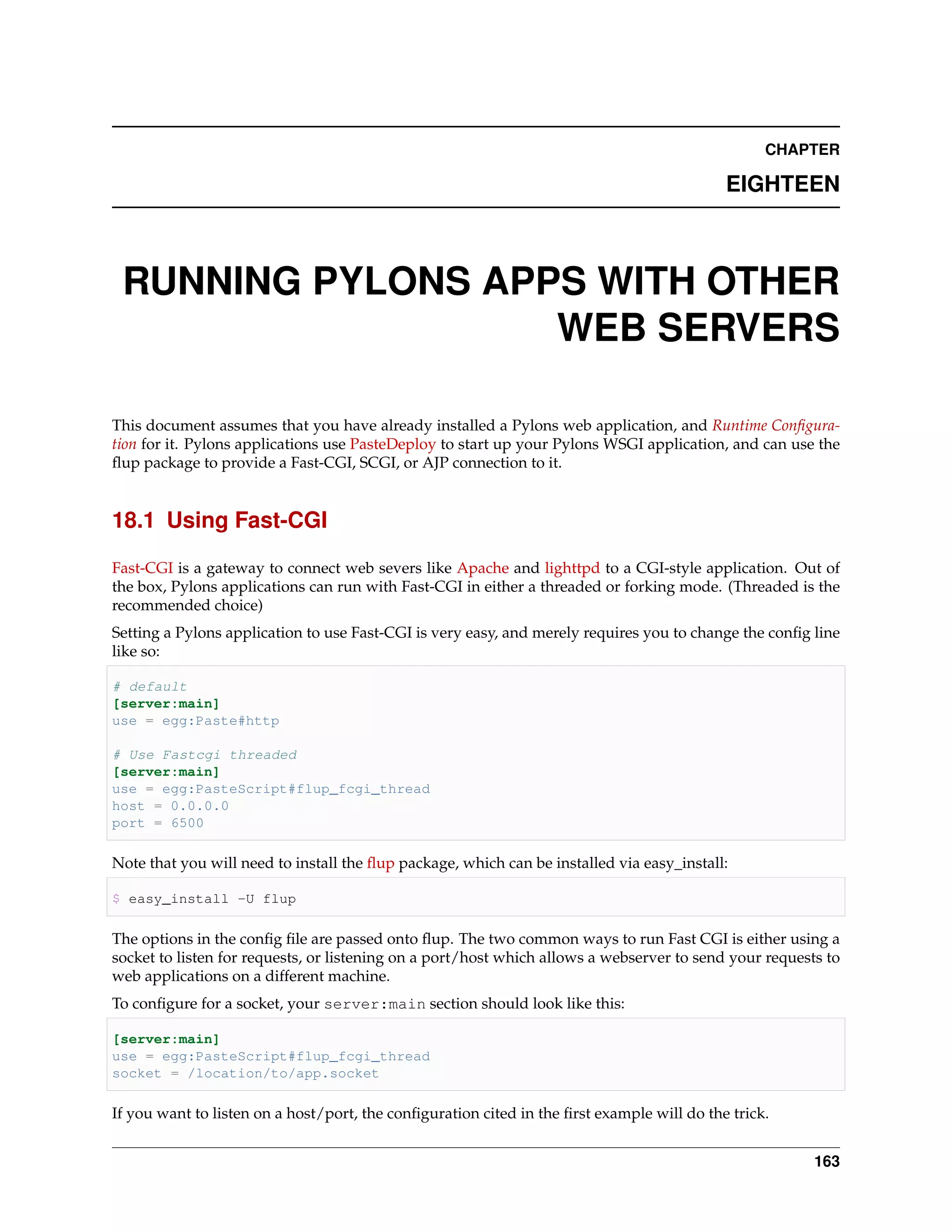 CHAPTER

                                                                                            EIGHTEEN



 RUNNING PYLONS APPS WITH OTHER
                   WEB SERVERS

This document assumes that you have already installed a Pylons web application, and Runtime Conﬁgura-
tion for it. Pylons applications use PasteDeploy to start up your Pylons WSGI application, and can use the
ﬂup package to provide a Fast-CGI, SCGI, or AJP connection to it.


18.1 Using Fast-CGI

Fast-CGI is a gateway to connect web severs like Apache and lighttpd to a CGI-style application. Out of
the box, Pylons applications can run with Fast-CGI in either a threaded or forking mode. (Threaded is the
recommended choice)
Setting a Pylons application to use Fast-CGI is very easy, and merely requires you to change the conﬁg line
like so:

# default
[server:main]
use = egg:Paste#http

# Use Fastcgi threaded
[server:main]
use = egg:PasteScript#flup_fcgi_thread
host = 0.0.0.0
port = 6500

Note that you will need to install the ﬂup package, which can be installed via easy_install:

$ easy_install -U flup

The options in the conﬁg ﬁle are passed onto ﬂup. The two common ways to run Fast CGI is either using a
socket to listen for requests, or listening on a port/host which allows a webserver to send your requests to
web applications on a different machine.
To conﬁgure for a socket, your server:main section should look like this:

[server:main]
use = egg:PasteScript#flup_fcgi_thread
socket = /location/to/app.socket

If you want to listen on a host/port, the conﬁguration cited in the ﬁrst example will do the trick.


                                                                                                        163
 