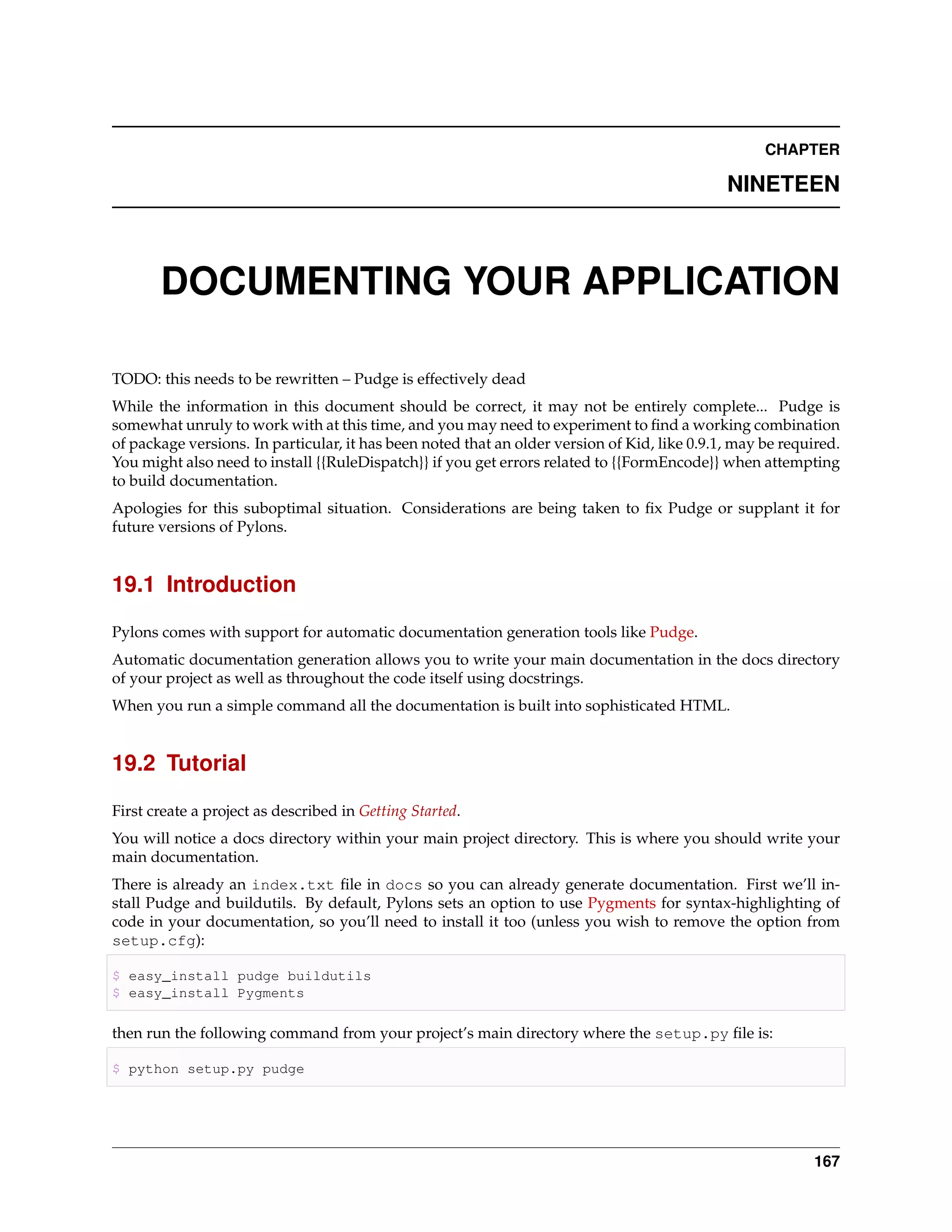 CHAPTER

                                                                                              NINETEEN



       DOCUMENTING YOUR APPLICATION

TODO: this needs to be rewritten – Pudge is effectively dead
While the information in this document should be correct, it may not be entirely complete... Pudge is
somewhat unruly to work with at this time, and you may need to experiment to ﬁnd a working combination
of package versions. In particular, it has been noted that an older version of Kid, like 0.9.1, may be required.
You might also need to install {{RuleDispatch}} if you get errors related to {{FormEncode}} when attempting
to build documentation.
Apologies for this suboptimal situation. Considerations are being taken to ﬁx Pudge or supplant it for
future versions of Pylons.


19.1 Introduction

Pylons comes with support for automatic documentation generation tools like Pudge.
Automatic documentation generation allows you to write your main documentation in the docs directory
of your project as well as throughout the code itself using docstrings.
When you run a simple command all the documentation is built into sophisticated HTML.


19.2 Tutorial

First create a project as described in Getting Started.
You will notice a docs directory within your main project directory. This is where you should write your
main documentation.
There is already an index.txt ﬁle in docs so you can already generate documentation. First we’ll in-
stall Pudge and buildutils. By default, Pylons sets an option to use Pygments for syntax-highlighting of
code in your documentation, so you’ll need to install it too (unless you wish to remove the option from
setup.cfg):

$ easy_install pudge buildutils
$ easy_install Pygments

then run the following command from your project’s main directory where the setup.py ﬁle is:

$ python setup.py pudge




                                                                                                            167
 