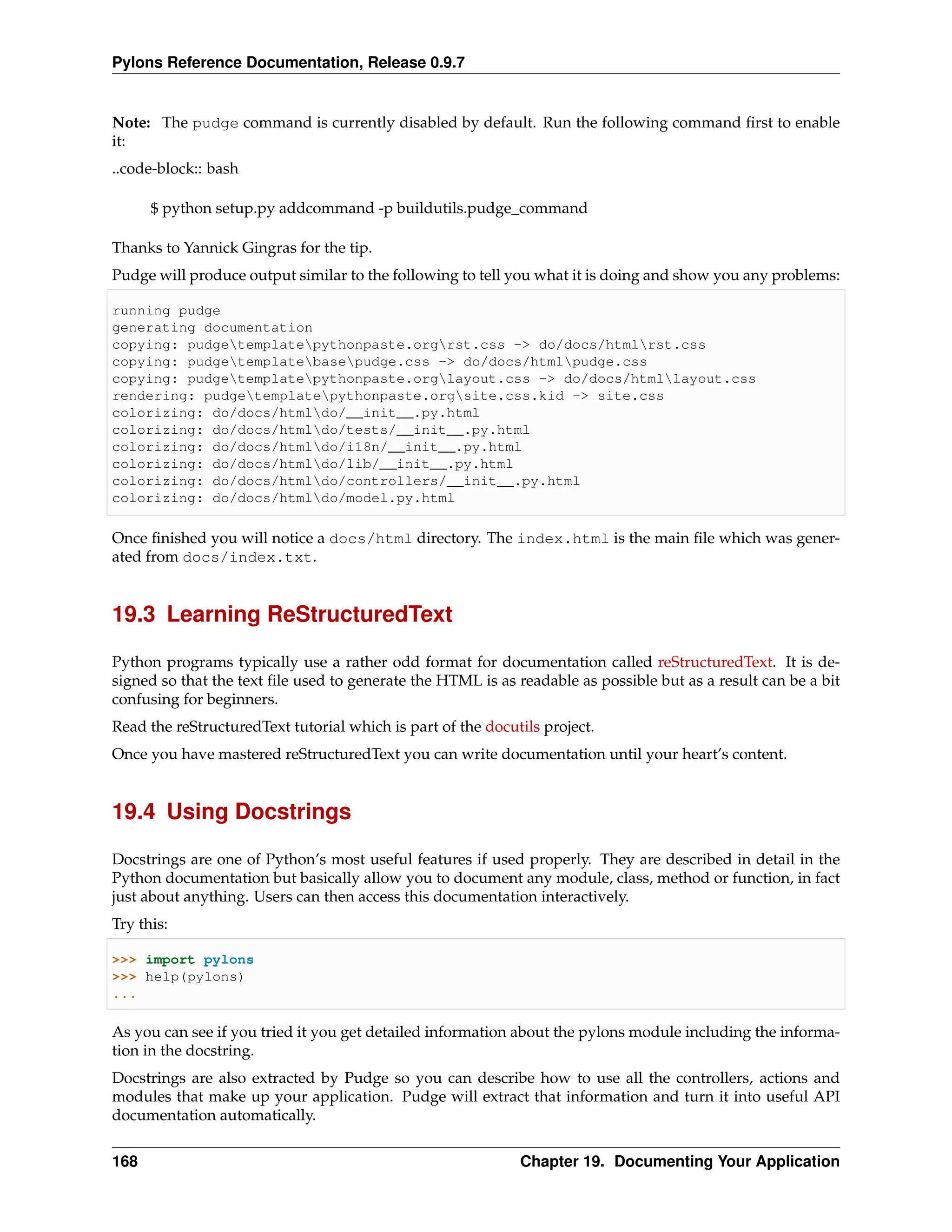 Pylons Reference Documentation, Release 0.9.7


Note: The pudge command is currently disabled by default. Run the following command ﬁrst to enable
it:
..code-block:: bash

      $ python setup.py addcommand -p buildutils.pudge_command

Thanks to Yannick Gingras for the tip.
Pudge will produce output similar to the following to tell you what it is doing and show you any problems:

running pudge
generating documentation
copying: pudgetemplatepythonpaste.orgrst.css -> do/docs/htmlrst.css
copying: pudgetemplatebasepudge.css -> do/docs/htmlpudge.css
copying: pudgetemplatepythonpaste.orglayout.css -> do/docs/htmllayout.css
rendering: pudgetemplatepythonpaste.orgsite.css.kid -> site.css
colorizing: do/docs/htmldo/__init__.py.html
colorizing: do/docs/htmldo/tests/__init__.py.html
colorizing: do/docs/htmldo/i18n/__init__.py.html
colorizing: do/docs/htmldo/lib/__init__.py.html
colorizing: do/docs/htmldo/controllers/__init__.py.html
colorizing: do/docs/htmldo/model.py.html

Once ﬁnished you will notice a docs/html directory. The index.html is the main ﬁle which was gener-
ated from docs/index.txt.


19.3 Learning ReStructuredText

Python programs typically use a rather odd format for documentation called reStructuredText. It is de-
signed so that the text ﬁle used to generate the HTML is as readable as possible but as a result can be a bit
confusing for beginners.
Read the reStructuredText tutorial which is part of the docutils project.
Once you have mastered reStructuredText you can write documentation until your heart’s content.


19.4 Using Docstrings

Docstrings are one of Python’s most useful features if used properly. They are described in detail in the
Python documentation but basically allow you to document any module, class, method or function, in fact
just about anything. Users can then access this documentation interactively.
Try this:

>>> import pylons
>>> help(pylons)
...

As you can see if you tried it you get detailed information about the pylons module including the informa-
tion in the docstring.
Docstrings are also extracted by Pudge so you can describe how to use all the controllers, actions and
modules that make up your application. Pudge will extract that information and turn it into useful API
documentation automatically.


168                                                          Chapter 19. Documenting Your Application
 