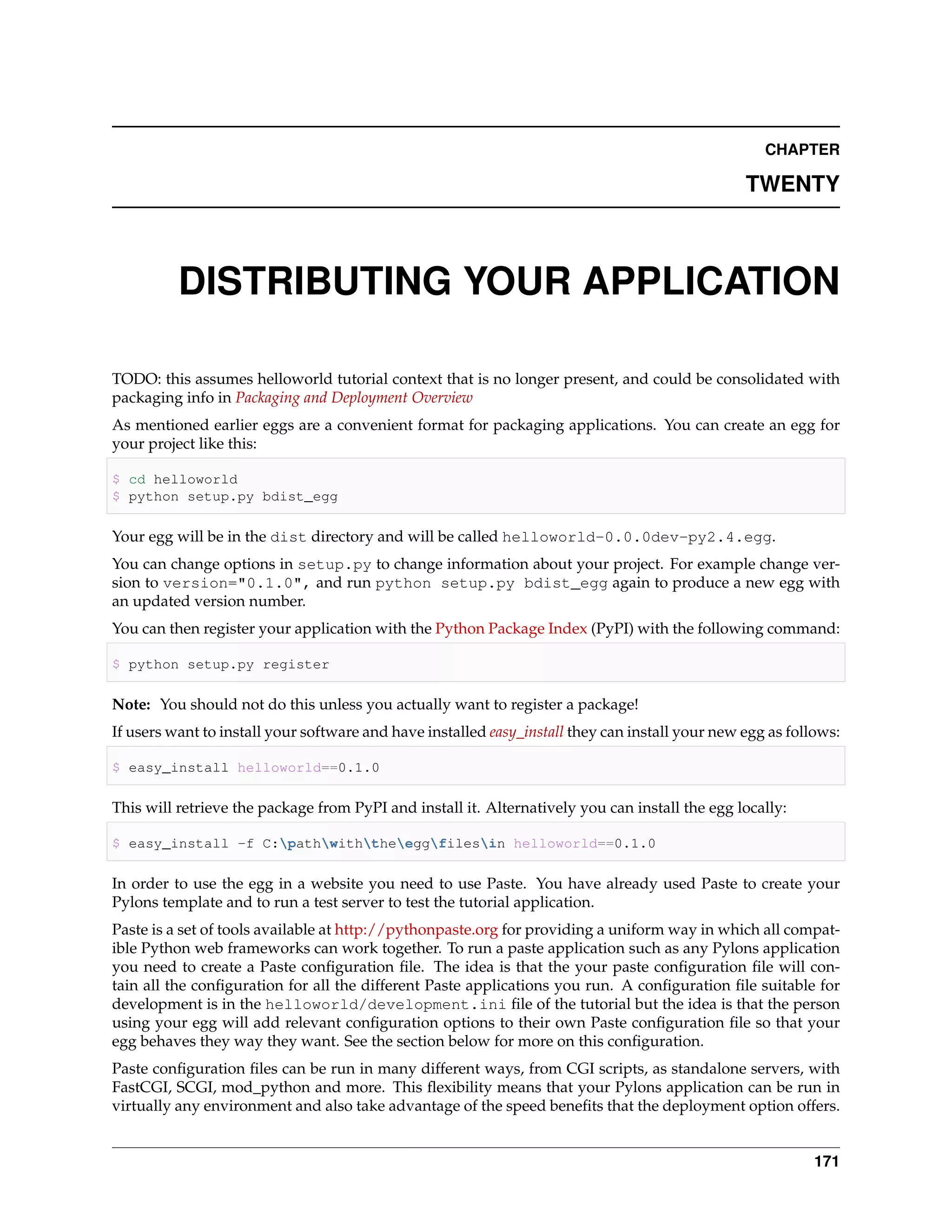 CHAPTER

                                                                                                 TWENTY



          DISTRIBUTING YOUR APPLICATION

TODO: this assumes helloworld tutorial context that is no longer present, and could be consolidated with
packaging info in Packaging and Deployment Overview
As mentioned earlier eggs are a convenient format for packaging applications. You can create an egg for
your project like this:

$ cd helloworld
$ python setup.py bdist_egg

Your egg will be in the dist directory and will be called helloworld-0.0.0dev-py2.4.egg.
You can change options in setup.py to change information about your project. For example change ver-
sion to version="0.1.0", and run python setup.py bdist_egg again to produce a new egg with
an updated version number.
You can then register your application with the Python Package Index (PyPI) with the following command:

$ python setup.py register

Note: You should not do this unless you actually want to register a package!
If users want to install your software and have installed easy_install they can install your new egg as follows:

$ easy_install helloworld==0.1.0

This will retrieve the package from PyPI and install it. Alternatively you can install the egg locally:

$ easy_install -f C:pathwiththeeggfilesin helloworld==0.1.0

In order to use the egg in a website you need to use Paste. You have already used Paste to create your
Pylons template and to run a test server to test the tutorial application.
Paste is a set of tools available at http://pythonpaste.org for providing a uniform way in which all compat-
ible Python web frameworks can work together. To run a paste application such as any Pylons application
you need to create a Paste conﬁguration ﬁle. The idea is that the your paste conﬁguration ﬁle will con-
tain all the conﬁguration for all the different Paste applications you run. A conﬁguration ﬁle suitable for
development is in the helloworld/development.ini ﬁle of the tutorial but the idea is that the person
using your egg will add relevant conﬁguration options to their own Paste conﬁguration ﬁle so that your
egg behaves they way they want. See the section below for more on this conﬁguration.
Paste conﬁguration ﬁles can be run in many different ways, from CGI scripts, as standalone servers, with
FastCGI, SCGI, mod_python and more. This ﬂexibility means that your Pylons application can be run in
virtually any environment and also take advantage of the speed beneﬁts that the deployment option offers.


                                                                                                            171
 