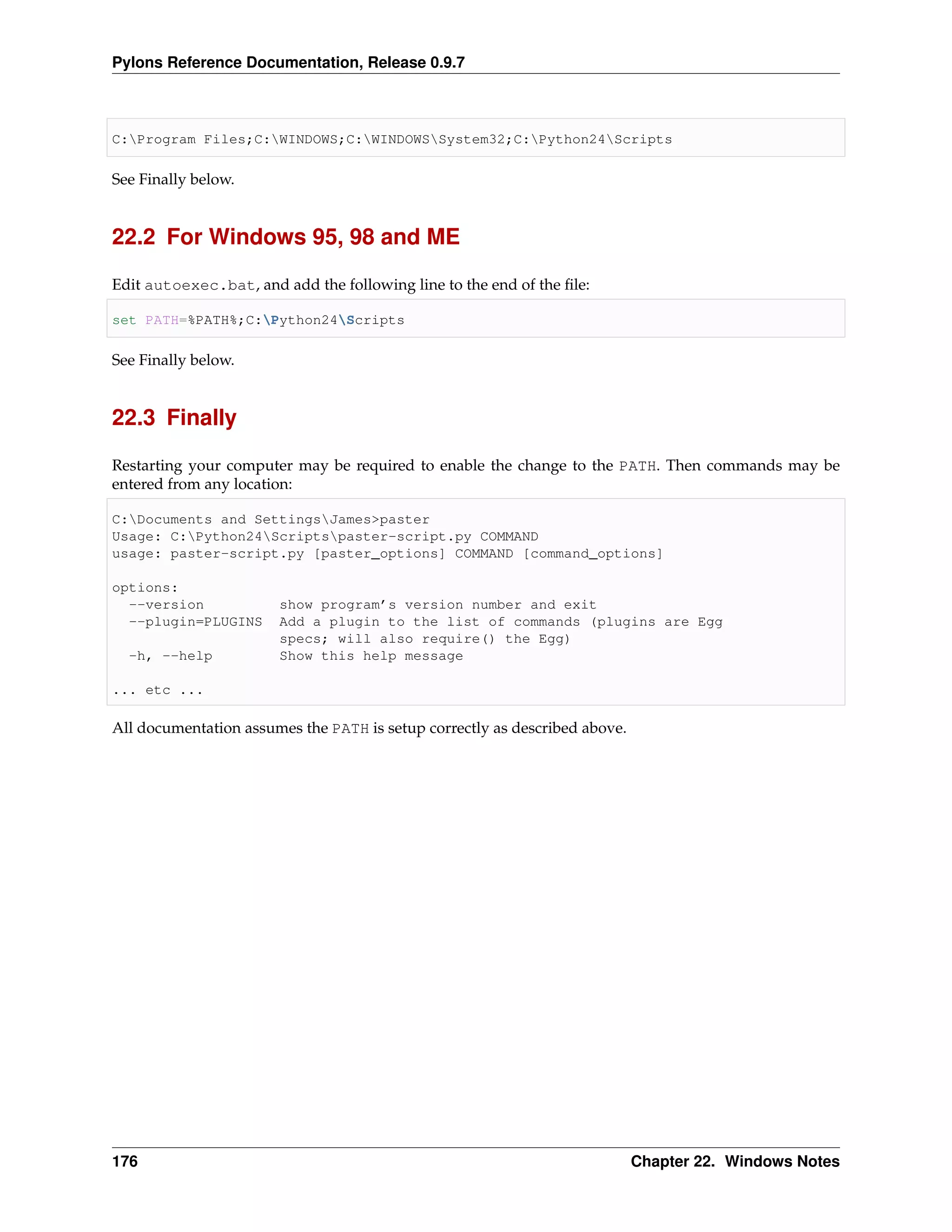 Pylons Reference Documentation, Release 0.9.7



C:Program Files;C:WINDOWS;C:WINDOWSSystem32;C:Python24Scripts

See Finally below.


22.2 For Windows 95, 98 and ME

Edit autoexec.bat, and add the following line to the end of the ﬁle:

set PATH=%PATH%;C:Python24Scripts

See Finally below.


22.3 Finally

Restarting your computer may be required to enable the change to the PATH. Then commands may be
entered from any location:

C:Documents and SettingsJames>paster
Usage: C:Python24Scriptspaster-script.py COMMAND
usage: paster-script.py [paster_options] COMMAND [command_options]

options:
  --version            show program’s version number and exit
  --plugin=PLUGINS     Add a plugin to the list of commands (plugins are Egg
                       specs; will also require() the Egg)
  -h, --help           Show this help message

... etc ...

All documentation assumes the PATH is setup correctly as described above.




176                                                                         Chapter 22. Windows Notes
 
