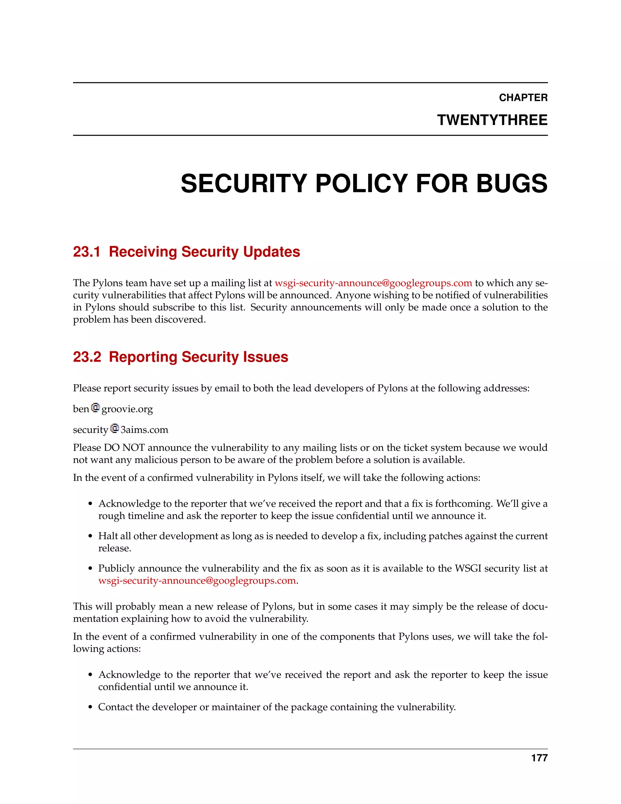 CHAPTER

                                                                                   TWENTYTHREE



                        SECURITY POLICY FOR BUGS

23.1 Receiving Security Updates

The Pylons team have set up a mailing list at wsgi-security-announce@googlegroups.com to which any se-
curity vulnerabilities that affect Pylons will be announced. Anyone wishing to be notiﬁed of vulnerabilities
in Pylons should subscribe to this list. Security announcements will only be made once a solution to the
problem has been discovered.


23.2 Reporting Security Issues

Please report security issues by email to both the lead developers of Pylons at the following addresses:

ben   groovie.org

security   3aims.com
Please DO NOT announce the vulnerability to any mailing lists or on the ticket system because we would
not want any malicious person to be aware of the problem before a solution is available.
In the event of a conﬁrmed vulnerability in Pylons itself, we will take the following actions:

   • Acknowledge to the reporter that we’ve received the report and that a ﬁx is forthcoming. We’ll give a
     rough timeline and ask the reporter to keep the issue conﬁdential until we announce it.
   • Halt all other development as long as is needed to develop a ﬁx, including patches against the current
     release.

   • Publicly announce the vulnerability and the ﬁx as soon as it is available to the WSGI security list at
     wsgi-security-announce@googlegroups.com.

This will probably mean a new release of Pylons, but in some cases it may simply be the release of docu-
mentation explaining how to avoid the vulnerability.
In the event of a conﬁrmed vulnerability in one of the components that Pylons uses, we will take the fol-
lowing actions:

   • Acknowledge to the reporter that we’ve received the report and ask the reporter to keep the issue
     conﬁdential until we announce it.
   • Contact the developer or maintainer of the package containing the vulnerability.




                                                                                                           177
 