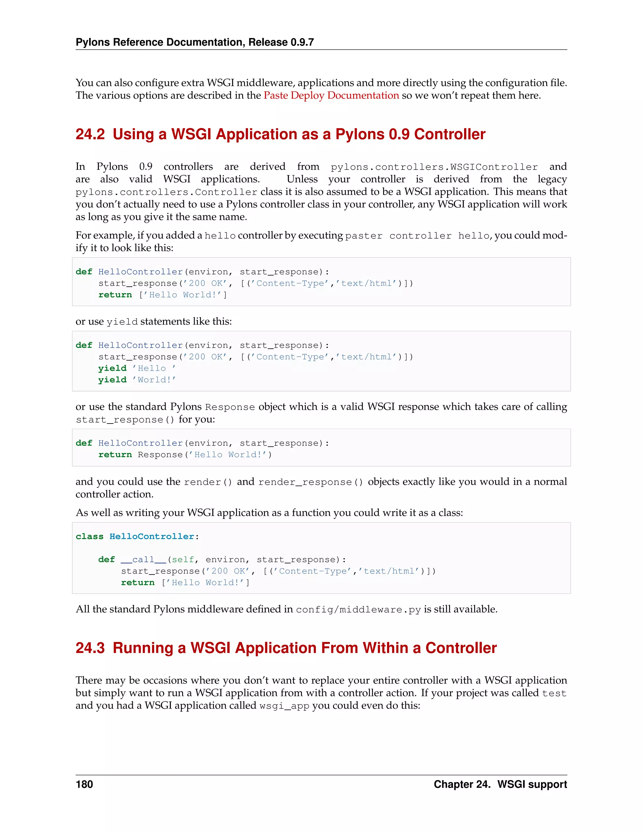 Pylons Reference Documentation, Release 0.9.7


You can also conﬁgure extra WSGI middleware, applications and more directly using the conﬁguration ﬁle.
The various options are described in the Paste Deploy Documentation so we won’t repeat them here.


24.2 Using a WSGI Application as a Pylons 0.9 Controller

In Pylons 0.9 controllers are derived from pylons.controllers.WSGIController and
are also valid WSGI applications.            Unless your controller is derived from the legacy
pylons.controllers.Controller class it is also assumed to be a WSGI application. This means that
you don’t actually need to use a Pylons controller class in your controller, any WSGI application will work
as long as you give it the same name.
For example, if you added a hello controller by executing paster controller hello, you could mod-
ify it to look like this:

def HelloController(environ, start_response):
    start_response(’200 OK’, [(’Content-Type’,’text/html’)])
    return [’Hello World!’]

or use yield statements like this:

def HelloController(environ, start_response):
    start_response(’200 OK’, [(’Content-Type’,’text/html’)])
    yield ’Hello ’
    yield ’World!’

or use the standard Pylons Response object which is a valid WSGI response which takes care of calling
start_response() for you:

def HelloController(environ, start_response):
    return Response(’Hello World!’)

and you could use the render() and render_response() objects exactly like you would in a normal
controller action.
As well as writing your WSGI application as a function you could write it as a class:

class HelloController:

      def __call__(self, environ, start_response):
          start_response(’200 OK’, [(’Content-Type’,’text/html’)])
          return [’Hello World!’]

All the standard Pylons middleware deﬁned in config/middleware.py is still available.


24.3 Running a WSGI Application From Within a Controller

There may be occasions where you don’t want to replace your entire controller with a WSGI application
but simply want to run a WSGI application from with a controller action. If your project was called test
and you had a WSGI application called wsgi_app you could even do this:




180                                                                           Chapter 24. WSGI support
 