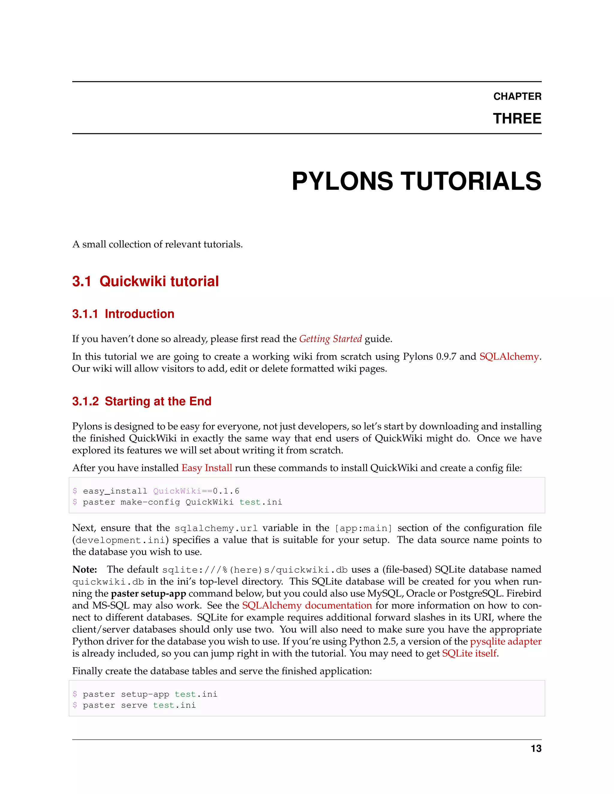 CHAPTER

                                                                                                 THREE



                                                   PYLONS TUTORIALS

A small collection of relevant tutorials.


3.1 Quickwiki tutorial

3.1.1 Introduction

If you haven’t done so already, please ﬁrst read the Getting Started guide.
In this tutorial we are going to create a working wiki from scratch using Pylons 0.9.7 and SQLAlchemy.
Our wiki will allow visitors to add, edit or delete formatted wiki pages.


3.1.2 Starting at the End

Pylons is designed to be easy for everyone, not just developers, so let’s start by downloading and installing
the ﬁnished QuickWiki in exactly the same way that end users of QuickWiki might do. Once we have
explored its features we will set about writing it from scratch.
After you have installed Easy Install run these commands to install QuickWiki and create a conﬁg ﬁle:

$ easy_install QuickWiki==0.1.6
$ paster make-config QuickWiki test.ini

Next, ensure that the sqlalchemy.url variable in the [app:main] section of the conﬁguration ﬁle
(development.ini) speciﬁes a value that is suitable for your setup. The data source name points to
the database you wish to use.
Note: The default sqlite:///%(here)s/quickwiki.db uses a (ﬁle-based) SQLite database named
quickwiki.db in the ini’s top-level directory. This SQLite database will be created for you when run-
ning the paster setup-app command below, but you could also use MySQL, Oracle or PostgreSQL. Firebird
and MS-SQL may also work. See the SQLAlchemy documentation for more information on how to con-
nect to different databases. SQLite for example requires additional forward slashes in its URI, where the
client/server databases should only use two. You will also need to make sure you have the appropriate
Python driver for the database you wish to use. If you’re using Python 2.5, a version of the pysqlite adapter
is already included, so you can jump right in with the tutorial. You may need to get SQLite itself.
Finally create the database tables and serve the ﬁnished application:

$ paster setup-app test.ini
$ paster serve test.ini



                                                                                                          13
 