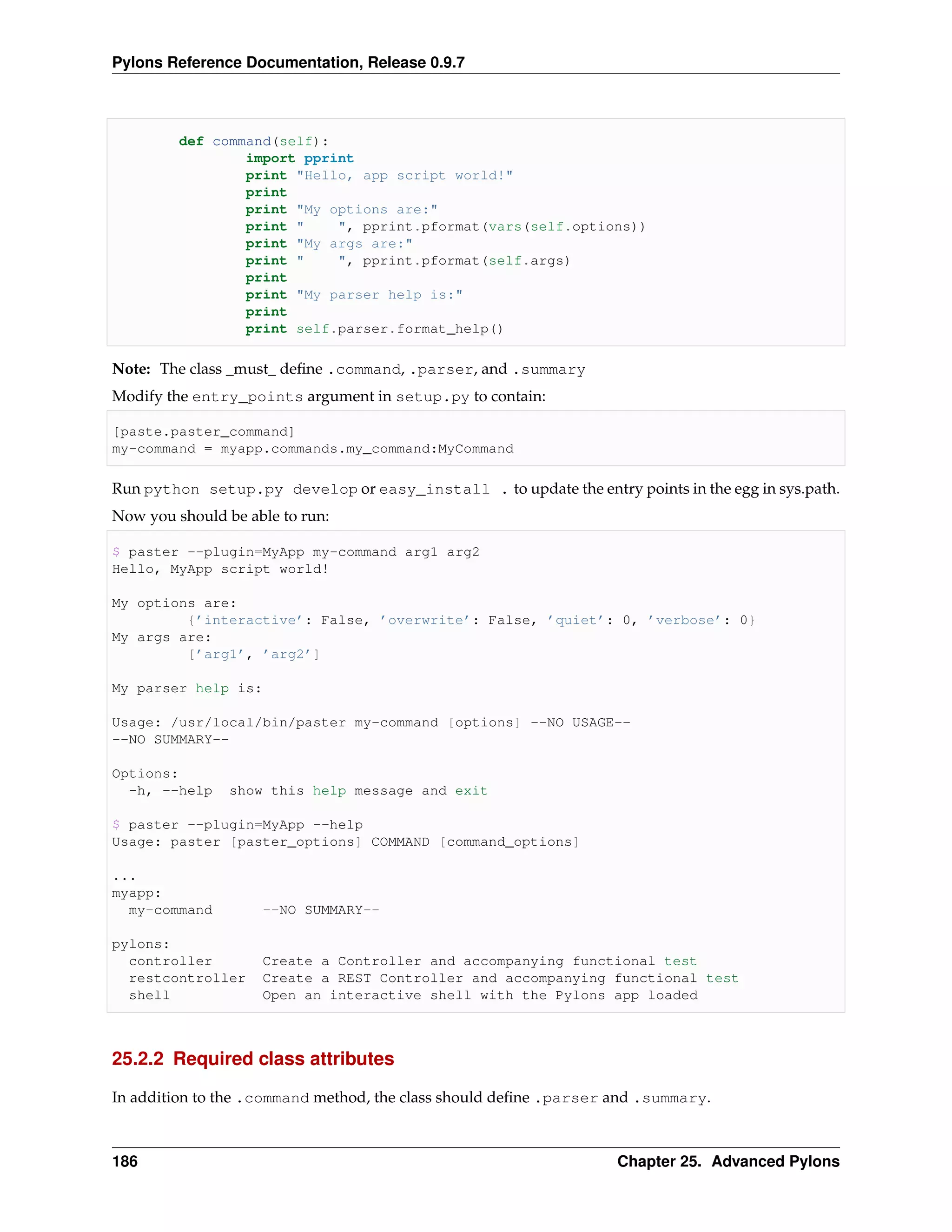 Pylons Reference Documentation, Release 0.9.7



         def command(self):
                 import pprint
                 print "Hello, app script world!"
                 print
                 print "My options are:"
                 print "    ", pprint.pformat(vars(self.options))
                 print "My args are:"
                 print "    ", pprint.pformat(self.args)
                 print
                 print "My parser help is:"
                 print
                 print self.parser.format_help()

Note: The class _must_ deﬁne .command, .parser, and .summary
Modify the entry_points argument in setup.py to contain:

[paste.paster_command]
my-command = myapp.commands.my_command:MyCommand

Run python setup.py develop or easy_install . to update the entry points in the egg in sys.path.
Now you should be able to run:

$ paster --plugin=MyApp my-command arg1 arg2
Hello, MyApp script world!

My options are:
         {’interactive’: False, ’overwrite’: False, ’quiet’: 0, ’verbose’: 0}
My args are:
         [’arg1’, ’arg2’]

My parser help is:

Usage: /usr/local/bin/paster my-command [options] --NO USAGE--
--NO SUMMARY--

Options:
  -h, --help    show this help message and exit

$ paster --plugin=MyApp --help
Usage: paster [paster_options] COMMAND [command_options]

...
myapp:
  my-command         --NO SUMMARY--

pylons:
  controller         Create a Controller and accompanying functional test
  restcontroller     Create a REST Controller and accompanying functional test
  shell              Open an interactive shell with the Pylons app loaded



25.2.2 Required class attributes

In addition to the .command method, the class should deﬁne .parser and .summary.



186                                                                Chapter 25. Advanced Pylons
 