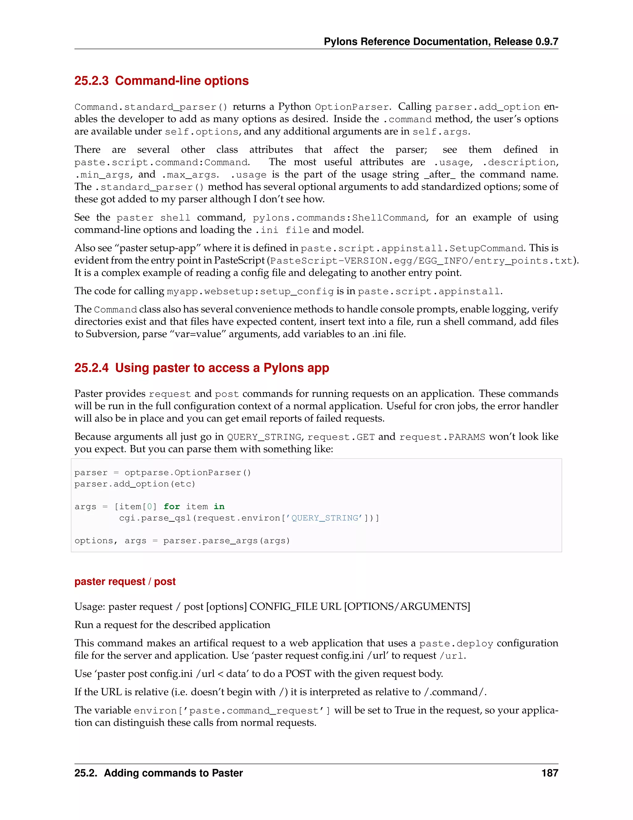 Pylons Reference Documentation, Release 0.9.7


25.2.3 Command-line options

Command.standard_parser() returns a Python OptionParser. Calling parser.add_option en-
ables the developer to add as many options as desired. Inside the .command method, the user’s options
are available under self.options, and any additional arguments are in self.args.
There are several other class attributes that affect the parser;           see them deﬁned in
paste.script.command:Command.             The most useful attributes are .usage, .description,
.min_args, and .max_args. .usage is the part of the usage string _after_ the command name.
The .standard_parser() method has several optional arguments to add standardized options; some of
these got added to my parser although I don’t see how.
See the paster shell command, pylons.commands:ShellCommand, for an example of using
command-line options and loading the .ini file and model.
Also see “paster setup-app” where it is deﬁned in paste.script.appinstall.SetupCommand. This is
evident from the entry point in PasteScript (PasteScript-VERSION.egg/EGG_INFO/entry_points.txt).
It is a complex example of reading a conﬁg ﬁle and delegating to another entry point.
The code for calling myapp.websetup:setup_config is in paste.script.appinstall.
The Command class also has several convenience methods to handle console prompts, enable logging, verify
directories exist and that ﬁles have expected content, insert text into a ﬁle, run a shell command, add ﬁles
to Subversion, parse “var=value” arguments, add variables to an .ini ﬁle.


25.2.4 Using paster to access a Pylons app

Paster provides request and post commands for running requests on an application. These commands
will be run in the full conﬁguration context of a normal application. Useful for cron jobs, the error handler
will also be in place and you can get email reports of failed requests.
Because arguments all just go in QUERY_STRING, request.GET and request.PARAMS won’t look like
you expect. But you can parse them with something like:

parser = optparse.OptionParser()
parser.add_option(etc)

args = [item[0] for item in
        cgi.parse_qsl(request.environ[’QUERY_STRING’])]

options, args = parser.parse_args(args)



paster request / post

Usage: paster request / post [options] CONFIG_FILE URL [OPTIONS/ARGUMENTS]
Run a request for the described application
This command makes an artiﬁcal request to a web application that uses a paste.deploy conﬁguration
ﬁle for the server and application. Use ‘paster request conﬁg.ini /url’ to request /url.
Use ‘paster post conﬁg.ini /url < data’ to do a POST with the given request body.
If the URL is relative (i.e. doesn’t begin with /) it is interpreted as relative to /.command/.
The variable environ[’paste.command_request’] will be set to True in the request, so your applica-
tion can distinguish these calls from normal requests.



25.2. Adding commands to Paster                                                                          187
 