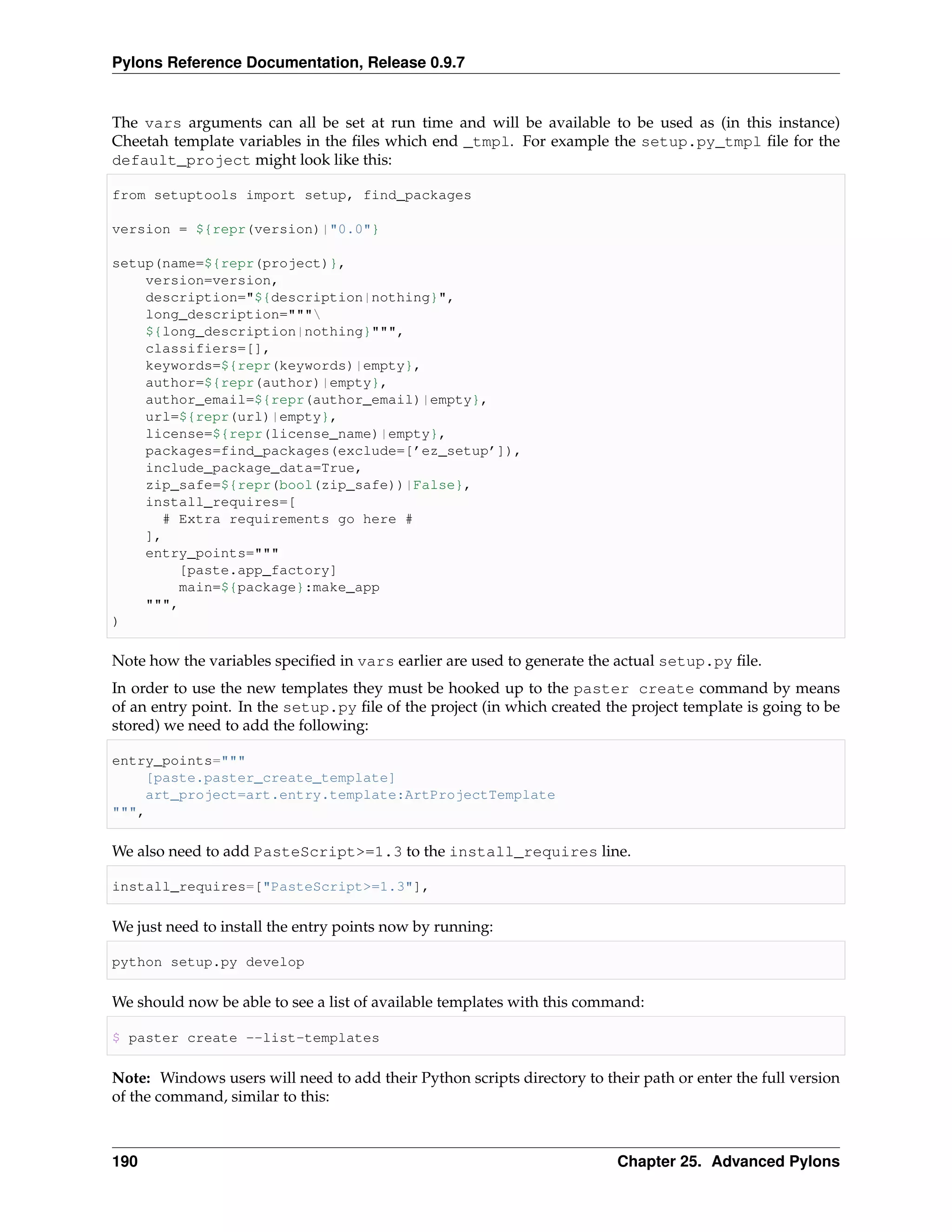 Pylons Reference Documentation, Release 0.9.7


The vars arguments can all be set at run time and will be available to be used as (in this instance)
Cheetah template variables in the ﬁles which end _tmpl. For example the setup.py_tmpl ﬁle for the
default_project might look like this:

from setuptools import setup, find_packages

version = ${repr(version)|"0.0"}

setup(name=${repr(project)},
    version=version,
    description="${description|nothing}",
    long_description="""
    ${long_description|nothing}""",
    classifiers=[],
    keywords=${repr(keywords)|empty},
    author=${repr(author)|empty},
    author_email=${repr(author_email)|empty},
    url=${repr(url)|empty},
    license=${repr(license_name)|empty},
    packages=find_packages(exclude=[’ez_setup’]),
    include_package_data=True,
    zip_safe=${repr(bool(zip_safe))|False},
    install_requires=[
       # Extra requirements go here #
    ],
    entry_points="""
         [paste.app_factory]
         main=${package}:make_app
    """,
)

Note how the variables speciﬁed in vars earlier are used to generate the actual setup.py ﬁle.
In order to use the new templates they must be hooked up to the paster create command by means
of an entry point. In the setup.py ﬁle of the project (in which created the project template is going to be
stored) we need to add the following:

entry_points="""
    [paste.paster_create_template]
    art_project=art.entry.template:ArtProjectTemplate
""",

We also need to add PasteScript>=1.3 to the install_requires line.

install_requires=["PasteScript>=1.3"],

We just need to install the entry points now by running:

python setup.py develop

We should now be able to see a list of available templates with this command:

$ paster create --list-templates

Note: Windows users will need to add their Python scripts directory to their path or enter the full version
of the command, similar to this:



190                                                                       Chapter 25. Advanced Pylons
 