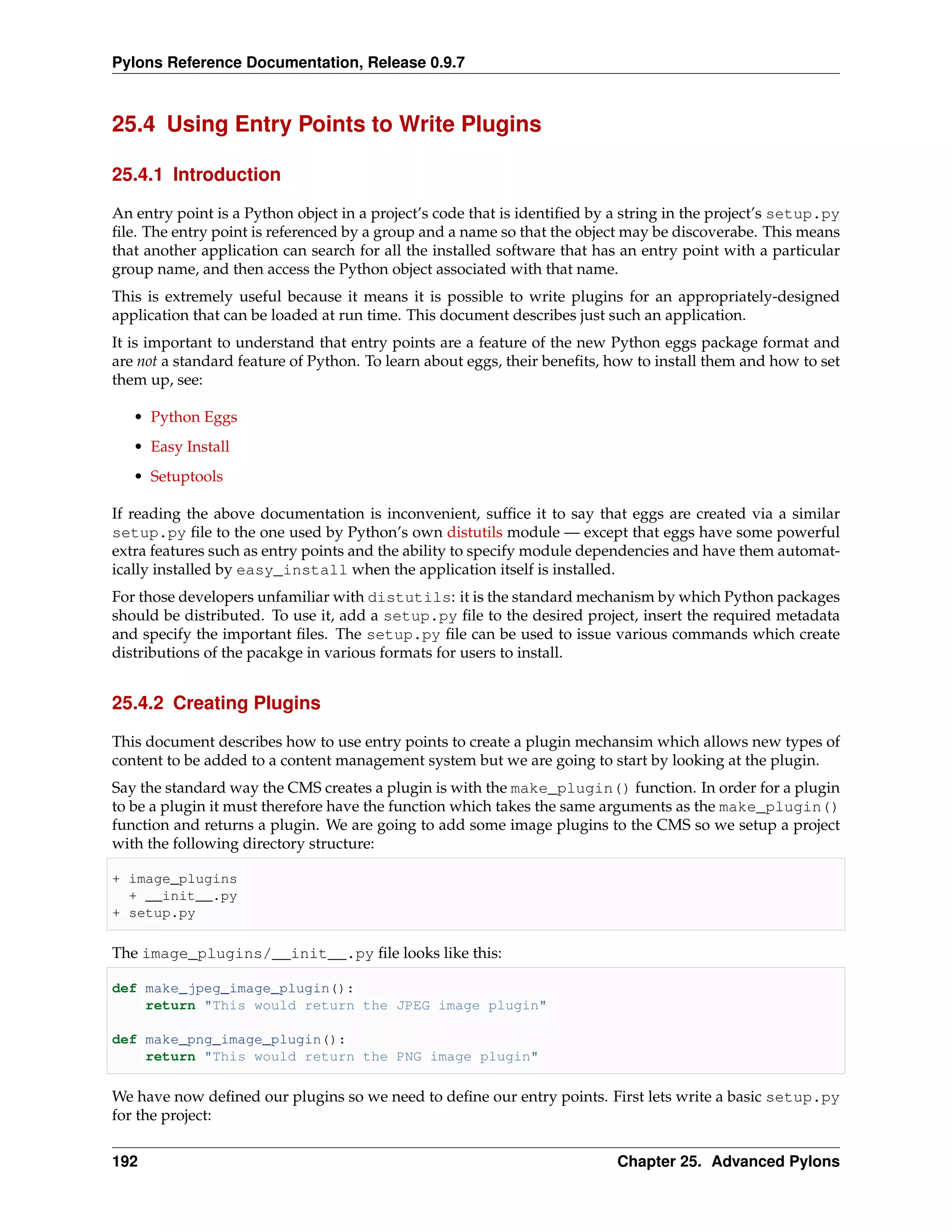 Pylons Reference Documentation, Release 0.9.7



25.4 Using Entry Points to Write Plugins

25.4.1 Introduction

An entry point is a Python object in a project’s code that is identiﬁed by a string in the project’s setup.py
ﬁle. The entry point is referenced by a group and a name so that the object may be discoverabe. This means
that another application can search for all the installed software that has an entry point with a particular
group name, and then access the Python object associated with that name.
This is extremely useful because it means it is possible to write plugins for an appropriately-designed
application that can be loaded at run time. This document describes just such an application.
It is important to understand that entry points are a feature of the new Python eggs package format and
are not a standard feature of Python. To learn about eggs, their beneﬁts, how to install them and how to set
them up, see:

   • Python Eggs
   • Easy Install
   • Setuptools

If reading the above documentation is inconvenient, sufﬁce it to say that eggs are created via a similar
setup.py ﬁle to the one used by Python’s own distutils module — except that eggs have some powerful
extra features such as entry points and the ability to specify module dependencies and have them automat-
ically installed by easy_install when the application itself is installed.
For those developers unfamiliar with distutils: it is the standard mechanism by which Python packages
should be distributed. To use it, add a setup.py ﬁle to the desired project, insert the required metadata
and specify the important ﬁles. The setup.py ﬁle can be used to issue various commands which create
distributions of the pacakge in various formats for users to install.


25.4.2 Creating Plugins

This document describes how to use entry points to create a plugin mechansim which allows new types of
content to be added to a content management system but we are going to start by looking at the plugin.
Say the standard way the CMS creates a plugin is with the make_plugin() function. In order for a plugin
to be a plugin it must therefore have the function which takes the same arguments as the make_plugin()
function and returns a plugin. We are going to add some image plugins to the CMS so we setup a project
with the following directory structure:

+ image_plugins
  + __init__.py
+ setup.py

The image_plugins/__init__.py ﬁle looks like this:

def make_jpeg_image_plugin():
    return "This would return the JPEG image plugin"

def make_png_image_plugin():
    return "This would return the PNG image plugin"

We have now deﬁned our plugins so we need to deﬁne our entry points. First lets write a basic setup.py
for the project:


192                                                                        Chapter 25. Advanced Pylons
 