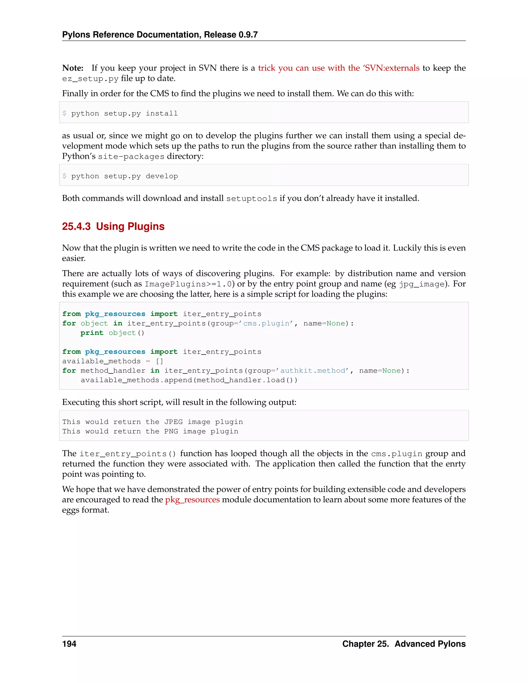 Pylons Reference Documentation, Release 0.9.7


Note: If you keep your project in SVN there is a trick you can use with the ‘SVN:externals to keep the
ez_setup.py ﬁle up to date.
Finally in order for the CMS to ﬁnd the plugins we need to install them. We can do this with:

$ python setup.py install

as usual or, since we might go on to develop the plugins further we can install them using a special de-
velopment mode which sets up the paths to run the plugins from the source rather than installing them to
Python’s site-packages directory:

$ python setup.py develop

Both commands will download and install setuptools if you don’t already have it installed.


25.4.3 Using Plugins

Now that the plugin is written we need to write the code in the CMS package to load it. Luckily this is even
easier.
There are actually lots of ways of discovering plugins. For example: by distribution name and version
requirement (such as ImagePlugins>=1.0) or by the entry point group and name (eg jpg_image). For
this example we are choosing the latter, here is a simple script for loading the plugins:

from pkg_resources import iter_entry_points
for object in iter_entry_points(group=’cms.plugin’, name=None):
    print object()

from pkg_resources import iter_entry_points
available_methods = []
for method_handler in iter_entry_points(group=’authkit.method’, name=None):
    available_methods.append(method_handler.load())

Executing this short script, will result in the following output:

This would return the JPEG image plugin
This would return the PNG image plugin

The iter_entry_points() function has looped though all the objects in the cms.plugin group and
returned the function they were associated with. The application then called the function that the enrty
point was pointing to.
We hope that we have demonstrated the power of entry points for building extensible code and developers
are encouraged to read the pkg_resources module documentation to learn about some more features of the
eggs format.




194                                                                       Chapter 25. Advanced Pylons
 
