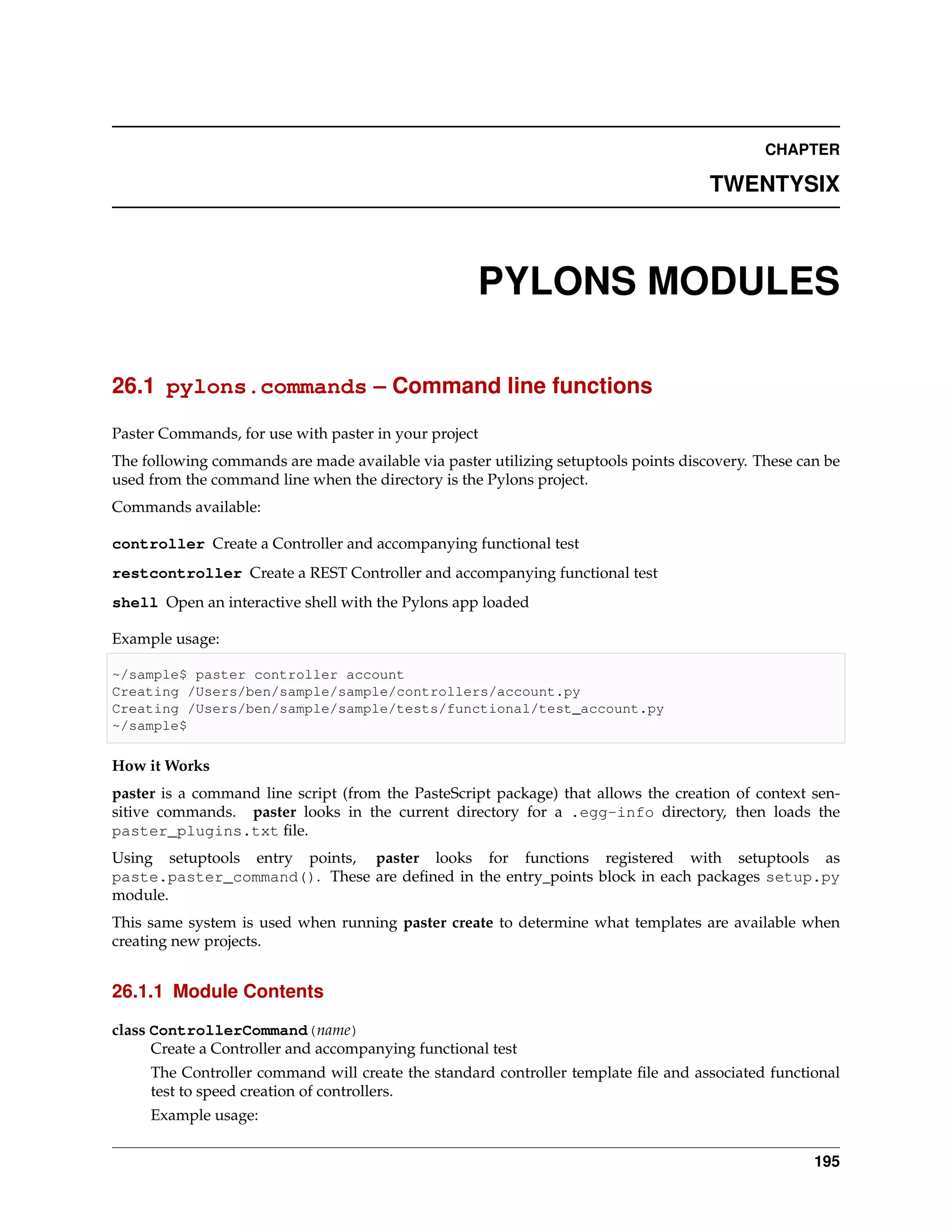 CHAPTER

                                                                                     TWENTYSIX



                                                    PYLONS MODULES

26.1 pylons.commands – Command line functions

Paster Commands, for use with paster in your project
The following commands are made available via paster utilizing setuptools points discovery. These can be
used from the command line when the directory is the Pylons project.
Commands available:

controller Create a Controller and accompanying functional test
restcontroller Create a REST Controller and accompanying functional test
shell Open an interactive shell with the Pylons app loaded

Example usage:

~/sample$ paster controller account
Creating /Users/ben/sample/sample/controllers/account.py
Creating /Users/ben/sample/sample/tests/functional/test_account.py
~/sample$

How it Works
paster is a command line script (from the PasteScript package) that allows the creation of context sen-
sitive commands. paster looks in the current directory for a .egg-info directory, then loads the
paster_plugins.txt ﬁle.
Using setuptools entry points, paster looks for functions registered with setuptools as
paste.paster_command(). These are deﬁned in the entry_points block in each packages setup.py
module.
This same system is used when running paster create to determine what templates are available when
creating new projects.


26.1.1 Module Contents

class ControllerCommand(name)
      Create a Controller and accompanying functional test
     The Controller command will create the standard controller template ﬁle and associated functional
     test to speed creation of controllers.
     Example usage:


                                                                                                    195
 