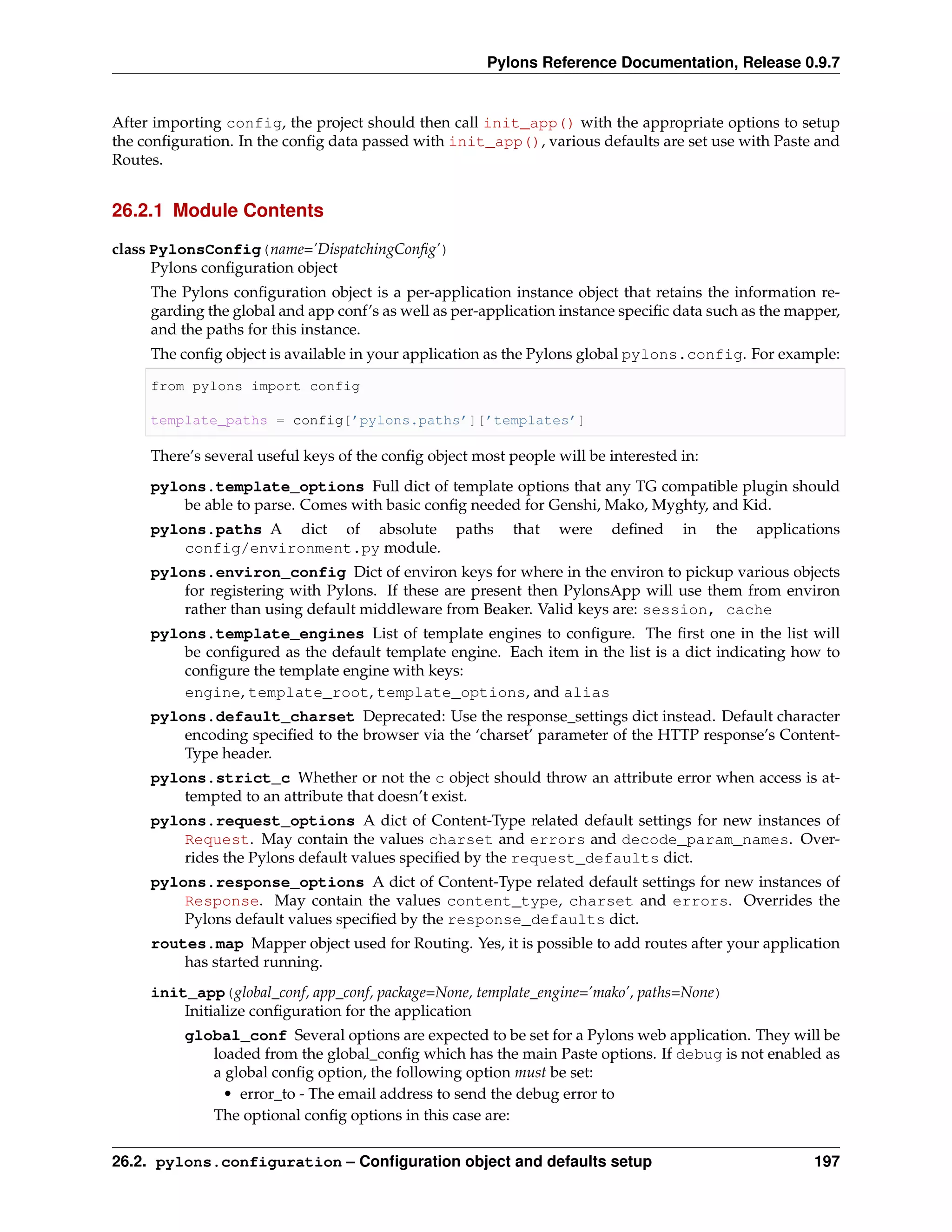 Pylons Reference Documentation, Release 0.9.7


After importing config, the project should then call init_app() with the appropriate options to setup
the conﬁguration. In the conﬁg data passed with init_app(), various defaults are set use with Paste and
Routes.


26.2.1 Module Contents

class PylonsConfig(name=’DispatchingConﬁg’)
      Pylons conﬁguration object
     The Pylons conﬁguration object is a per-application instance object that retains the information re-
     garding the global and app conf’s as well as per-application instance speciﬁc data such as the mapper,
     and the paths for this instance.
     The conﬁg object is available in your application as the Pylons global pylons.config. For example:

     from pylons import config

     template_paths = config[’pylons.paths’][’templates’]

     There’s several useful keys of the conﬁg object most people will be interested in:
     pylons.template_options Full dict of template options that any TG compatible plugin should
         be able to parse. Comes with basic conﬁg needed for Genshi, Mako, Myghty, and Kid.
     pylons.paths A dict of absolute paths                 that   were   deﬁned     in    the   applications
         config/environment.py module.
     pylons.environ_config Dict of environ keys for where in the environ to pickup various objects
         for registering with Pylons. If these are present then PylonsApp will use them from environ
         rather than using default middleware from Beaker. Valid keys are: session, cache
     pylons.template_engines List of template engines to conﬁgure. The ﬁrst one in the list will
         be conﬁgured as the default template engine. Each item in the list is a dict indicating how to
         conﬁgure the template engine with keys:
         engine, template_root, template_options, and alias
     pylons.default_charset Deprecated: Use the response_settings dict instead. Default character
         encoding speciﬁed to the browser via the ‘charset’ parameter of the HTTP response’s Content-
         Type header.
     pylons.strict_c Whether or not the c object should throw an attribute error when access is at-
         tempted to an attribute that doesn’t exist.
     pylons.request_options A dict of Content-Type related default settings for new instances of
         Request. May contain the values charset and errors and decode_param_names. Over-
         rides the Pylons default values speciﬁed by the request_defaults dict.
     pylons.response_options A dict of Content-Type related default settings for new instances of
         Response. May contain the values content_type, charset and errors. Overrides the
         Pylons default values speciﬁed by the response_defaults dict.
     routes.map Mapper object used for Routing. Yes, it is possible to add routes after your application
         has started running.
     init_app(global_conf, app_conf, package=None, template_engine=’mako’, paths=None)
         Initialize conﬁguration for the application
          global_conf Several options are expected to be set for a Pylons web application. They will be
             loaded from the global_conﬁg which has the main Paste options. If debug is not enabled as
             a global conﬁg option, the following option must be set:
               • error_to - The email address to send the debug error to
             The optional conﬁg options in this case are:


26.2. pylons.configuration – Conﬁguration object and defaults setup                                     197
 