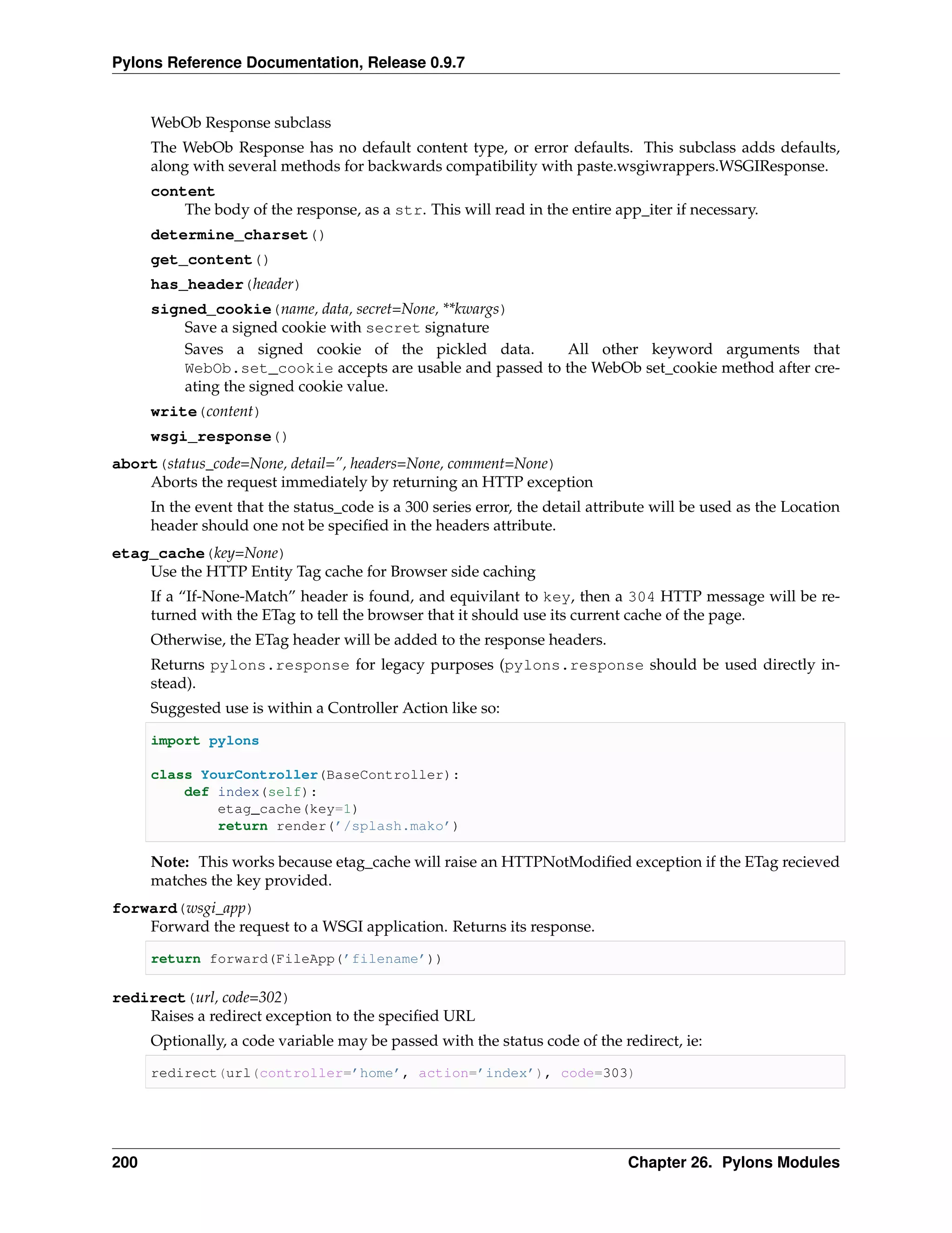 Pylons Reference Documentation, Release 0.9.7


      WebOb Response subclass
      The WebOb Response has no default content type, or error defaults. This subclass adds defaults,
      along with several methods for backwards compatibility with paste.wsgiwrappers.WSGIResponse.
      content
          The body of the response, as a str. This will read in the entire app_iter if necessary.
      determine_charset()
      get_content()
      has_header(header)
      signed_cookie(name, data, secret=None, **kwargs)
          Save a signed cookie with secret signature
          Saves a signed cookie of the pickled data.        All other keyword arguments that
          WebOb.set_cookie accepts are usable and passed to the WebOb set_cookie method after cre-
          ating the signed cookie value.
      write(content)
      wsgi_response()
abort(status_code=None, detail=”, headers=None, comment=None)
    Aborts the request immediately by returning an HTTP exception
      In the event that the status_code is a 300 series error, the detail attribute will be used as the Location
      header should one not be speciﬁed in the headers attribute.
etag_cache(key=None)
    Use the HTTP Entity Tag cache for Browser side caching
      If a “If-None-Match” header is found, and equivilant to key, then a 304 HTTP message will be re-
      turned with the ETag to tell the browser that it should use its current cache of the page.
      Otherwise, the ETag header will be added to the response headers.
      Returns pylons.response for legacy purposes (pylons.response should be used directly in-
      stead).
      Suggested use is within a Controller Action like so:

      import pylons

      class YourController(BaseController):
          def index(self):
              etag_cache(key=1)
              return render(’/splash.mako’)

      Note: This works because etag_cache will raise an HTTPNotModiﬁed exception if the ETag recieved
      matches the key provided.
forward(wsgi_app)
    Forward the request to a WSGI application. Returns its response.

      return forward(FileApp(’filename’))

redirect(url, code=302)
    Raises a redirect exception to the speciﬁed URL
      Optionally, a code variable may be passed with the status code of the redirect, ie:

      redirect(url(controller=’home’, action=’index’), code=303)




200                                                                            Chapter 26. Pylons Modules
 