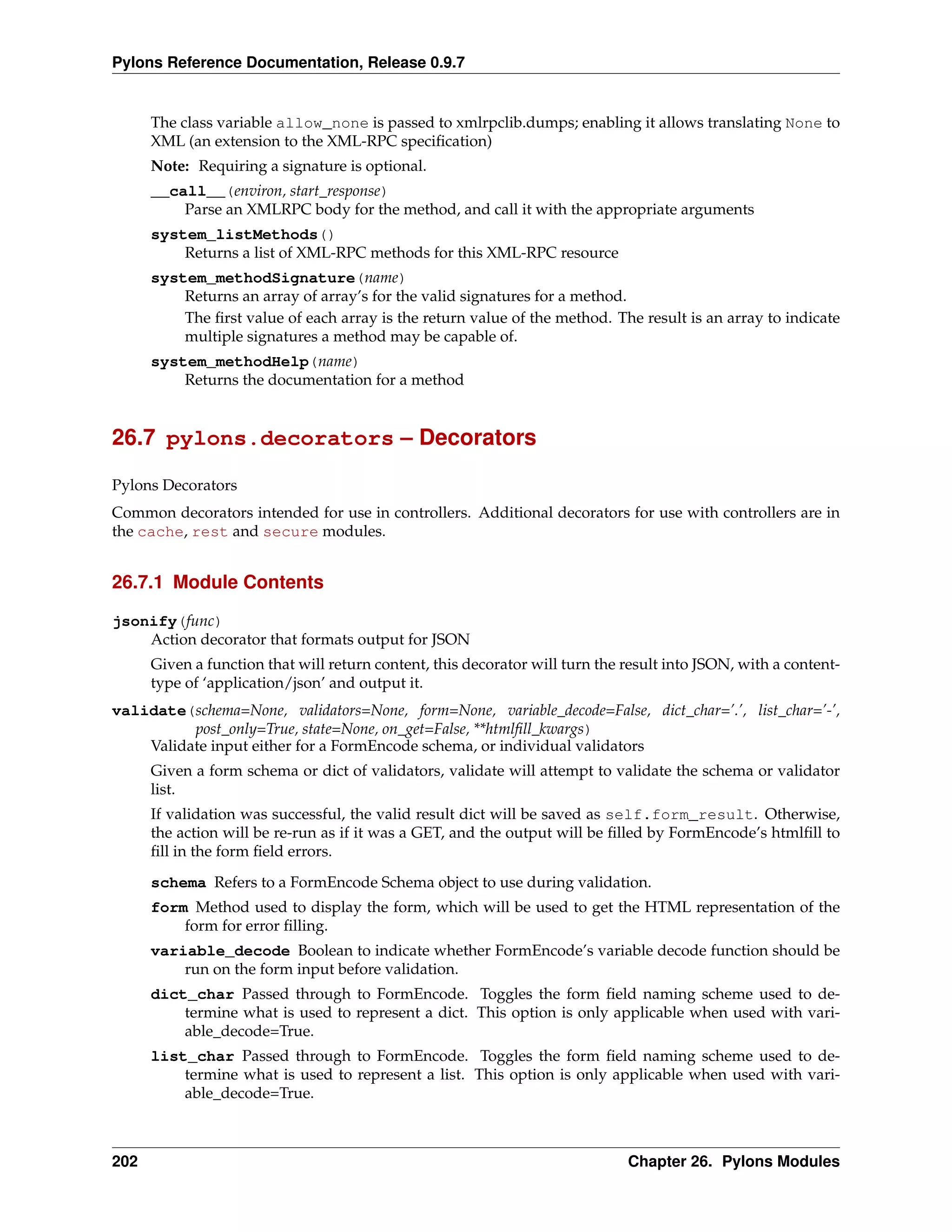 Pylons Reference Documentation, Release 0.9.7


      The class variable allow_none is passed to xmlrpclib.dumps; enabling it allows translating None to
      XML (an extension to the XML-RPC speciﬁcation)
      Note: Requiring a signature is optional.
      __call__(environ, start_response)
          Parse an XMLRPC body for the method, and call it with the appropriate arguments
      system_listMethods()
          Returns a list of XML-RPC methods for this XML-RPC resource
      system_methodSignature(name)
          Returns an array of array’s for the valid signatures for a method.
          The ﬁrst value of each array is the return value of the method. The result is an array to indicate
          multiple signatures a method may be capable of.
      system_methodHelp(name)
          Returns the documentation for a method


26.7 pylons.decorators – Decorators

Pylons Decorators
Common decorators intended for use in controllers. Additional decorators for use with controllers are in
the cache, rest and secure modules.


26.7.1 Module Contents

jsonify(func)
    Action decorator that formats output for JSON
      Given a function that will return content, this decorator will turn the result into JSON, with a content-
      type of ‘application/json’ and output it.
validate(schema=None, validators=None, form=None, variable_decode=False, dict_char=’.’, list_char=’-’,
          post_only=True, state=None, on_get=False, **htmlﬁll_kwargs)
    Validate input either for a FormEncode schema, or individual validators
      Given a form schema or dict of validators, validate will attempt to validate the schema or validator
      list.
      If validation was successful, the valid result dict will be saved as self.form_result. Otherwise,
      the action will be re-run as if it was a GET, and the output will be ﬁlled by FormEncode’s htmlﬁll to
      ﬁll in the form ﬁeld errors.
      schema Refers to a FormEncode Schema object to use during validation.
      form Method used to display the form, which will be used to get the HTML representation of the
          form for error ﬁlling.
      variable_decode Boolean to indicate whether FormEncode’s variable decode function should be
          run on the form input before validation.
      dict_char Passed through to FormEncode. Toggles the form ﬁeld naming scheme used to de-
          termine what is used to represent a dict. This option is only applicable when used with vari-
          able_decode=True.
      list_char Passed through to FormEncode. Toggles the form ﬁeld naming scheme used to de-
          termine what is used to represent a list. This option is only applicable when used with vari-
          able_decode=True.



202                                                                           Chapter 26. Pylons Modules
 