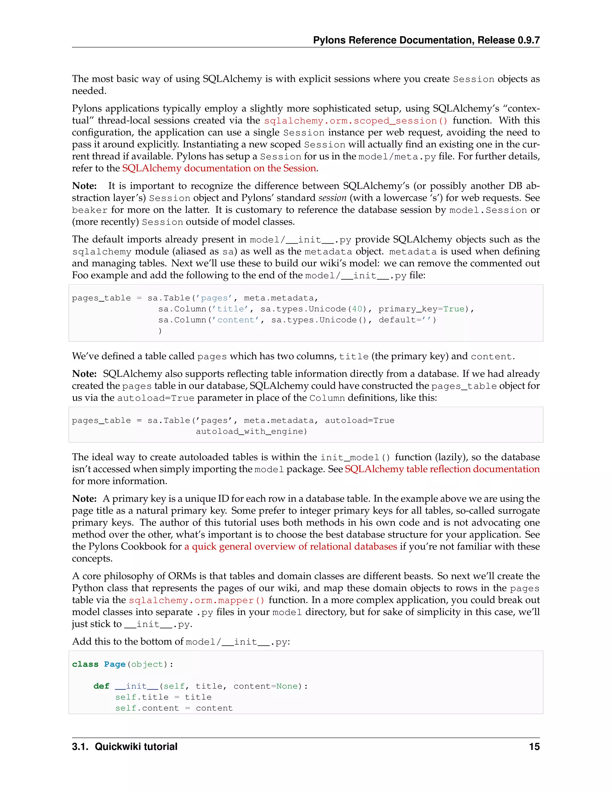 Pylons Reference Documentation, Release 0.9.7


The most basic way of using SQLAlchemy is with explicit sessions where you create Session objects as
needed.
Pylons applications typically employ a slightly more sophisticated setup, using SQLAlchemy’s “contex-
tual” thread-local sessions created via the sqlalchemy.orm.scoped_session() function. With this
conﬁguration, the application can use a single Session instance per web request, avoiding the need to
pass it around explicitly. Instantiating a new scoped Session will actually ﬁnd an existing one in the cur-
rent thread if available. Pylons has setup a Session for us in the model/meta.py ﬁle. For further details,
refer to the SQLAlchemy documentation on the Session.
Note: It is important to recognize the difference between SQLAlchemy’s (or possibly another DB ab-
straction layer’s) Session object and Pylons’ standard session (with a lowercase ‘s’) for web requests. See
beaker for more on the latter. It is customary to reference the database session by model.Session or
(more recently) Session outside of model classes.
The default imports already present in model/__init__.py provide SQLAlchemy objects such as the
sqlalchemy module (aliased as sa) as well as the metadata object. metadata is used when deﬁning
and managing tables. Next we’ll use these to build our wiki’s model: we can remove the commented out
Foo example and add the following to the end of the model/__init__.py ﬁle:

pages_table = sa.Table(’pages’, meta.metadata,
                sa.Column(’title’, sa.types.Unicode(40), primary_key=True),
                sa.Column(’content’, sa.types.Unicode(), default=’’)
                )

We’ve deﬁned a table called pages which has two columns, title (the primary key) and content.
Note: SQLAlchemy also supports reﬂecting table information directly from a database. If we had already
created the pages table in our database, SQLAlchemy could have constructed the pages_table object for
us via the autoload=True parameter in place of the Column deﬁnitions, like this:

pages_table = sa.Table(’pages’, meta.metadata, autoload=True
                       autoload_with_engine)

The ideal way to create autoloaded tables is within the init_model() function (lazily), so the database
isn’t accessed when simply importing the model package. See SQLAlchemy table reﬂection documentation
for more information.
Note: A primary key is a unique ID for each row in a database table. In the example above we are using the
page title as a natural primary key. Some prefer to integer primary keys for all tables, so-called surrogate
primary keys. The author of this tutorial uses both methods in his own code and is not advocating one
method over the other, what’s important is to choose the best database structure for your application. See
the Pylons Cookbook for a quick general overview of relational databases if you’re not familiar with these
concepts.
A core philosophy of ORMs is that tables and domain classes are different beasts. So next we’ll create the
Python class that represents the pages of our wiki, and map these domain objects to rows in the pages
table via the sqlalchemy.orm.mapper() function. In a more complex application, you could break out
model classes into separate .py ﬁles in your model directory, but for sake of simplicity in this case, we’ll
just stick to __init__.py.
Add this to the bottom of model/__init__.py:

class Page(object):

    def __init__(self, title, content=None):
        self.title = title
        self.content = content



3.1. Quickwiki tutorial                                                                                  15
 