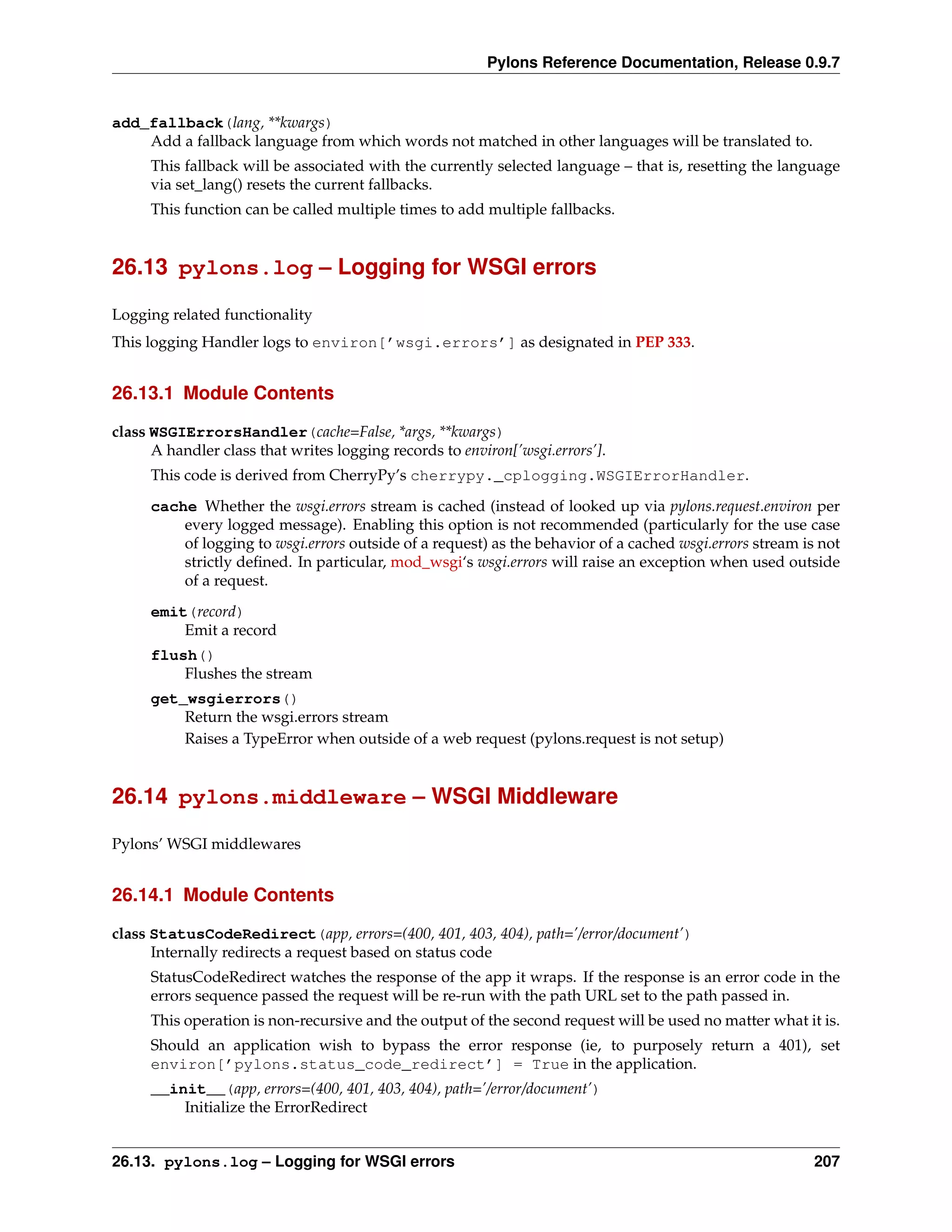 Pylons Reference Documentation, Release 0.9.7


add_fallback(lang, **kwargs)
    Add a fallback language from which words not matched in other languages will be translated to.
     This fallback will be associated with the currently selected language – that is, resetting the language
     via set_lang() resets the current fallbacks.
     This function can be called multiple times to add multiple fallbacks.


26.13 pylons.log – Logging for WSGI errors

Logging related functionality
This logging Handler logs to environ[’wsgi.errors’] as designated in PEP 333.


26.13.1 Module Contents

class WSGIErrorsHandler(cache=False, *args, **kwargs)
      A handler class that writes logging records to environ[’wsgi.errors’].
     This code is derived from CherryPy’s cherrypy._cplogging.WSGIErrorHandler.
     cache Whether the wsgi.errors stream is cached (instead of looked up via pylons.request.environ per
         every logged message). Enabling this option is not recommended (particularly for the use case
         of logging to wsgi.errors outside of a request) as the behavior of a cached wsgi.errors stream is not
         strictly deﬁned. In particular, mod_wsgi‘s wsgi.errors will raise an exception when used outside
         of a request.
     emit(record)
         Emit a record
     flush()
         Flushes the stream
     get_wsgierrors()
         Return the wsgi.errors stream
         Raises a TypeError when outside of a web request (pylons.request is not setup)


26.14 pylons.middleware – WSGI Middleware

Pylons’ WSGI middlewares


26.14.1 Module Contents

class StatusCodeRedirect(app, errors=(400, 401, 403, 404), path=’/error/document’)
      Internally redirects a request based on status code
     StatusCodeRedirect watches the response of the app it wraps. If the response is an error code in the
     errors sequence passed the request will be re-run with the path URL set to the path passed in.
     This operation is non-recursive and the output of the second request will be used no matter what it is.
     Should an application wish to bypass the error response (ie, to purposely return a 401), set
     environ[’pylons.status_code_redirect’] = True in the application.
     __init__(app, errors=(400, 401, 403, 404), path=’/error/document’)
         Initialize the ErrorRedirect


26.13. pylons.log – Logging for WSGI errors                                                               207
 