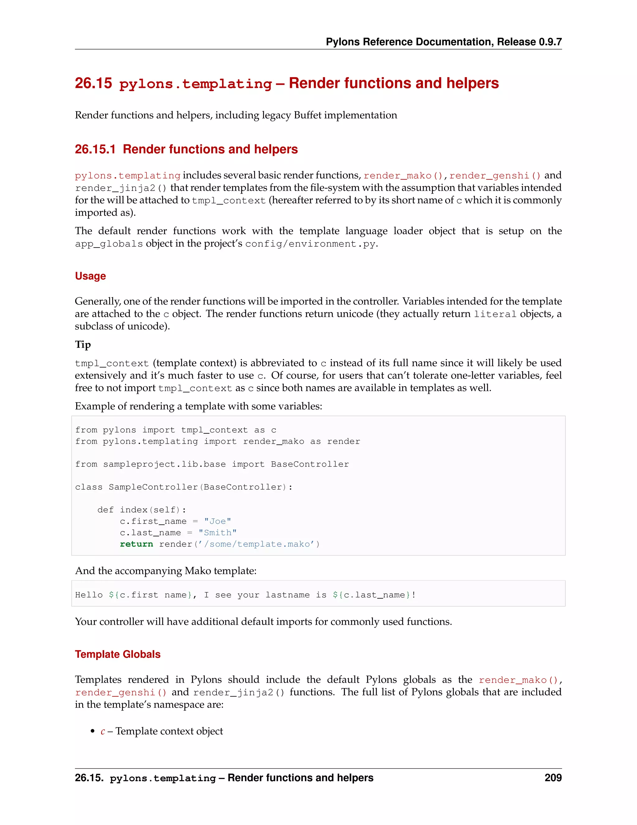 Pylons Reference Documentation, Release 0.9.7



26.15 pylons.templating – Render functions and helpers

Render functions and helpers, including legacy Buffet implementation


26.15.1 Render functions and helpers

pylons.templating includes several basic render functions, render_mako(), render_genshi() and
render_jinja2() that render templates from the ﬁle-system with the assumption that variables intended
for the will be attached to tmpl_context (hereafter referred to by its short name of c which it is commonly
imported as).
The default render functions work with the template language loader object that is setup on the
app_globals object in the project’s config/environment.py.


Usage

Generally, one of the render functions will be imported in the controller. Variables intended for the template
are attached to the c object. The render functions return unicode (they actually return literal objects, a
subclass of unicode).
Tip
tmpl_context (template context) is abbreviated to c instead of its full name since it will likely be used
extensively and it’s much faster to use c. Of course, for users that can’t tolerate one-letter variables, feel
free to not import tmpl_context as c since both names are available in templates as well.
Example of rendering a template with some variables:

from pylons import tmpl_context as c
from pylons.templating import render_mako as render

from sampleproject.lib.base import BaseController

class SampleController(BaseController):

      def index(self):
          c.first_name = "Joe"
          c.last_name = "Smith"
          return render(’/some/template.mako’)

And the accompanying Mako template:

Hello ${c.first name}, I see your lastname is ${c.last_name}!

Your controller will have additional default imports for commonly used functions.


Template Globals

Templates rendered in Pylons should include the default Pylons globals as the render_mako(),
render_genshi() and render_jinja2() functions. The full list of Pylons globals that are included
in the template’s namespace are:

   • c – Template context object



26.15. pylons.templating – Render functions and helpers                                                   209
 