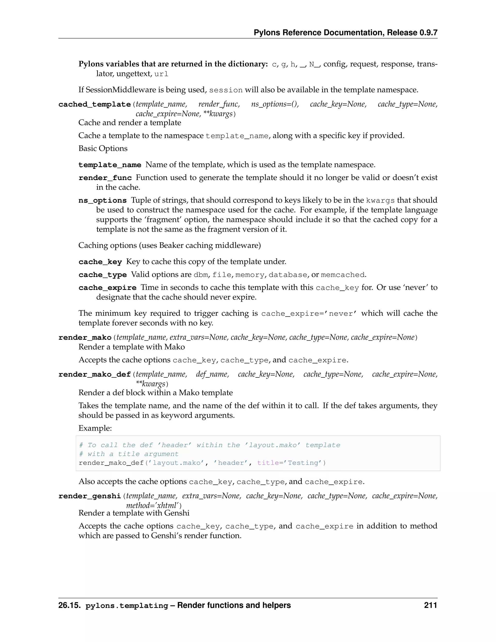 Pylons Reference Documentation, Release 0.9.7


     Pylons variables that are returned in the dictionary: c, g, h, _, N_, conﬁg, request, response, trans-
         lator, ungettext, url
     If SessionMiddleware is being used, session will also be available in the template namespace.
cached_template(template_name, render_func,           ns_options=(),    cache_key=None,    cache_type=None,
                  cache_expire=None, **kwargs)
    Cache and render a template
     Cache a template to the namespace template_name, along with a speciﬁc key if provided.
     Basic Options
     template_name Name of the template, which is used as the template namespace.
     render_func Function used to generate the template should it no longer be valid or doesn’t exist
         in the cache.
     ns_options Tuple of strings, that should correspond to keys likely to be in the kwargs that should
         be used to construct the namespace used for the cache. For example, if the template language
         supports the ‘fragment’ option, the namespace should include it so that the cached copy for a
         template is not the same as the fragment version of it.

     Caching options (uses Beaker caching middleware)
     cache_key Key to cache this copy of the template under.
     cache_type Valid options are dbm, file, memory, database, or memcached.
     cache_expire Time in seconds to cache this template with this cache_key for. Or use ‘never’ to
         designate that the cache should never expire.

     The minimum key required to trigger caching is cache_expire=’never’ which will cache the
     template forever seconds with no key.
render_mako(template_name, extra_vars=None, cache_key=None, cache_type=None, cache_expire=None)
    Render a template with Mako
     Accepts the cache options cache_key, cache_type, and cache_expire.
render_mako_def(template_name, def_name, cache_key=None,               cache_type=None,   cache_expire=None,
                    **kwargs)
    Render a def block within a Mako template
     Takes the template name, and the name of the def within it to call. If the def takes arguments, they
     should be passed in as keyword arguments.
     Example:

     # To call the def ’header’ within the ’layout.mako’ template
     # with a title argument
     render_mako_def(’layout.mako’, ’header’, title=’Testing’)

     Also accepts the cache options cache_key, cache_type, and cache_expire.
render_genshi(template_name, extra_vars=None, cache_key=None, cache_type=None, cache_expire=None,
                method=’xhtml’)
    Render a template with Genshi
     Accepts the cache options cache_key, cache_type, and cache_expire in addition to method
     which are passed to Genshi’s render function.




26.15. pylons.templating – Render functions and helpers                                                 211
 
