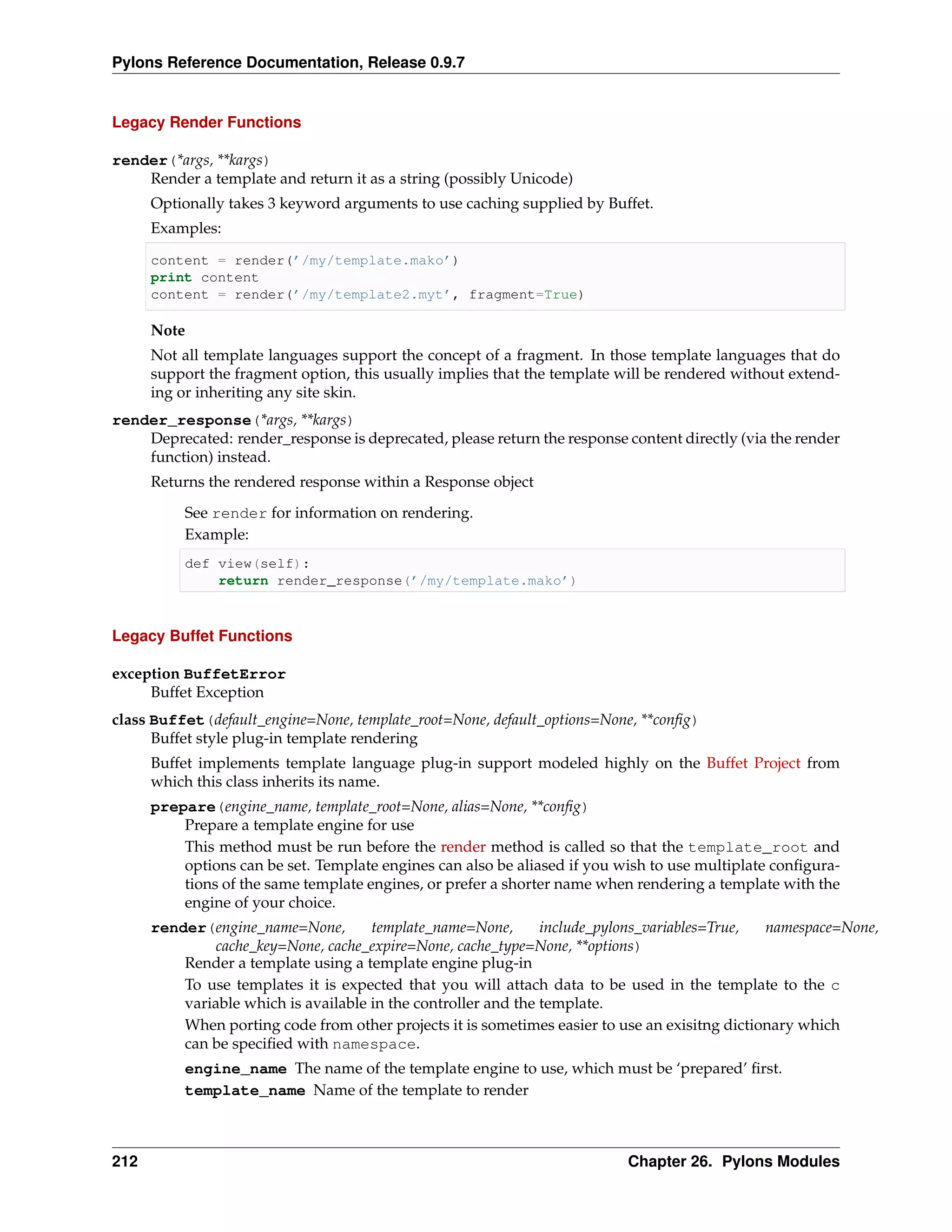 Pylons Reference Documentation, Release 0.9.7


Legacy Render Functions

render(*args, **kargs)
    Render a template and return it as a string (possibly Unicode)
      Optionally takes 3 keyword arguments to use caching supplied by Buffet.
      Examples:

      content = render(’/my/template.mako’)
      print content
      content = render(’/my/template2.myt’, fragment=True)

      Note
      Not all template languages support the concept of a fragment. In those template languages that do
      support the fragment option, this usually implies that the template will be rendered without extend-
      ing or inheriting any site skin.
render_response(*args, **kargs)
    Deprecated: render_response is deprecated, please return the response content directly (via the render
    function) instead.
      Returns the rendered response within a Response object
          See render for information on rendering.
          Example:
          def view(self):
              return render_response(’/my/template.mako’)



Legacy Buffet Functions

exception BuffetError
     Buffet Exception
class Buffet(default_engine=None, template_root=None, default_options=None, **conﬁg)
      Buffet style plug-in template rendering
      Buffet implements template language plug-in support modeled highly on the Buffet Project from
      which this class inherits its name.
      prepare(engine_name, template_root=None, alias=None, **conﬁg)
          Prepare a template engine for use
          This method must be run before the render method is called so that the template_root and
          options can be set. Template engines can also be aliased if you wish to use multiplate conﬁgura-
          tions of the same template engines, or prefer a shorter name when rendering a template with the
          engine of your choice.
      render(engine_name=None,        template_name=None,       include_pylons_variables=True,  namespace=None,
              cache_key=None, cache_expire=None, cache_type=None, **options)
          Render a template using a template engine plug-in
          To use templates it is expected that you will attach data to be used in the template to the c
          variable which is available in the controller and the template.
          When porting code from other projects it is sometimes easier to use an exisitng dictionary which
          can be speciﬁed with namespace.
          engine_name The name of the template engine to use, which must be ‘prepared’ ﬁrst.
          template_name Name of the template to render



212                                                                        Chapter 26. Pylons Modules
 