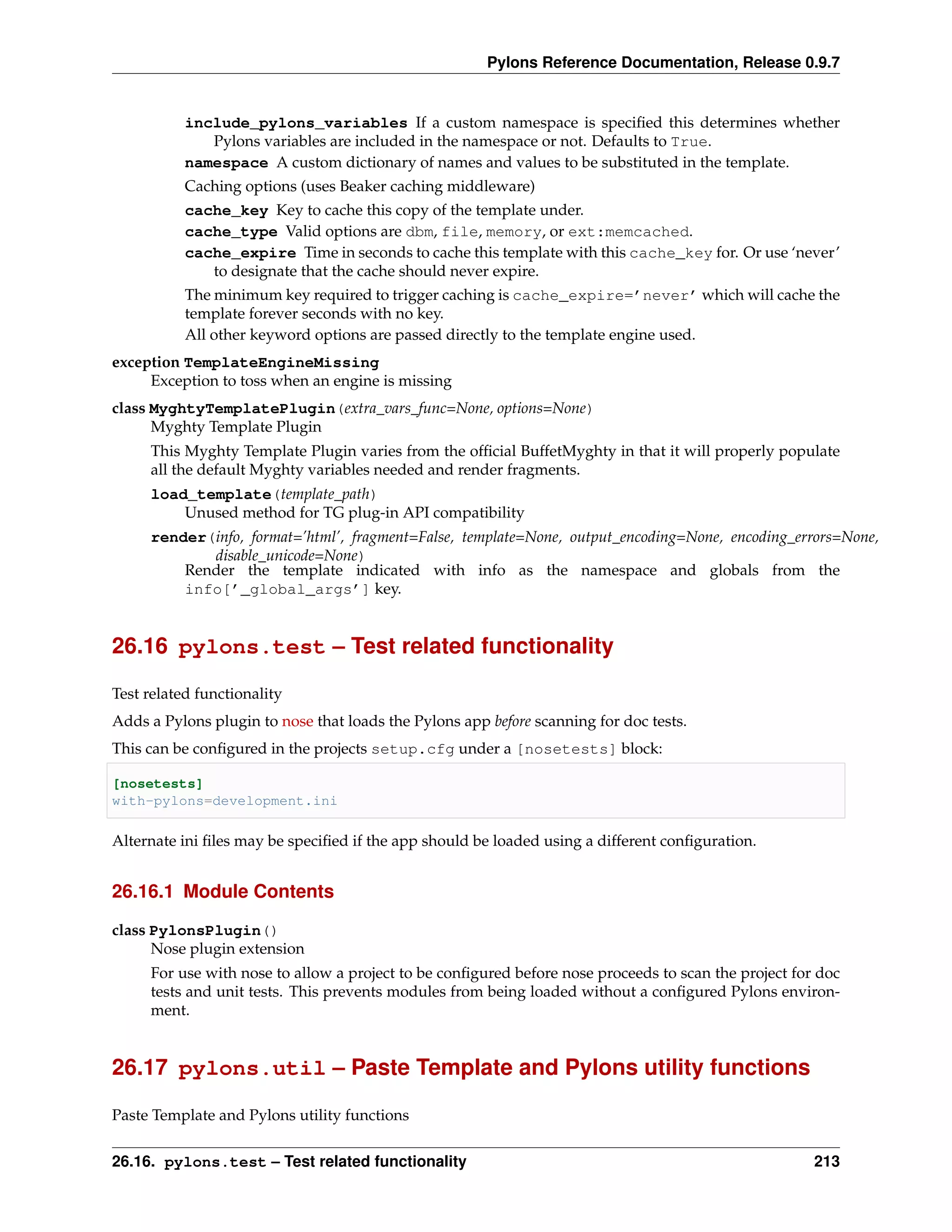 Pylons Reference Documentation, Release 0.9.7


           include_pylons_variables If a custom namespace is speciﬁed this determines whether
              Pylons variables are included in the namespace or not. Defaults to True.
           namespace A custom dictionary of names and values to be substituted in the template.
           Caching options (uses Beaker caching middleware)
           cache_key Key to cache this copy of the template under.
           cache_type Valid options are dbm, file, memory, or ext:memcached.
           cache_expire Time in seconds to cache this template with this cache_key for. Or use ‘never’
              to designate that the cache should never expire.
           The minimum key required to trigger caching is cache_expire=’never’ which will cache the
           template forever seconds with no key.
           All other keyword options are passed directly to the template engine used.
exception TemplateEngineMissing
     Exception to toss when an engine is missing
class MyghtyTemplatePlugin(extra_vars_func=None, options=None)
      Myghty Template Plugin
     This Myghty Template Plugin varies from the ofﬁcial BuffetMyghty in that it will properly populate
     all the default Myghty variables needed and render fragments.
     load_template(template_path)
         Unused method for TG plug-in API compatibility
     render(info, format=’html’, fragment=False, template=None, output_encoding=None, encoding_errors=None,
            disable_unicode=None)
         Render the template indicated with info as the namespace and globals from the
         info[’_global_args’] key.


26.16 pylons.test – Test related functionality

Test related functionality
Adds a Pylons plugin to nose that loads the Pylons app before scanning for doc tests.
This can be conﬁgured in the projects setup.cfg under a [nosetests] block:

[nosetests]
with-pylons=development.ini

Alternate ini ﬁles may be speciﬁed if the app should be loaded using a different conﬁguration.


26.16.1 Module Contents

class PylonsPlugin()
      Nose plugin extension
     For use with nose to allow a project to be conﬁgured before nose proceeds to scan the project for doc
     tests and unit tests. This prevents modules from being loaded without a conﬁgured Pylons environ-
     ment.


26.17 pylons.util – Paste Template and Pylons utility functions

Paste Template and Pylons utility functions


26.16. pylons.test – Test related functionality                                                       213
 