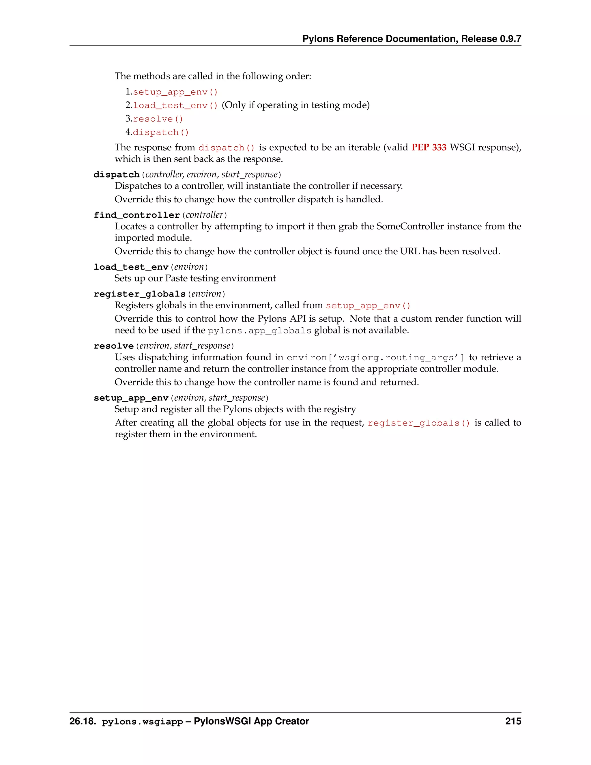 Pylons Reference Documentation, Release 0.9.7


         The methods are called in the following order:
           1.setup_app_env()
           2.load_test_env() (Only if operating in testing mode)
           3.resolve()
           4.dispatch()
         The response from dispatch() is expected to be an iterable (valid PEP 333 WSGI response),
         which is then sent back as the response.
    dispatch(controller, environ, start_response)
        Dispatches to a controller, will instantiate the controller if necessary.
        Override this to change how the controller dispatch is handled.
    find_controller(controller)
        Locates a controller by attempting to import it then grab the SomeController instance from the
        imported module.
        Override this to change how the controller object is found once the URL has been resolved.
    load_test_env(environ)
        Sets up our Paste testing environment
    register_globals(environ)
        Registers globals in the environment, called from setup_app_env()
        Override this to control how the Pylons API is setup. Note that a custom render function will
        need to be used if the pylons.app_globals global is not available.
    resolve(environ, start_response)
        Uses dispatching information found in environ[’wsgiorg.routing_args’] to retrieve a
        controller name and return the controller instance from the appropriate controller module.
        Override this to change how the controller name is found and returned.
    setup_app_env(environ, start_response)
        Setup and register all the Pylons objects with the registry
        After creating all the global objects for use in the request, register_globals() is called to
        register them in the environment.




26.18. pylons.wsgiapp – PylonsWSGI App Creator                                                    215
 