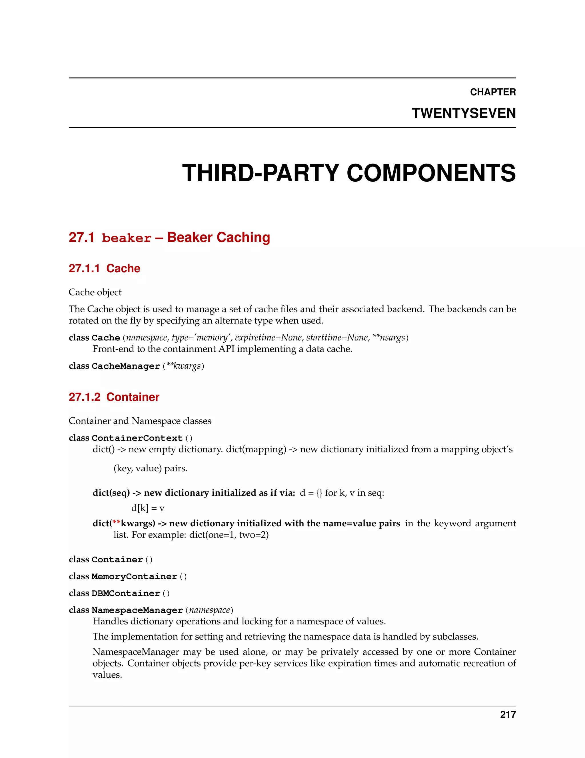 CHAPTER

                                                                                   TWENTYSEVEN



                           THIRD-PARTY COMPONENTS

27.1 beaker – Beaker Caching

27.1.1 Cache

Cache object
The Cache object is used to manage a set of cache ﬁles and their associated backend. The backends can be
rotated on the ﬂy by specifying an alternate type when used.
class Cache(namespace, type=’memory’, expiretime=None, starttime=None, **nsargs)
      Front-end to the containment API implementing a data cache.
class CacheManager(**kwargs)


27.1.2 Container

Container and Namespace classes
class ContainerContext()
      dict() -> new empty dictionary. dict(mapping) -> new dictionary initialized from a mapping object’s
          (key, value) pairs.

     dict(seq) -> new dictionary initialized as if via: d = {} for k, v in seq:
               d[k] = v
     dict(**kwargs) -> new dictionary initialized with the name=value pairs in the keyword argument
          list. For example: dict(one=1, two=2)

class Container()
class MemoryContainer()
class DBMContainer()
class NamespaceManager(namespace)
      Handles dictionary operations and locking for a namespace of values.
     The implementation for setting and retrieving the namespace data is handled by subclasses.
     NamespaceManager may be used alone, or may be privately accessed by one or more Container
     objects. Container objects provide per-key services like expiration times and automatic recreation of
     values.



                                                                                                      217
 