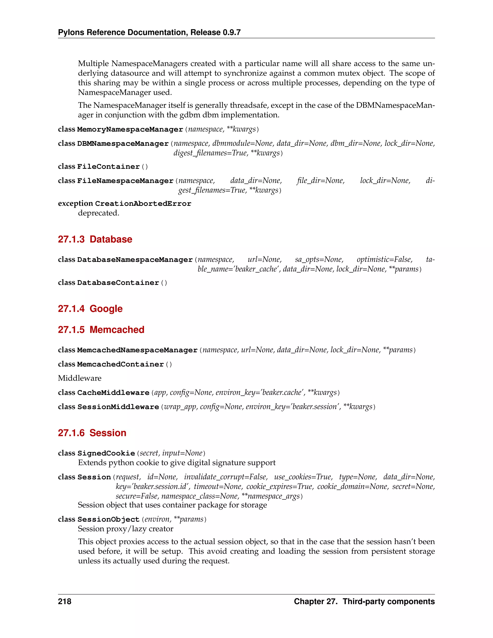 Pylons Reference Documentation, Release 0.9.7


      Multiple NamespaceManagers created with a particular name will all share access to the same un-
      derlying datasource and will attempt to synchronize against a common mutex object. The scope of
      this sharing may be within a single process or across multiple processes, depending on the type of
      NamespaceManager used.
      The NamespaceManager itself is generally threadsafe, except in the case of the DBMNamespaceMan-
      ager in conjunction with the gdbm dbm implementation.
class MemoryNamespaceManager(namespace, **kwargs)
class DBMNamespaceManager(namespace, dbmmodule=None, data_dir=None, dbm_dir=None, lock_dir=None,
                          digest_ﬁlenames=True, **kwargs)
class FileContainer()
class FileNamespaceManager(namespace,    data_dir=None,               ﬁle_dir=None,      lock_dir=None,     di-
                           gest_ﬁlenames=True, **kwargs)
exception CreationAbortedError
     deprecated.


27.1.3 Database

class DatabaseNamespaceManager(namespace,    url=None,      sa_opts=None,    optimistic=False,  ta-
                               ble_name=’beaker_cache’, data_dir=None, lock_dir=None, **params)
class DatabaseContainer()


27.1.4 Google

27.1.5 Memcached

class MemcachedNamespaceManager(namespace, url=None, data_dir=None, lock_dir=None, **params)
class MemcachedContainer()
Middleware
class CacheMiddleware(app, conﬁg=None, environ_key=’beaker.cache’, **kwargs)
class SessionMiddleware(wrap_app, conﬁg=None, environ_key=’beaker.session’, **kwargs)


27.1.6 Session

class SignedCookie(secret, input=None)
      Extends python cookie to give digital signature support
class Session(request, id=None, invalidate_corrupt=False, use_cookies=True, type=None, data_dir=None,
                key=’beaker.session.id’, timeout=None, cookie_expires=True, cookie_domain=None, secret=None,
                secure=False, namespace_class=None, **namespace_args)
      Session object that uses container package for storage
class SessionObject(environ, **params)
      Session proxy/lazy creator
      This object proxies access to the actual session object, so that in the case that the session hasn’t been
      used before, it will be setup. This avoid creating and loading the session from persistent storage
      unless its actually used during the request.




218                                                                  Chapter 27. Third-party components
 
