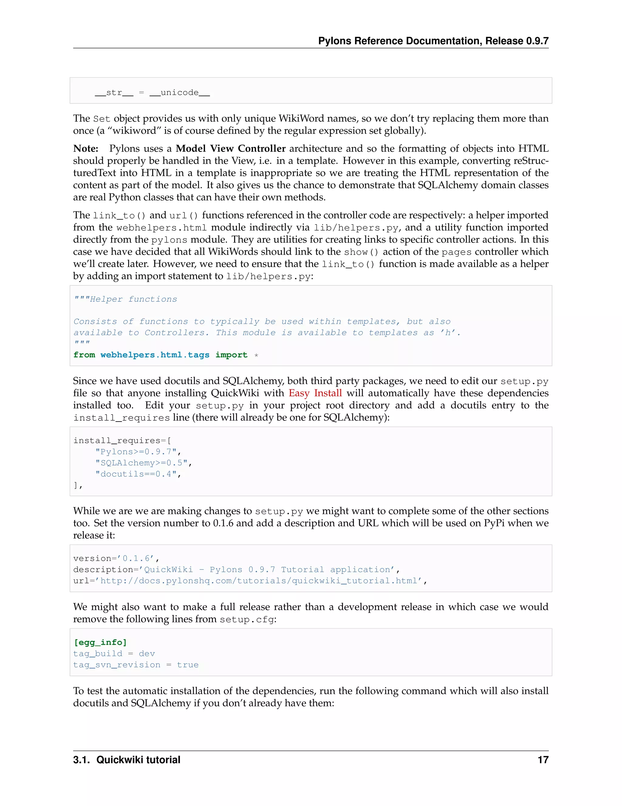 Pylons Reference Documentation, Release 0.9.7



     __str__ = __unicode__

The Set object provides us with only unique WikiWord names, so we don’t try replacing them more than
once (a “wikiword” is of course deﬁned by the regular expression set globally).
Note: Pylons uses a Model View Controller architecture and so the formatting of objects into HTML
should properly be handled in the View, i.e. in a template. However in this example, converting reStruc-
turedText into HTML in a template is inappropriate so we are treating the HTML representation of the
content as part of the model. It also gives us the chance to demonstrate that SQLAlchemy domain classes
are real Python classes that can have their own methods.
The link_to() and url() functions referenced in the controller code are respectively: a helper imported
from the webhelpers.html module indirectly via lib/helpers.py, and a utility function imported
directly from the pylons module. They are utilities for creating links to speciﬁc controller actions. In this
case we have decided that all WikiWords should link to the show() action of the pages controller which
we’ll create later. However, we need to ensure that the link_to() function is made available as a helper
by adding an import statement to lib/helpers.py:

"""Helper functions

Consists of functions to typically be used within templates, but also
available to Controllers. This module is available to templates as ’h’.
"""
from webhelpers.html.tags import *

Since we have used docutils and SQLAlchemy, both third party packages, we need to edit our setup.py
ﬁle so that anyone installing QuickWiki with Easy Install will automatically have these dependencies
installed too. Edit your setup.py in your project root directory and add a docutils entry to the
install_requires line (there will already be one for SQLAlchemy):

install_requires=[
    "Pylons>=0.9.7",
    "SQLAlchemy>=0.5",
    "docutils==0.4",
],

While we are we are making changes to setup.py we might want to complete some of the other sections
too. Set the version number to 0.1.6 and add a description and URL which will be used on PyPi when we
release it:

version=’0.1.6’,
description=’QuickWiki - Pylons 0.9.7 Tutorial application’,
url=’http://docs.pylonshq.com/tutorials/quickwiki_tutorial.html’,

We might also want to make a full release rather than a development release in which case we would
remove the following lines from setup.cfg:

[egg_info]
tag_build = dev
tag_svn_revision = true

To test the automatic installation of the dependencies, run the following command which will also install
docutils and SQLAlchemy if you don’t already have them:




3.1. Quickwiki tutorial                                                                                   17
 