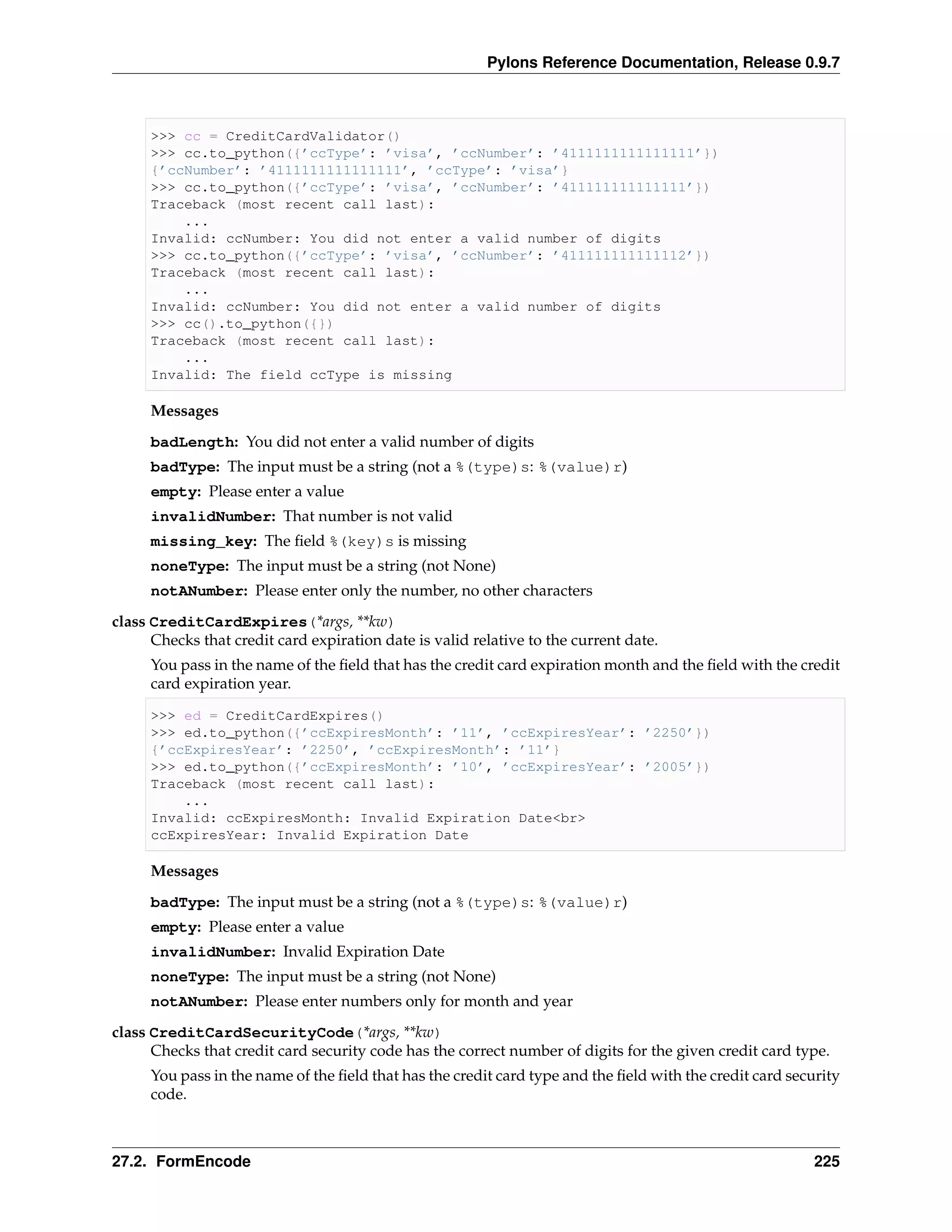 Pylons Reference Documentation, Release 0.9.7



     >>> cc = CreditCardValidator()
     >>> cc.to_python({’ccType’: ’visa’, ’ccNumber’: ’4111111111111111’})
     {’ccNumber’: ’4111111111111111’, ’ccType’: ’visa’}
     >>> cc.to_python({’ccType’: ’visa’, ’ccNumber’: ’411111111111111’})
     Traceback (most recent call last):
         ...
     Invalid: ccNumber: You did not enter a valid number of digits
     >>> cc.to_python({’ccType’: ’visa’, ’ccNumber’: ’411111111111112’})
     Traceback (most recent call last):
         ...
     Invalid: ccNumber: You did not enter a valid number of digits
     >>> cc().to_python({})
     Traceback (most recent call last):
         ...
     Invalid: The field ccType is missing

     Messages

     badLength: You did not enter a valid number of digits
     badType: The input must be a string (not a %(type)s: %(value)r)
     empty: Please enter a value
     invalidNumber: That number is not valid
     missing_key: The ﬁeld %(key)s is missing
     noneType: The input must be a string (not None)
     notANumber: Please enter only the number, no other characters
class CreditCardExpires(*args, **kw)
      Checks that credit card expiration date is valid relative to the current date.
     You pass in the name of the ﬁeld that has the credit card expiration month and the ﬁeld with the credit
     card expiration year.

     >>> ed = CreditCardExpires()
     >>> ed.to_python({’ccExpiresMonth’: ’11’, ’ccExpiresYear’: ’2250’})
     {’ccExpiresYear’: ’2250’, ’ccExpiresMonth’: ’11’}
     >>> ed.to_python({’ccExpiresMonth’: ’10’, ’ccExpiresYear’: ’2005’})
     Traceback (most recent call last):
         ...
     Invalid: ccExpiresMonth: Invalid Expiration Date<br>
     ccExpiresYear: Invalid Expiration Date

     Messages

     badType: The input must be a string (not a %(type)s: %(value)r)
     empty: Please enter a value
     invalidNumber: Invalid Expiration Date
     noneType: The input must be a string (not None)
     notANumber: Please enter numbers only for month and year

class CreditCardSecurityCode(*args, **kw)
      Checks that credit card security code has the correct number of digits for the given credit card type.
     You pass in the name of the ﬁeld that has the credit card type and the ﬁeld with the credit card security
     code.



27.2. FormEncode                                                                                          225
 