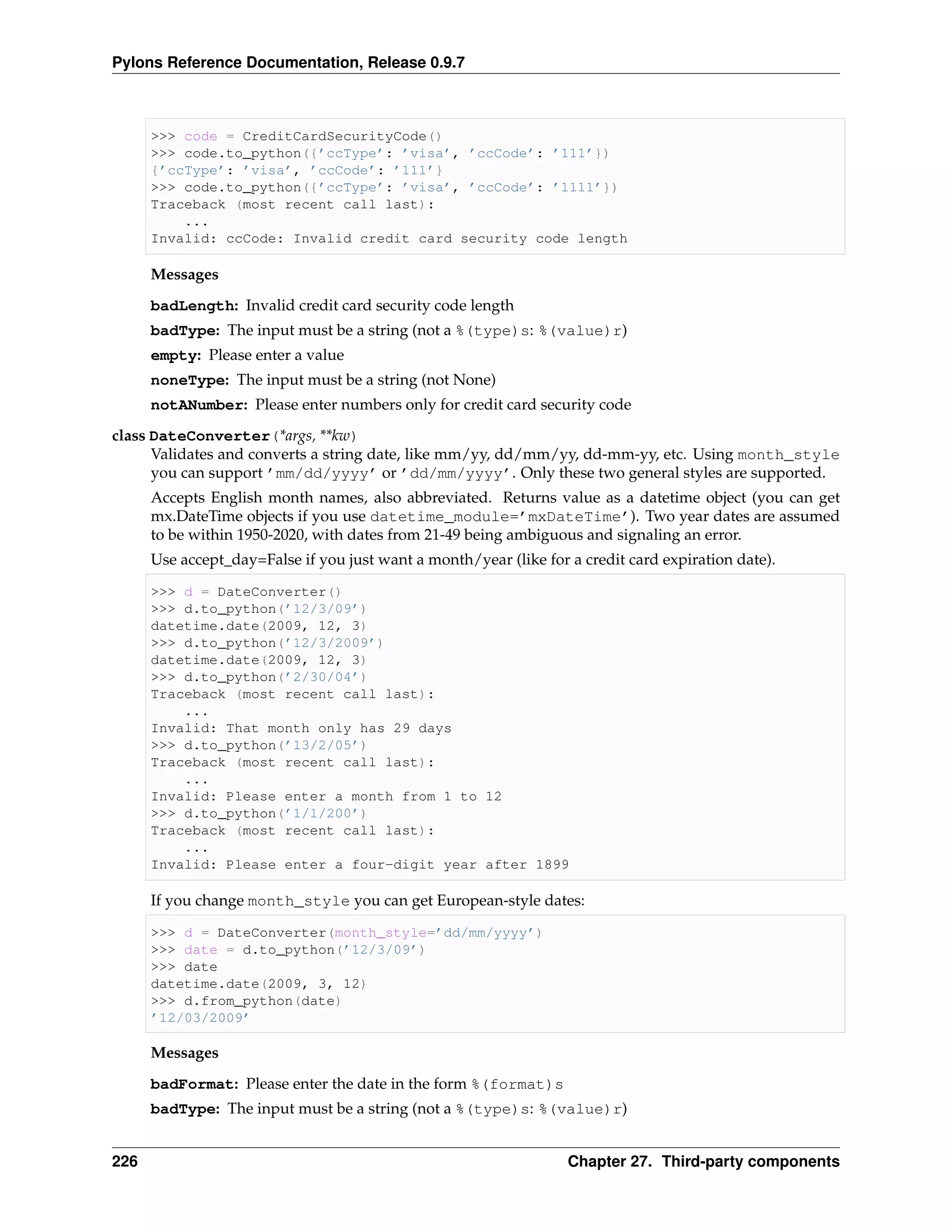 Pylons Reference Documentation, Release 0.9.7



      >>> code = CreditCardSecurityCode()
      >>> code.to_python({’ccType’: ’visa’, ’ccCode’: ’111’})
      {’ccType’: ’visa’, ’ccCode’: ’111’}
      >>> code.to_python({’ccType’: ’visa’, ’ccCode’: ’1111’})
      Traceback (most recent call last):
          ...
      Invalid: ccCode: Invalid credit card security code length

      Messages
      badLength: Invalid credit card security code length
      badType: The input must be a string (not a %(type)s: %(value)r)
      empty: Please enter a value
      noneType: The input must be a string (not None)
      notANumber: Please enter numbers only for credit card security code

class DateConverter(*args, **kw)
      Validates and converts a string date, like mm/yy, dd/mm/yy, dd-mm-yy, etc. Using month_style
      you can support ’mm/dd/yyyy’ or ’dd/mm/yyyy’. Only these two general styles are supported.
      Accepts English month names, also abbreviated. Returns value as a datetime object (you can get
      mx.DateTime objects if you use datetime_module=’mxDateTime’). Two year dates are assumed
      to be within 1950-2020, with dates from 21-49 being ambiguous and signaling an error.
      Use accept_day=False if you just want a month/year (like for a credit card expiration date).

      >>> d = DateConverter()
      >>> d.to_python(’12/3/09’)
      datetime.date(2009, 12, 3)
      >>> d.to_python(’12/3/2009’)
      datetime.date(2009, 12, 3)
      >>> d.to_python(’2/30/04’)
      Traceback (most recent call last):
          ...
      Invalid: That month only has 29 days
      >>> d.to_python(’13/2/05’)
      Traceback (most recent call last):
          ...
      Invalid: Please enter a month from 1 to 12
      >>> d.to_python(’1/1/200’)
      Traceback (most recent call last):
          ...
      Invalid: Please enter a four-digit year after 1899

      If you change month_style you can get European-style dates:

      >>> d = DateConverter(month_style=’dd/mm/yyyy’)
      >>> date = d.to_python(’12/3/09’)
      >>> date
      datetime.date(2009, 3, 12)
      >>> d.from_python(date)
      ’12/03/2009’

      Messages
      badFormat: Please enter the date in the form %(format)s
      badType: The input must be a string (not a %(type)s: %(value)r)


226                                                                Chapter 27. Third-party components
 