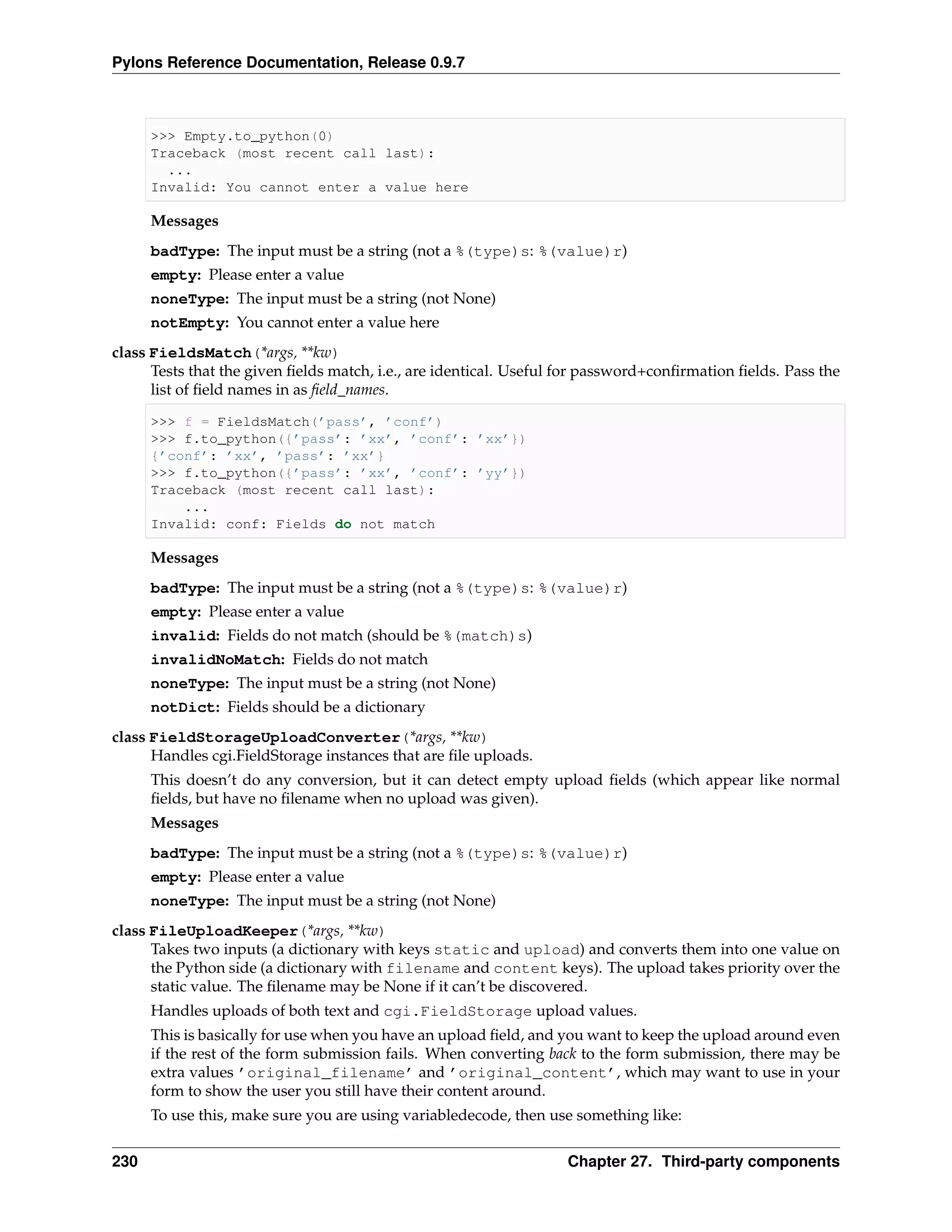 Pylons Reference Documentation, Release 0.9.7



      >>> Empty.to_python(0)
      Traceback (most recent call last):
        ...
      Invalid: You cannot enter a value here

      Messages
      badType: The input must be a string (not a %(type)s: %(value)r)
      empty: Please enter a value
      noneType: The input must be a string (not None)
      notEmpty: You cannot enter a value here
class FieldsMatch(*args, **kw)
      Tests that the given ﬁelds match, i.e., are identical. Useful for password+conﬁrmation ﬁelds. Pass the
      list of ﬁeld names in as ﬁeld_names.

      >>> f = FieldsMatch(’pass’, ’conf’)
      >>> f.to_python({’pass’: ’xx’, ’conf’: ’xx’})
      {’conf’: ’xx’, ’pass’: ’xx’}
      >>> f.to_python({’pass’: ’xx’, ’conf’: ’yy’})
      Traceback (most recent call last):
          ...
      Invalid: conf: Fields do not match

      Messages
      badType: The input must be a string (not a %(type)s: %(value)r)
      empty: Please enter a value
      invalid: Fields do not match (should be %(match)s)
      invalidNoMatch: Fields do not match
      noneType: The input must be a string (not None)
      notDict: Fields should be a dictionary
class FieldStorageUploadConverter(*args, **kw)
      Handles cgi.FieldStorage instances that are ﬁle uploads.
      This doesn’t do any conversion, but it can detect empty upload ﬁelds (which appear like normal
      ﬁelds, but have no ﬁlename when no upload was given).
      Messages
      badType: The input must be a string (not a %(type)s: %(value)r)
      empty: Please enter a value
      noneType: The input must be a string (not None)
class FileUploadKeeper(*args, **kw)
      Takes two inputs (a dictionary with keys static and upload) and converts them into one value on
      the Python side (a dictionary with filename and content keys). The upload takes priority over the
      static value. The ﬁlename may be None if it can’t be discovered.
      Handles uploads of both text and cgi.FieldStorage upload values.
      This is basically for use when you have an upload ﬁeld, and you want to keep the upload around even
      if the rest of the form submission fails. When converting back to the form submission, there may be
      extra values ’original_filename’ and ’original_content’, which may want to use in your
      form to show the user you still have their content around.
      To use this, make sure you are using variabledecode, then use something like:


230                                                                Chapter 27. Third-party components
 