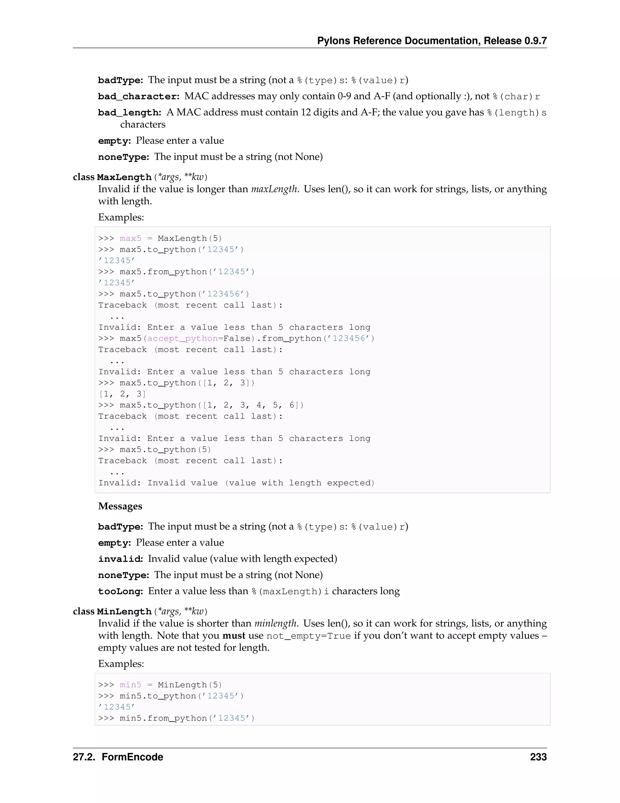 Pylons Reference Documentation, Release 0.9.7


     badType: The input must be a string (not a %(type)s: %(value)r)
     bad_character: MAC addresses may only contain 0-9 and A-F (and optionally :), not %(char)r
     bad_length: A MAC address must contain 12 digits and A-F; the value you gave has %(length)s
         characters
     empty: Please enter a value
     noneType: The input must be a string (not None)
class MaxLength(*args, **kw)
      Invalid if the value is longer than maxLength. Uses len(), so it can work for strings, lists, or anything
      with length.
     Examples:

     >>> max5 = MaxLength(5)
     >>> max5.to_python(’12345’)
     ’12345’
     >>> max5.from_python(’12345’)
     ’12345’
     >>> max5.to_python(’123456’)
     Traceback (most recent call last):
       ...
     Invalid: Enter a value less than 5 characters long
     >>> max5(accept_python=False).from_python(’123456’)
     Traceback (most recent call last):
       ...
     Invalid: Enter a value less than 5 characters long
     >>> max5.to_python([1, 2, 3])
     [1, 2, 3]
     >>> max5.to_python([1, 2, 3, 4, 5, 6])
     Traceback (most recent call last):
       ...
     Invalid: Enter a value less than 5 characters long
     >>> max5.to_python(5)
     Traceback (most recent call last):
       ...
     Invalid: Invalid value (value with length expected)

     Messages
     badType: The input must be a string (not a %(type)s: %(value)r)
     empty: Please enter a value
     invalid: Invalid value (value with length expected)
     noneType: The input must be a string (not None)
     tooLong: Enter a value less than %(maxLength)i characters long
class MinLength(*args, **kw)
      Invalid if the value is shorter than minlength. Uses len(), so it can work for strings, lists, or anything
      with length. Note that you must use not_empty=True if you don’t want to accept empty values –
      empty values are not tested for length.
     Examples:

     >>> min5 = MinLength(5)
     >>> min5.to_python(’12345’)
     ’12345’
     >>> min5.from_python(’12345’)



27.2. FormEncode                                                                                            233
 