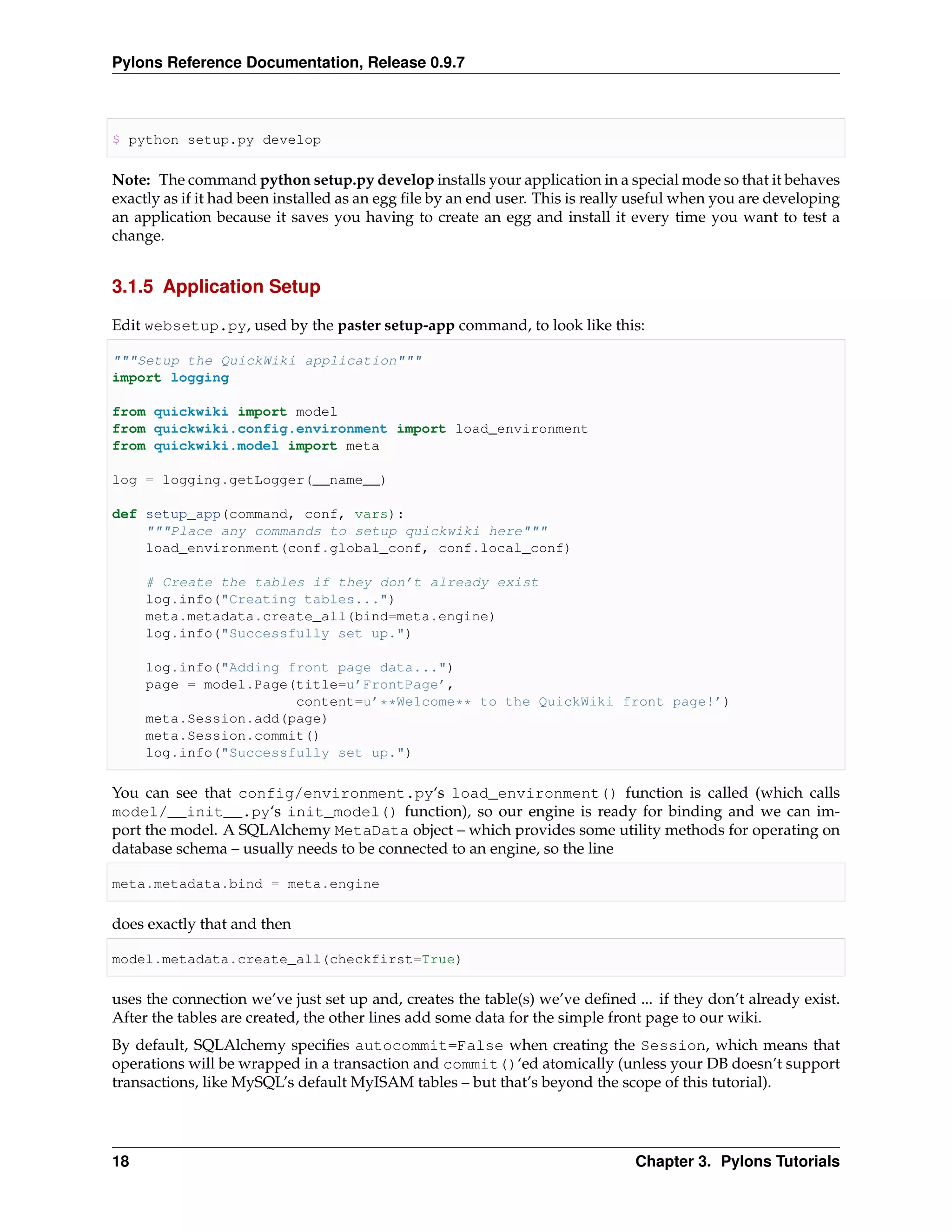 Pylons Reference Documentation, Release 0.9.7



$ python setup.py develop

Note: The command python setup.py develop installs your application in a special mode so that it behaves
exactly as if it had been installed as an egg ﬁle by an end user. This is really useful when you are developing
an application because it saves you having to create an egg and install it every time you want to test a
change.


3.1.5 Application Setup

Edit websetup.py, used by the paster setup-app command, to look like this:

"""Setup the QuickWiki application"""
import logging

from quickwiki import model
from quickwiki.config.environment import load_environment
from quickwiki.model import meta

log = logging.getLogger(__name__)

def setup_app(command, conf, vars):
    """Place any commands to setup quickwiki here"""
    load_environment(conf.global_conf, conf.local_conf)

     # Create the tables if they don’t already exist
     log.info("Creating tables...")
     meta.metadata.create_all(bind=meta.engine)
     log.info("Successfully set up.")

     log.info("Adding front page data...")
     page = model.Page(title=u’FrontPage’,
                       content=u’**Welcome** to the QuickWiki front page!’)
     meta.Session.add(page)
     meta.Session.commit()
     log.info("Successfully set up.")

You can see that config/environment.py‘s load_environment() function is called (which calls
model/__init__.py‘s init_model() function), so our engine is ready for binding and we can im-
port the model. A SQLAlchemy MetaData object – which provides some utility methods for operating on
database schema – usually needs to be connected to an engine, so the line

meta.metadata.bind = meta.engine

does exactly that and then

model.metadata.create_all(checkfirst=True)

uses the connection we’ve just set up and, creates the table(s) we’ve deﬁned ... if they don’t already exist.
After the tables are created, the other lines add some data for the simple front page to our wiki.
By default, SQLAlchemy speciﬁes autocommit=False when creating the Session, which means that
operations will be wrapped in a transaction and commit()‘ed atomically (unless your DB doesn’t support
transactions, like MySQL’s default MyISAM tables – but that’s beyond the scope of this tutorial).




18                                                                             Chapter 3. Pylons Tutorials
 