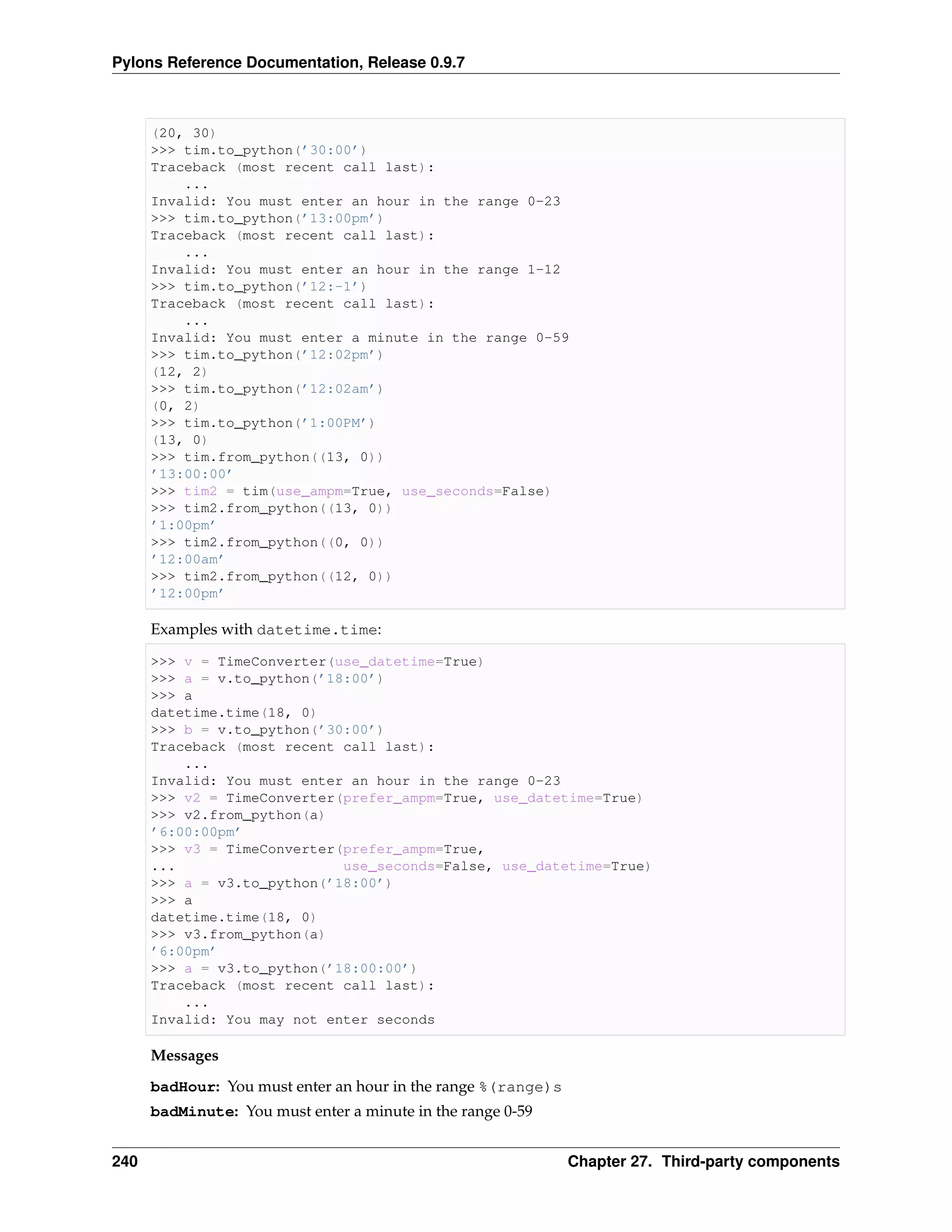 Pylons Reference Documentation, Release 0.9.7



      (20, 30)
      >>> tim.to_python(’30:00’)
      Traceback (most recent call last):
          ...
      Invalid: You must enter an hour in the range 0-23
      >>> tim.to_python(’13:00pm’)
      Traceback (most recent call last):
          ...
      Invalid: You must enter an hour in the range 1-12
      >>> tim.to_python(’12:-1’)
      Traceback (most recent call last):
          ...
      Invalid: You must enter a minute in the range 0-59
      >>> tim.to_python(’12:02pm’)
      (12, 2)
      >>> tim.to_python(’12:02am’)
      (0, 2)
      >>> tim.to_python(’1:00PM’)
      (13, 0)
      >>> tim.from_python((13, 0))
      ’13:00:00’
      >>> tim2 = tim(use_ampm=True, use_seconds=False)
      >>> tim2.from_python((13, 0))
      ’1:00pm’
      >>> tim2.from_python((0, 0))
      ’12:00am’
      >>> tim2.from_python((12, 0))
      ’12:00pm’

      Examples with datetime.time:

      >>> v = TimeConverter(use_datetime=True)
      >>> a = v.to_python(’18:00’)
      >>> a
      datetime.time(18, 0)
      >>> b = v.to_python(’30:00’)
      Traceback (most recent call last):
          ...
      Invalid: You must enter an hour in the range 0-23
      >>> v2 = TimeConverter(prefer_ampm=True, use_datetime=True)
      >>> v2.from_python(a)
      ’6:00:00pm’
      >>> v3 = TimeConverter(prefer_ampm=True,
      ...                    use_seconds=False, use_datetime=True)
      >>> a = v3.to_python(’18:00’)
      >>> a
      datetime.time(18, 0)
      >>> v3.from_python(a)
      ’6:00pm’
      >>> a = v3.to_python(’18:00:00’)
      Traceback (most recent call last):
          ...
      Invalid: You may not enter seconds

      Messages
      badHour: You must enter an hour in the range %(range)s
      badMinute: You must enter a minute in the range 0-59


240                                                            Chapter 27. Third-party components
 