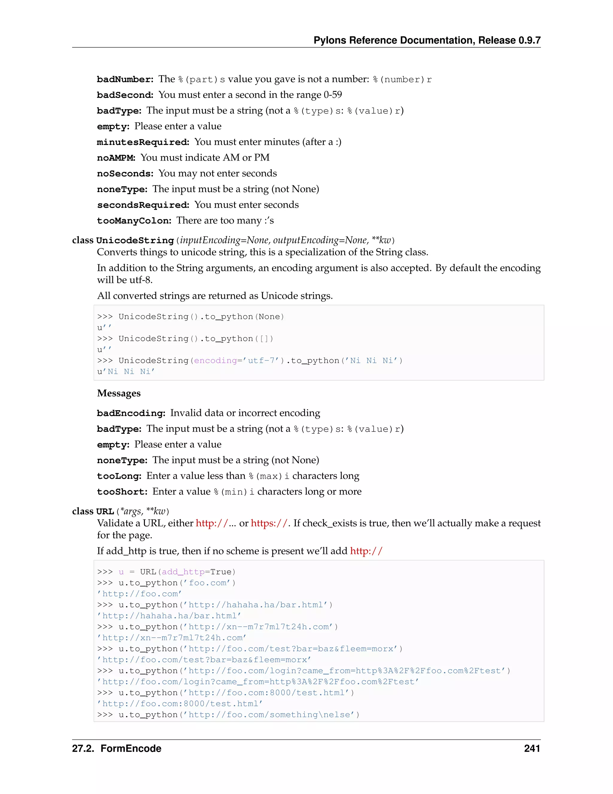 Pylons Reference Documentation, Release 0.9.7


      badNumber: The %(part)s value you gave is not a number: %(number)r
      badSecond: You must enter a second in the range 0-59
      badType: The input must be a string (not a %(type)s: %(value)r)
      empty: Please enter a value
      minutesRequired: You must enter minutes (after a :)
      noAMPM: You must indicate AM or PM
      noSeconds: You may not enter seconds
      noneType: The input must be a string (not None)
      secondsRequired: You must enter seconds
      tooManyColon: There are too many :’s
class UnicodeString(inputEncoding=None, outputEncoding=None, **kw)
      Converts things to unicode string, this is a specialization of the String class.
      In addition to the String arguments, an encoding argument is also accepted. By default the encoding
      will be utf-8.
      All converted strings are returned as Unicode strings.

      >>> UnicodeString().to_python(None)
      u’’
      >>> UnicodeString().to_python([])
      u’’
      >>> UnicodeString(encoding=’utf-7’).to_python(’Ni Ni Ni’)
      u’Ni Ni Ni’

      Messages
      badEncoding: Invalid data or incorrect encoding
      badType: The input must be a string (not a %(type)s: %(value)r)
      empty: Please enter a value
      noneType: The input must be a string (not None)
      tooLong: Enter a value less than %(max)i characters long
      tooShort: Enter a value %(min)i characters long or more
class URL(*args, **kw)
      Validate a URL, either http://... or https://. If check_exists is true, then we’ll actually make a request
      for the page.
      If add_http is true, then if no scheme is present we’ll add http://

      >>> u = URL(add_http=True)
      >>> u.to_python(’foo.com’)
      ’http://foo.com’
      >>> u.to_python(’http://hahaha.ha/bar.html’)
      ’http://hahaha.ha/bar.html’
      >>> u.to_python(’http://xn--m7r7ml7t24h.com’)
      ’http://xn--m7r7ml7t24h.com’
      >>> u.to_python(’http://foo.com/test?bar=baz&fleem=morx’)
      ’http://foo.com/test?bar=baz&fleem=morx’
      >>> u.to_python(’http://foo.com/login?came_from=http%3A%2F%2Ffoo.com%2Ftest’)
      ’http://foo.com/login?came_from=http%3A%2F%2Ffoo.com%2Ftest’
      >>> u.to_python(’http://foo.com:8000/test.html’)
      ’http://foo.com:8000/test.html’
      >>> u.to_python(’http://foo.com/somethingnelse’)


27.2. FormEncode                                                                                            241
 